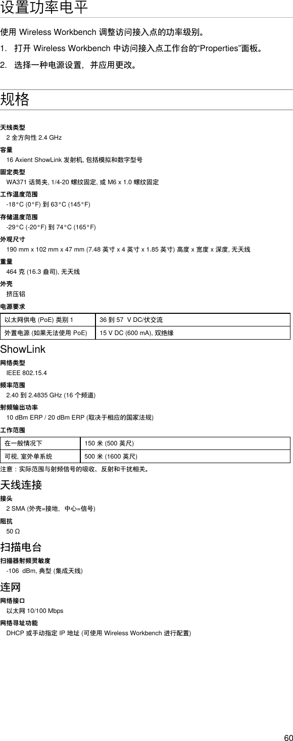 60设置功率电平使用WirelessWorkbench调整访问接入点的功率级别。1.  打开WirelessWorkbench中访问接入点工作台的“Properties”面板。2.  选择一种电源设置，并应用更改。规格天线类型2全方向性2.4GHz容量16AxientShowLink发射机,包括模拟和数字型号固定类型WA371话筒夹,1/4-20螺纹固定,或M6x1.0螺纹固定工作温度范围-18°C(0°F)到63°C(145°F)存储温度范围-29°C(-20°F)到74°C(165°F)外观尺寸190mmx102mmx47mm(7.48英寸x4英寸x1.85英寸)高度x宽度x深度,无天线重量464克(16.3盎司),无天线外壳挤压铝电源要求以太网供电(PoE)类别1 36到57VDC/伏交流外置电源(如果无法使用PoE) 15VDC(600mA),双绝缘ShowLink网络类型IEEE 802.15.4频率范围2.40到2.4835GHz(16个频道)射频输出功率10dBmERP/20dBmERP(取决于相应的国家法规)工作范围在一般情况下 150米(500英尺)可视,室外单系统 500米(1600英尺)注意：实际范围与射频信号的吸收、反射和干扰相关。天线连接接头2SMA(外壳=接地，中心=信号)阻抗50Ω扫描电台扫描器射频灵敏度-106dBm,典型(集成天线)连网网络接口以太网10/100Mbps网络寻址功能DHCP或手动指定IP地址(可使用WirelessWorkbench进行配置)