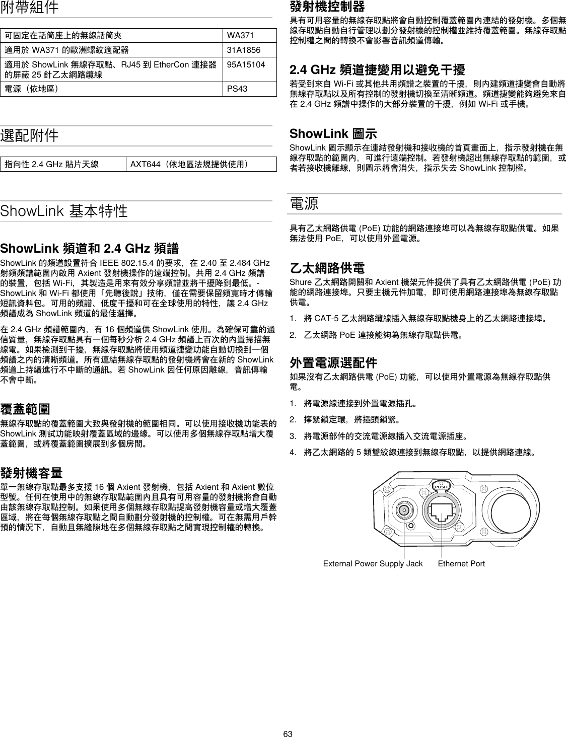 63附帶組件可固定在話筒座上的無線話筒夾 WA371適用於WA371的歐洲螺紋適配器 31A1856適用於ShowLink無線存取點、RJ45到EtherCon連接器的屏蔽25針乙太網路纜線95A15104電源（依地區） PS43選配附件指向性2.4GHz貼片天線 AXT644（依地區法規提供使用）ShowLink 基本特性ShowLink 頻道和 2.4 GHz 頻譜ShowLink的頻道設置符合IEEE802.15.4的要求，在2.40至2.484GHz射頻頻譜範圍內啟用Axient發射機操作的遠端控制。共用2.4GHz頻譜的裝置，包括Wi-Fi，其製造是用來有效分享頻譜並將干擾降到最低。-ShowLink和Wi-Fi都使用「先聽後說」技術，僅在需要保留頻寬時才傳輸短訊資料包。可用的頻譜、低度干擾和可在全球使用的特性，讓2.4GHz頻譜成為ShowLink頻道的最佳選擇。在2.4GHz頻譜範圍內，有16個頻道供ShowLink使用。為確保可靠的通信質量，無線存取點具有一個每秒分析2.4GHz頻譜上百次的內置掃描無線電。如果檢測到干擾，無線存取點將使用頻道捷變功能自動切換到一個頻譜之內的清晰頻道。所有連結無線存取點的發射機將會在新的ShowLink頻道上持續進行不中斷的通訊。若ShowLink因任何原因離線，音訊傳輸不會中斷。覆蓋範圍無線存取點的覆蓋範圍大致與發射機的範圍相同。可以使用接收機功能表的ShowLink測試功能映射覆蓋區域的邊緣。可以使用多個無線存取點增大覆蓋範圍，或將覆蓋範圍擴展到多個房間。發射機容量單一無線存取點最多支援16個Axient發射機，包括Axient和Axient數位型號。任何在使用中的無線存取點範圍內且具有可用容量的發射機將會自動由該無線存取點控制。如果使用多個無線存取點提高發射機容量或增大覆蓋區域，將在每個無線存取點之間自動劃分發射機的控制權。可在無需用戶幹預的情況下，自動且無縫隙地在多個無線存取點之間實現控制權的轉換。發射機控制器具有可用容量的無線存取點將會自動控制覆蓋範圍內連結的發射機。多個無線存取點自動自行管理以劃分發射機的控制權並維持覆蓋範圍。無線存取點控制權之間的轉換不會影響音訊頻道傳輸。2.4 GHz 頻道捷變用以避免干擾 若受到來自Wi-Fi或其他共用頻譜之裝置的干擾，則內建頻道捷變會自動將無線存取點以及所有控制的發射機切換至清晰頻道。頻道捷變能夠避免來自在2.4GHz頻譜中操作的大部分裝置的干擾，例如Wi-Fi或手機。ShowLink 圖示ShowLink圖示顯示在連結發射機和接收機的首頁畫面上，指示發射機在無線存取點的範圍內，可進行遠端控制。若發射機超出無線存取點的範圍，或者若接收機離線，則圖示將會消失，指示失去ShowLink控制權。電源具有乙太網路供電(PoE)功能的網路連接埠可以為無線存取點供電。如果無法使用PoE，可以使用外置電源。乙太網路供電Shure乙太網路開關和Axient機架元件提供了具有乙太網路供電(PoE)功能的網路連接埠。只要主機元件加電，即可使用網路連接埠為無線存取點供電。1.  將CAT-5乙太網路纜線插入無線存取點機身上的乙太網路連接埠。2.  乙太網路PoE連接能夠為無線存取點供電。外置電源選配件如果沒有乙太網路供電(PoE)功能，可以使用外置電源為無線存取點供電。1.  將電源線連接到外置電源插孔。2.  擰緊鎖定環，將插頭鎖緊。3.  將電源部件的交流電源線插入交流電源插座。4.  將乙太網路的5類雙絞線連接到無線存取點，以提供網路連線。PUSHExternal Power Supply Jack Ethernet Port