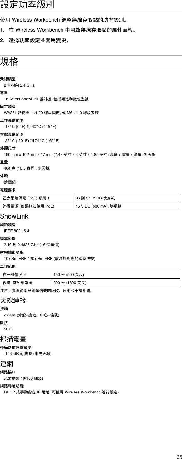 65設定功率級別使用WirelessWorkbench調整無線存取點的功率級別。1.  在WirelessWorkbench中開啟無線存取點的屬性面板。2.  選擇功率設定並套用變更。規格天線類型2全指向2.4GHz容量16AxientShowLink發射機,包括類比和數位型號固定類型WA371話筒夾,1/4-20螺紋固定,或M6x1.0螺紋安裝工作溫度範圍-18°C(0°F)到63°C(145°F)存儲溫度範圍-29°C(-20°F)到74°C(165°F)外觀尺寸190mmx102mmx47mm(7.48英寸x4英寸x1.85英寸)高度x寬度x深度,無天線重量464克(16.3盎司),無天線外殼擠壓鋁電源要求乙太網路供電(PoE)類別1 36到57VDC/伏交流外置電源(如果無法使用PoE) 15VDC(600mA),雙絕緣ShowLink網路類型IEEE 802.15.4頻率範圍2.40到2.4835GHz(16個頻道)射頻輸出功率10dBmERP/20dBmERP(取決於對應的國家法規)工作範圍在一般情況下 150米(500英尺)視線,室外單系統 500米(1600英尺)注意：實際範圍與射頻信號的吸收、反射和干擾相關。天線連接接頭2SMA(外殼=接地，中心=信號)阻抗50Ω掃描電臺掃描器射頻靈敏度-106dBm,典型(集成天線)連網網路接口乙太網路10/100Mbps網路尋址功能DHCP或手動指定IP地址(可使用WirelessWorkbench進行設定)