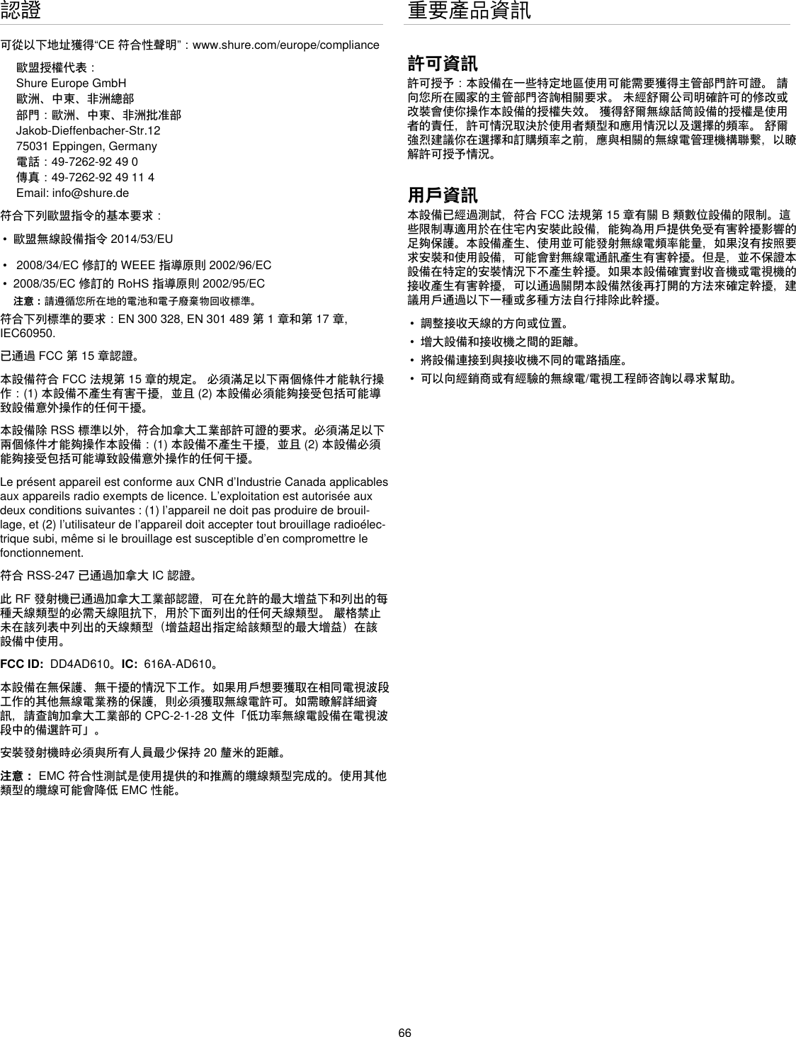 66認證可從以下地址獲得“CE符合性聲明”：www.shure.com/europe/compliance歐盟授權代表：Shure Europe GmbH歐洲、中東、非洲總部部門：歐洲、中東、非洲批准部Jakob-Dieffenbacher-Str.1275031 Eppingen, Germany電話：49-7262-92490傳真：49-7262-9249114Email: info@shure.de符合下列歐盟指令的基本要求：•  歐盟無線設備指令2014/53/EU•  2008/34/EC修訂的WEEE指導原則2002/96/EC•  2008/35/EC修訂的RoHS指導原則2002/95/EC注意：請遵循您所在地的電池和電子廢棄物回收標準。符合下列標準的要求：EN300328,EN301489第1章和第17章,IEC60950. 已通過FCC第15章認證。本設備符合FCC法規第15章的規定。必須滿足以下兩個條件才能執行操作：(1)本設備不產生有害干擾，並且(2)本設備必須能夠接受包括可能導致設備意外操作的任何干擾。本設備除RSS標準以外，符合加拿大工業部許可證的要求。必須滿足以下兩個條件才能夠操作本設備：(1)本設備不產生干擾，並且(2)本設備必須能夠接受包括可能導致設備意外操作的任何干擾。Le présent appareil est conforme aux CNR d’Industrie Canada applicables aux appareils radio exempts de licence. L’exploitation est autorisée aux deux conditions suivantes : (1) l’appareil ne doit pas produire de brouil-lage, et (2) l’utilisateur de l’appareil doit accepter tout brouillage radioélec-trique subi, même si le brouillage est susceptible d’en compromettre le fonctionnement.符合RSS-247已通過加拿大IC認證。此RF發射機已通過加拿大工業部認證，可在允許的最大增益下和列出的每種天線類型的必需天線阻抗下，用於下面列出的任何天線類型。嚴格禁止未在該列表中列出的天線類型（增益超出指定給該類型的最大增益）在該設備中使用。FCC ID: DD4AD610。IC: 616A-AD610。本設備在無保護、無干擾的情況下工作。如果用戶想要獲取在相同電視波段工作的其他無線電業務的保護，則必須獲取無線電許可。如需瞭解詳細資訊，請查詢加拿大工業部的CPC-2-1-28文件「低功率無線電設備在電視波段中的備選許可」。安裝發射機時必須與所有人員最少保持20釐米的距離。注意：EMC符合性測試是使用提供的和推薦的纜線類型完成的。使用其他類型的纜線可能會降低EMC性能。重要產品資訊許可資訊許可授予：本設備在一些特定地區使用可能需要獲得主管部門許可證。請向您所在國家的主管部門咨詢相關要求。未經舒爾公司明確許可的修改或改裝會使你操作本設備的授權失效。獲得舒爾無線話筒設備的授權是使用者的責任，許可情況取決於使用者類型和應用情況以及選擇的頻率。舒爾強烈建議你在選擇和訂購頻率之前，應與相關的無線電管理機構聯繫，以瞭解許可授予情況。用戶資訊本設備已經過測試，符合FCC法規第15章有關B類數位設備的限制。這些限制專適用於在住宅內安裝此設備，能夠為用戶提供免受有害幹擾影響的足夠保護。本設備產生、使用並可能發射無線電頻率能量，如果沒有按照要求安裝和使用設備，可能會對無線電通訊產生有害幹擾。但是，並不保證本設備在特定的安裝情況下不產生幹擾。如果本設備確實對收音機或電視機的接收產生有害幹擾，可以通過關閉本設備然後再打開的方法來確定幹擾，建議用戶通過以下一種或多種方法自行排除此幹擾。•  調整接收天線的方向或位置。•  增大設備和接收機之間的距離。•  將設備連接到與接收機不同的電路插座。•  可以向經銷商或有經驗的無線電/電視工程師咨詢以尋求幫助。