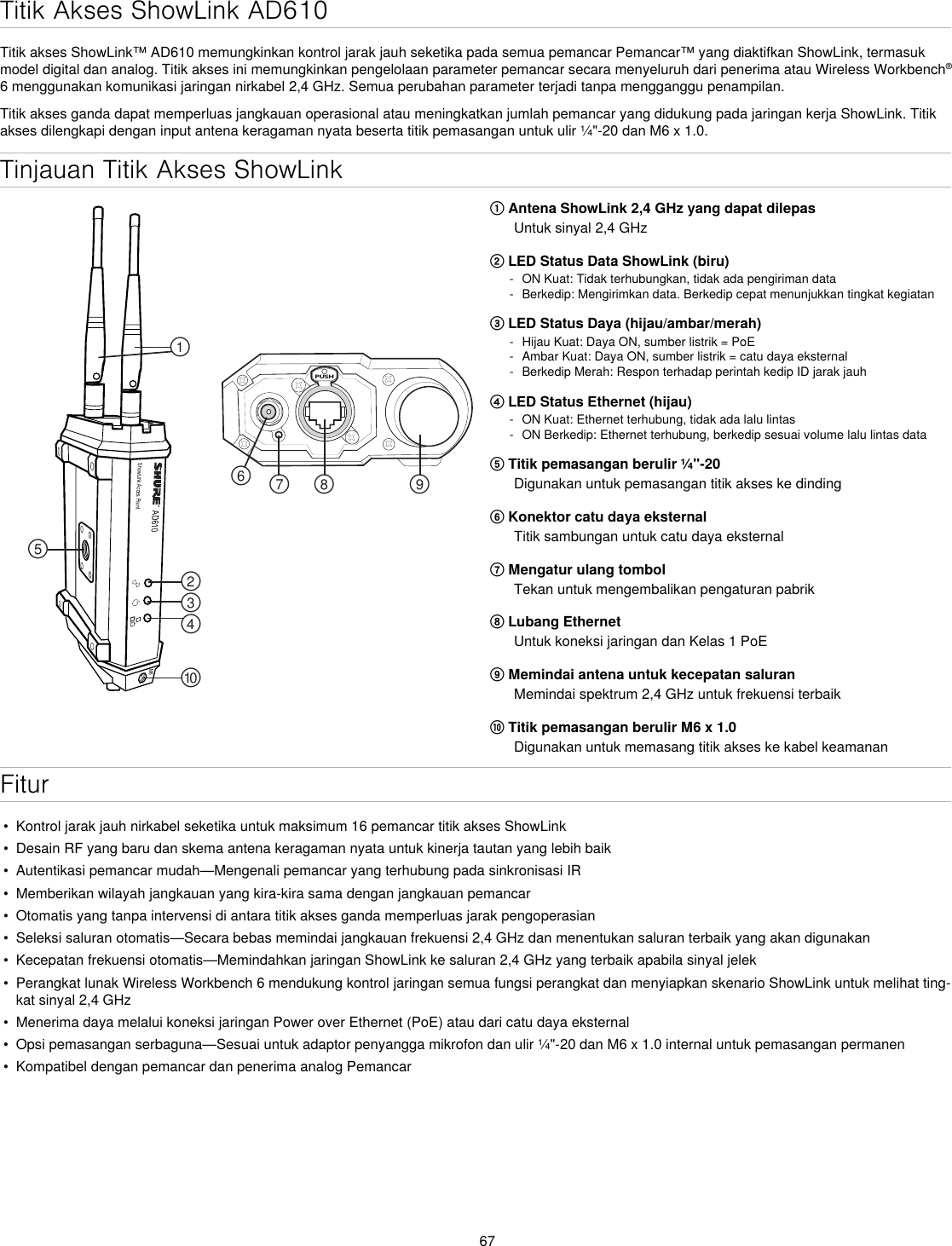 67Tinjauan Titik Akses ShowLinkAD610ShowLink Acces PointPUSH௟௣௤௢௠௥௡௦ ௧௨M6① Antena ShowLink 2,4 GHz yang dapat dilepasUntuk sinyal 2,4 GHz② LED Status Data ShowLink (biru) - ON Kuat: Tidak terhubungkan, tidak ada pengiriman data - Berkedip: Mengirimkan data. Berkedip cepat menunjukkan tingkat kegiatan③ LED Status Daya (hijau/ambar/merah) - Hijau Kuat: Daya ON, sumber listrik = PoE - Ambar Kuat: Daya ON, sumber listrik = catu daya eksternal - Berkedip Merah: Respon terhadap perintah kedip ID jarak jauh④ LED Status Ethernet (hijau) - ON Kuat: Ethernet terhubung, tidak ada lalu lintas - ON Berkedip: Ethernet terhubung, berkedip sesuai volume lalu lintas data⑤ Titik pemasangan berulir ¼&quot;-20Digunakan untuk pemasangan titik akses ke dinding⑥ Konektor catu daya eksternalTitik sambungan untuk catu daya eksternal⑦ Mengatur ulang tombolTekan untuk mengembalikan pengaturan pabrik⑧ Lubang EthernetUntuk koneksi jaringan dan Kelas 1 PoE⑨ Memindai antena untuk kecepatan saluranMemindai spektrum 2,4 GHz untuk frekuensi terbaik⑩ Titik pemasangan berulir M6 x 1.0Digunakan untuk memasang titik akses ke kabel keamananFitur•  Kontrol jarak jauh nirkabel seketika untuk maksimum 16 pemancar titik akses ShowLink•  Desain RF yang baru dan skema antena keragaman nyata untuk kinerja tautan yang lebih baik•  Autentikasi pemancar mudah—Mengenali pemancar yang terhubung pada sinkronisasi IR•  Memberikan wilayah jangkauan yang kira-kira sama dengan jangkauan pemancar•  Otomatis yang tanpa intervensi di antara titik akses ganda memperluas jarak pengoperasian•  Seleksi saluran otomatis—Secara bebas memindai jangkauan frekuensi 2,4 GHz dan menentukan saluran terbaik yang akan digunakan•  Kecepatan frekuensi otomatis—Memindahkan jaringan ShowLink ke saluran 2,4 GHz yang terbaik apabila sinyal jelek•  Perangkat lunak Wireless Workbench 6 mendukung kontrol jaringan semua fungsi perangkat dan menyiapkan skenario ShowLink untuk melihat ting-kat sinyal 2,4 GHz•  Menerima daya melalui koneksi jaringan Power over Ethernet (PoE) atau dari catu daya eksternal•  Opsi pemasangan serbaguna—Sesuai untuk adaptor penyangga mikrofon dan ulir ¼&quot;-20 dan M6 x 1.0 internal untuk pemasangan permanen•  Kompatibel dengan pemancar dan penerima analog PemancarTitik Akses ShowLink AD610Titik akses ShowLink™ AD610 memungkinkan kontrol jarak jauh seketika pada semua pemancar Pemancar™ yang diaktifkan ShowLink, termasuk model digital dan analog. Titik akses ini memungkinkan pengelolaan parameter pemancar secara menyeluruh dari penerima atau Wireless Workbench® 6 menggunakan komunikasi jaringan nirkabel 2,4 GHz. Semua perubahan parameter terjadi tanpa mengganggu penampilan.Titik akses ganda dapat memperluas jangkauan operasional atau meningkatkan jumlah pemancar yang didukung pada jaringan kerja ShowLink. Titik akses dilengkapi dengan input antena keragaman nyata beserta titik pemasangan untuk ulir ¼&quot;-20 dan M6 x 1.0.