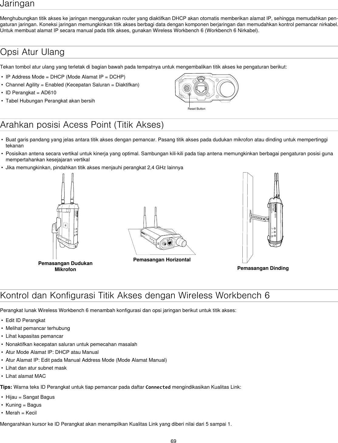 69JaringanMenghubungkan titik akses ke jaringan menggunakan router yang diaktifkan DHCP akan otomatis memberikan alamat IP, sehingga memudahkan pen-gaturan jaringan. Koneksi jaringan memungkinkan titik akses berbagi data dengan komponen berjaringan dan memudahkan kontrol pemancar nirkabel. Untuk membuat alamat IP secara manual pada titik akses, gunakan Wireless Workbench 6 (Workbench 6 Nirkabel).Opsi Atur UlangTekan tombol atur ulang yang terletak di bagian bawah pada tempatnya untuk mengembalikan titik akses ke pengaturan berikut:•  IP Address Mode = DHCP (Mode Alamat IP = DCHP)•  Channel Agility = Enabled (Kecepatan Saluran = Diaktifkan)•  ID Perangkat = AD610•  Tabel Hubungan Perangkat akan bersihPUSHReset ButtonArahkan posisi Acess Point (Titik Akses)•  Buat garis pandang yang jelas antara titik akses dengan pemancar. Pasang titik akses pada dudukan mikrofon atau dinding untuk mempertinggi tekanan•  Posisikan antena secara vertikal untuk kinerja yang optimal. Sambungan kili-kili pada tiap antena memungkinkan berbagai pengaturan posisi guna mempertahankan kesejajaran vertikal•  Jika memungkinkan, pindahkan titik akses menjauhi perangkat 2,4 GHz lainnyaAD610Axient DigitalShowLink Acces PointPemasangan Dudukan MikrofonAD610ShowLink Acces PointPemasangan HorizontalAD610Axient DigitalShowLink Acces PointM6Pemasangan DindingKontrol dan Konfigurasi Titik Akses dengan Wireless Workbench 6Perangkat lunak Wireless Workbench 6 menambah konfigurasi dan opsi jaringan berikut untuk titik akses:•  Edit ID Perangkat•  Melihat pemancar terhubung •  Lihat kapasitas pemancar•  Nonaktifkan kecepatan saluran untuk pemecahan masalah•  Atur Mode Alamat IP: DHCP atau Manual•  Atur Alamat IP: Edit pada Manual Address Mode (Mode Alamat Manual)•  Lihat dan atur subnet mask•  Lihat alamat MACTips: Warna teks ID Perangkat untuk tiap pemancar pada daftar Connected mengindikasikan Kualitas Link:•  Hijau = Sangat Bagus•  Kuning = Bagus•  Merah = KecilMengarahkan kursor ke ID Perangkat akan menampilkan Kualitas Link yang diberi nilai dari 5 sampai 1.