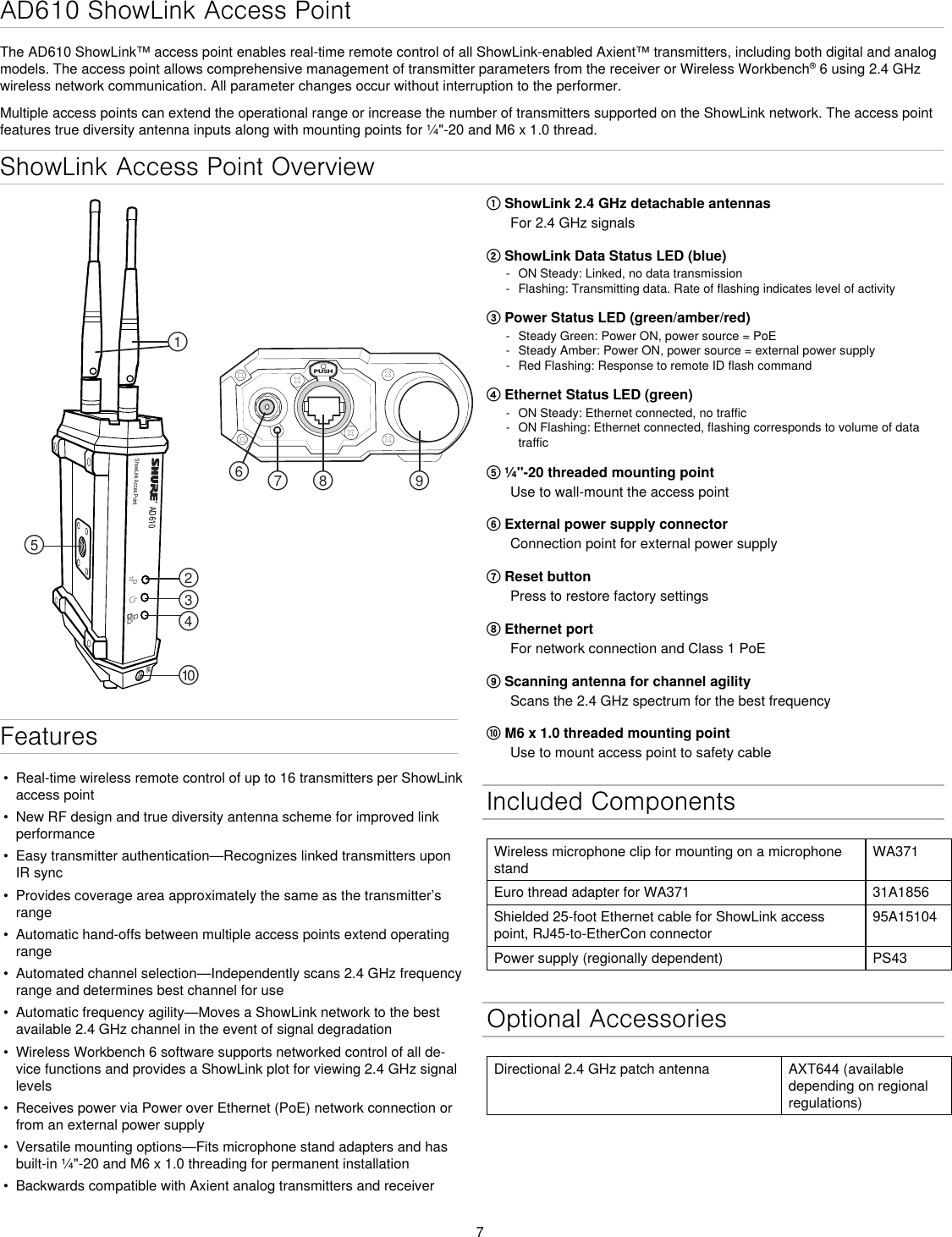 7ShowLink Access Point OverviewAD610ShowLink Acces PointPUSH௟௣௤௢௠௥௡௦ ௧௨M6① ShowLink 2.4 GHz detachable antennasFor 2.4 GHz signals② ShowLink Data Status LED (blue) - ON Steady: Linked, no data transmission - Flashing: Transmitting data. Rate of flashing indicates level of activity③ Power Status LED (green/amber/red) - Steady Green: Power ON, power source = PoE - Steady Amber: Power ON, power source = external power supply - Red Flashing: Response to remote ID flash command④ Ethernet Status LED (green) - ON Steady: Ethernet connected, no traffic - ON Flashing: Ethernet connected, flashing corresponds to volume of data traffic⑤ ¼&quot;-20 threaded mounting pointUse to wall-mount the access point⑥ External power supply connectorConnection point for external power supply⑦ Reset buttonPress to restore factory settings⑧ Ethernet portFor network connection and Class 1 PoE⑨ Scanning antenna for channel agilityScans the 2.4 GHz spectrum for the best frequency⑩ M6 x 1.0 threaded mounting pointUse to mount access point to safety cableFeatures•  Real-time wireless remote control of up to 16 transmitters per ShowLink access point•  New RF design and true diversity antenna scheme for improved link performance•  Easy transmitter authentication—Recognizes linked transmitters upon IR sync•  Provides coverage area approximately the same as the transmitter’s range•  Automatic hand-offs between multiple access points extend operating range•  Automated channel selection—Independently scans 2.4 GHz frequency range and determines best channel for use•  Automatic frequency agility—Moves a ShowLink network to the best available 2.4 GHz channel in the event of signal degradation•  Wireless Workbench 6 software supports networked control of all de-vice functions and provides a ShowLink plot for viewing 2.4 GHz signal levels•  Receives power via Power over Ethernet (PoE) network connection or from an external power supply•  Versatile mounting options—Fits microphone stand adapters and has built-in ¼&quot;-20 and M6 x 1.0 threading for permanent installation•  Backwards compatible with Axient analog transmitters and receiverAD610 ShowLink Access PointThe AD610 ShowLink™ access point enables real-time remote control of all ShowLink-enabled Axient™ transmitters, including both digital and analog models. The access point allows comprehensive management of transmitter parameters from the receiver or Wireless Workbench® 6 using 2.4 GHz wireless network communication. All parameter changes occur without interruption to the performer.Multiple access points can extend the operational range or increase the number of transmitters supported on the ShowLink network. The access point features true diversity antenna inputs along with mounting points for ¼&quot;-20 and M6 x 1.0 thread.Included ComponentsWireless microphone clip for mounting on a microphone standWA371Euro thread adapter for WA371 31A1856Shielded 25-foot Ethernet cable for ShowLink access point, RJ45-to-EtherCon connector95A15104Power supply (regionally dependent) PS43Optional AccessoriesDirectional 2.4 GHz patch antenna AXT644 (available depending on regional regulations)