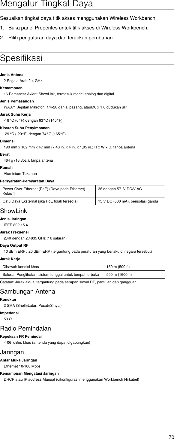 70Mengatur Tingkat DayaSesuaikan tingkat daya titik akses menggunakan Wireless Workbench.1.  Buka panel Properites untuk titik akses di Wireless Workbench.2.  Pilih pengaturan daya dan terapkan perubahan. SpesifikasiJenis Antena2 Segala Arah 2,4 GHzKemampuan16 Pemancar Axient ShowLink, termasuk model analog dan digitalJenis PemasanganWA371 Jepitan Mikrofon, 1/4-20 ganjal pasang, atauM6 x 1.0 dudukan ulirJarak Suhu Kerja-18°C (0°F) dengan 63°C (145°F)Kisaran Suhu Penyimpanan-29°C (-20°F) dengan 74°C (165°F)Dimensi190 mm x 102 mm x 47 mm (7,48 in. x 4 in. x 1,85 in.) H x W x D, tanpa antenaBerat464 g (16,3oz.), tanpa antenaRumahAluminium TekananPersyaratan-Persyaratan DayaPower Over Ethernet (PoE) (Daya pada Ethernet) Kelas 1 36 dengan 57  V DC/V ACCatu Daya Eksternal (jika PoE tidak tersedia) 15 V DC (600 mA), berisolasi gandaShowLinkJenis JaringanIEEE 802.15.4Jarak Frekuensi2,40 dengan 2,4835 GHz (16 saluran)Daya Output RF10 dBm ERP / 20 dBm ERP (tergantung pada peraturan yang berlaku di negara tersebut)Jarak KerjaDibawah kondisi khas  150 m (500 ft)Saluran Penglihatan, sistem tunggal untuk tempat terbuka 500 m (1600 ft)Catatan: Jarak aktual tergantung pada serapan sinyal RF, pantulan dan gangguan.Sambungan AntenaKonektor2 SMA (Shell=Latar, Pusat=Sinyal)Impedansi50ΩRadio PemindaianKepekaan FR Pemindai-106  dBm, khas (antenda yang dapat digabungkan)JaringanAntar Muka JaringanEthernet 10/100 MbpsKemampuan Mengatasi JaringanDHCP atau IP address Manual (dikonfigurasi menggunakan Workbench Nirkabel)