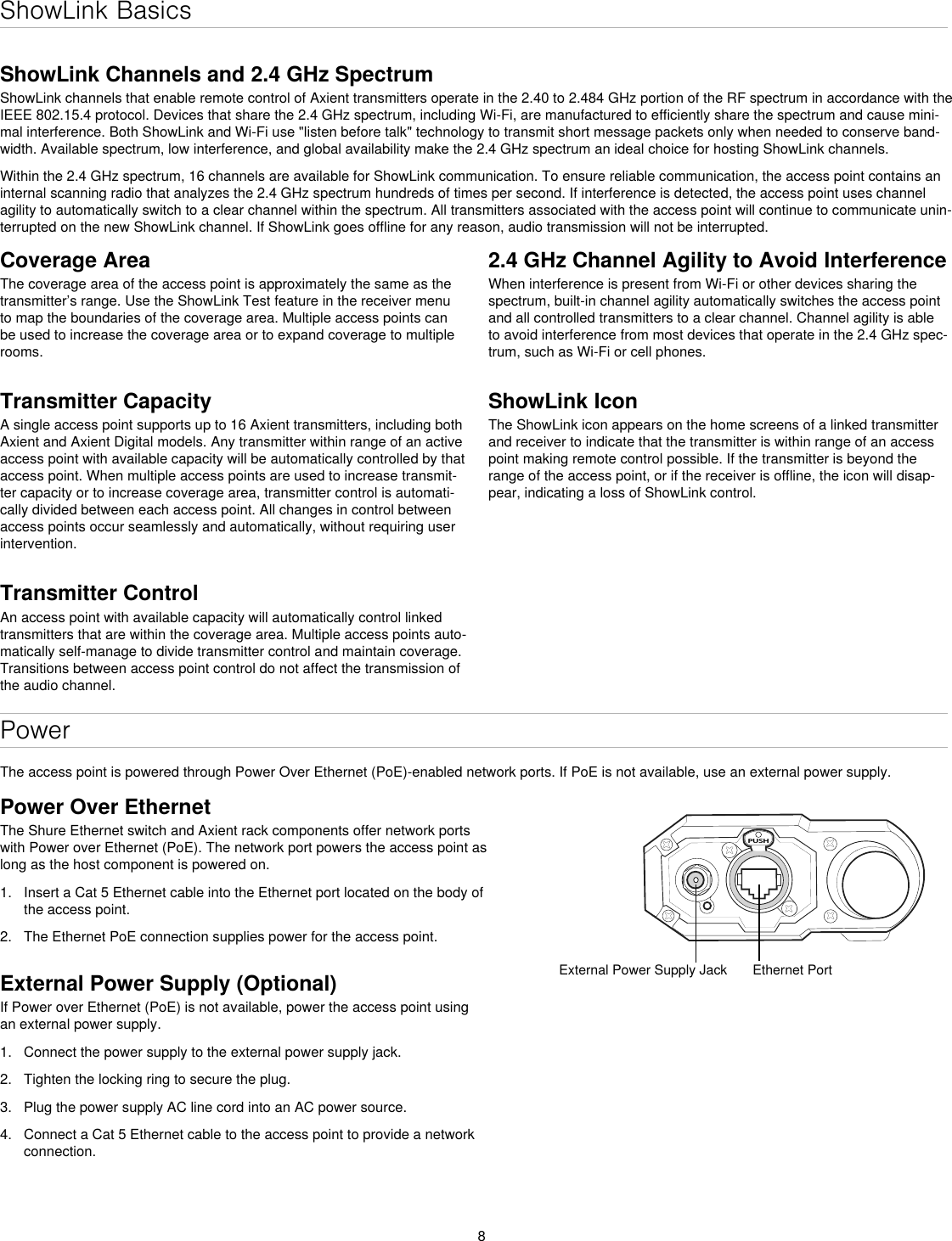 8ShowLink BasicsShowLink Channels and 2.4 GHz SpectrumShowLink channels that enable remote control of Axient transmitters operate in the 2.40 to 2.484 GHz portion of the RF spectrum in accordance with the IEEE 802.15.4 protocol. Devices that share the 2.4 GHz spectrum, including Wi-Fi, are manufactured to efficiently share the spectrum and cause mini-mal interference. Both ShowLink and Wi-Fi use &quot;listen before talk&quot; technology to transmit short message packets only when needed to conserve band-width. Available spectrum, low interference, and global availability make the 2.4 GHz spectrum an ideal choice for hosting ShowLink channels.Within the 2.4 GHz spectrum, 16 channels are available for ShowLink communication. To ensure reliable communication, the access point contains an internal scanning radio that analyzes the 2.4 GHz spectrum hundreds of times per second. If interference is detected, the access point uses channel agility to automatically switch to a clear channel within the spectrum. All transmitters associated with the access point will continue to communicate unin-terrupted on the new ShowLink channel. If ShowLink goes offline for any reason, audio transmission will not be interrupted.PowerThe access point is powered through Power Over Ethernet (PoE)-enabled network ports. If PoE is not available, use an external power supply.PUSHExternal Power Supply Jack Ethernet PortCoverage AreaThe coverage area of the access point is approximately the same as the transmitter’s range. Use the ShowLink Test feature in the receiver menu to map the boundaries of the coverage area. Multiple access points can be used to increase the coverage area or to expand coverage to multiple rooms.Transmitter CapacityA single access point supports up to 16 Axient transmitters, including both Axient and Axient Digital models. Any transmitter within range of an active access point with available capacity will be automatically controlled by that access point. When multiple access points are used to increase transmit-ter capacity or to increase coverage area, transmitter control is automati-cally divided between each access point. All changes in control between access points occur seamlessly and automatically, without requiring user intervention.Transmitter ControlAn access point with available capacity will automatically control linked transmitters that are within the coverage area. Multiple access points auto-matically self-manage to divide transmitter control and maintain coverage. Transitions between access point control do not affect the transmission of the audio channel.Power Over EthernetThe Shure Ethernet switch and Axient rack components offer network ports with Power over Ethernet (PoE). The network port powers the access point as long as the host component is powered on.1.  Insert a Cat 5 Ethernet cable into the Ethernet port located on the body of the access point.2.  The Ethernet PoE connection supplies power for the access point.External Power Supply (Optional)If Power over Ethernet (PoE) is not available, power the access point using an external power supply.1.  Connect the power supply to the external power supply jack.2.  Tighten the locking ring to secure the plug.3.  Plug the power supply AC line cord into an AC power source.4.  Connect a Cat 5 Ethernet cable to the access point to provide a network connection.2.4 GHz Channel Agility to Avoid Interference When interference is present from Wi-Fi or other devices sharing the spectrum, built-in channel agility automatically switches the access point and all controlled transmitters to a clear channel. Channel agility is able to avoid interference from most devices that operate in the 2.4 GHz spec-trum, such as Wi-Fi or cell phones.ShowLink IconThe ShowLink icon appears on the home screens of a linked transmitter and receiver to indicate that the transmitter is within range of an access point making remote control possible. If the transmitter is beyond the range of the access point, or if the receiver is offline, the icon will disap-pear, indicating a loss of ShowLink control.