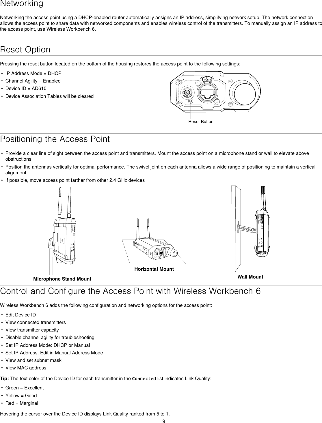 9NetworkingNetworking the access point using a DHCP-enabled router automatically assigns an IP address, simplifying network setup. The network connection allows the access point to share data with networked components and enables wireless control of the transmitters. To manually assign an IP address to the access point, use Wireless Workbench 6.Reset OptionPressing the reset button located on the bottom of the housing restores the access point to the following settings:•  IP Address Mode = DHCP•  Channel Agility = Enabled•  Device ID = AD610•  Device Association Tables will be clearedPUSHReset ButtonPositioning the Access Point•  Provide a clear line of sight between the access point and transmitters. Mount the access point on a microphone stand or wall to elevate above obstructions•  Position the antennas vertically for optimal performance. The swivel joint on each antenna allows a wide range of positioning to maintain a vertical alignment•  If possible, move access point farther from other 2.4 GHz devicesAD610Axient DigitalShowLink Acces PointMicrophone Stand MountAD610ShowLink Acces PointHorizontal MountAD610Axient DigitalShowLink Acces PointM6Wall MountControl and Configure the Access Point with Wireless Workbench 6Wireless Workbench 6 adds the following configuration and networking options for the access point:•  Edit Device ID•  View connected transmitters •  View transmitter capacity•  Disable channel agility for troubleshooting•  Set IP Address Mode: DHCP or Manual•  Set IP Address: Edit in Manual Address Mode•  View and set subnet mask•  View MAC addressTip: The text color of the Device ID for each transmitter in the Connected list indicates Link Quality:•  Green = Excellent•  Yellow = Good•  Red = MarginalHovering the cursor over the Device ID displays Link Quality ranked from 5 to 1.