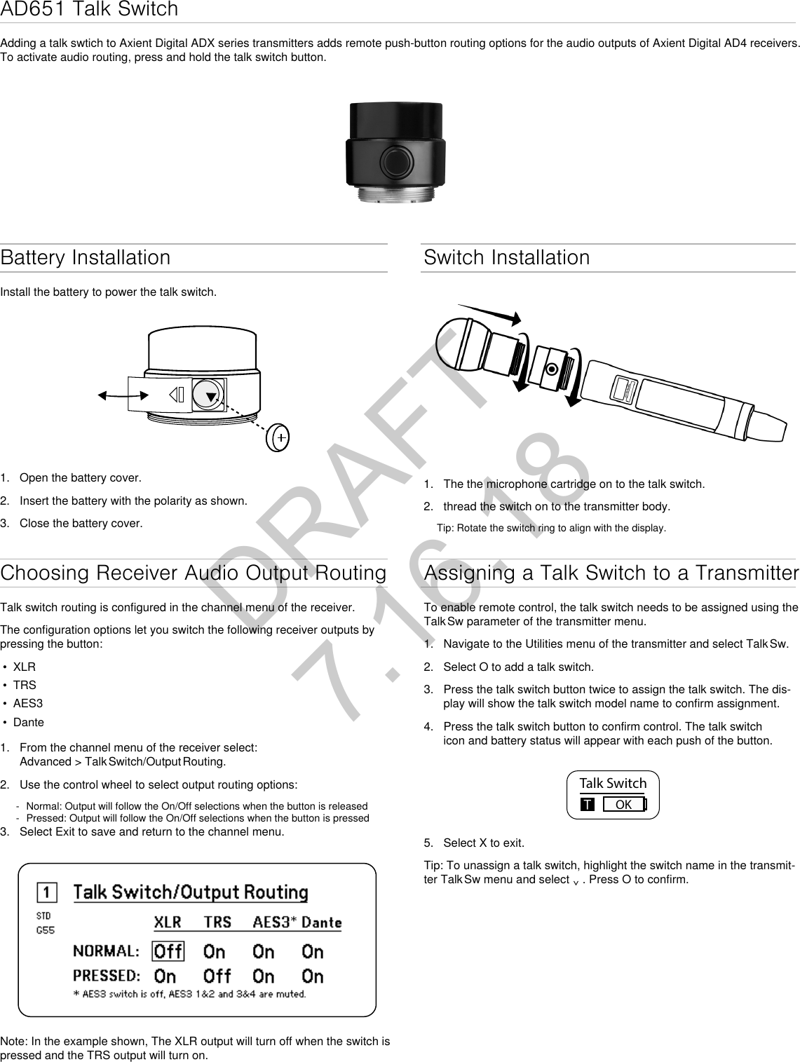 AD651 Talk SwitchAdding a talk swtich to Axient Digital ADX series transmitters adds remote push-button routing options for the audio outputs of Axient Digital AD4 receivers. To activate audio routing, press and hold the talk switch button.Battery InstallationInstall the battery to power the talk switch.1.  Open the battery cover.2.  Insert the battery with the polarity as shown.3.  Close the battery cover. Switch Installation1.  The the microphone cartridge on to the talk switch.2.  thread the switch on to the transmitter body.Tip: Rotate the switch ring to align with the display.Choosing Receiver Audio Output RoutingTalk switch routing is configured in the channel menu of the receiver.The configuration options let you switch the following receiver outputs by pressing the button:•  XLR•  TRS•  AES3•  Dante1.  From the channel menu of the receiver select: Advanced  &gt;  Talk Switch/Output Routing.2.  Use the control wheel to select output routing options: - Normal: Output will follow the On/Off selections when the button is released - Pressed: Output will follow the On/Off selections when the button is pressed3.  Select Exit to save and return to the channel menu.Note: In the example shown, The XLR output will turn off when the switch is pressed and the TRS output will turn on.Assigning a Talk Switch to a TransmitterTo enable remote control, the talk switch needs to be assigned using the Talk Sw parameter of the transmitter menu.1.  Navigate to the Utilities menu of the transmitter and select Talk Sw.2.  Select O to add a talk switch.3.  Press the talk switch button twice to assign the talk switch. The dis-play will show the talk switch model name to confirm assignment.4.  Press the talk switch button to confirm control. The talk switch icon and battery status will appear with each push of the button. Talk SwitchOK5.  Select X to exit. Tip: To unassign a talk switch, highlight the switch name in the transmit-ter Talk Sw menu and select ⌄ . Press O to confirm. DRAFT 7.16.18