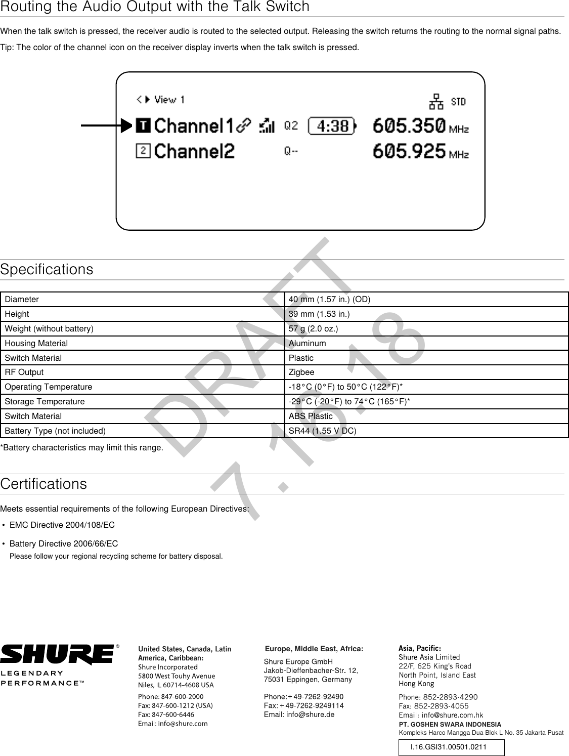 Routing the Audio Output with the Talk SwitchWhen the talk switch is pressed, the receiver audio is routed to the selected output. Releasing the switch returns the routing to the normal signal paths.Tip: The color of the channel icon on the receiver display inverts when the talk switch is pressed. SpecificationsDiameter 40 mm (1.57 in.) (OD)Height 39 mm (1.53 in.)Weight (without battery) 57 g (2.0 oz.)Housing Material AluminumSwitch Material PlasticRF Output ZigbeeOperating Temperature -18°C (0°F) to 50°C (122°F)*Storage Temperature -29°C (-20°F) to 74°C (165°F)*Switch Material ABS PlasticBattery Type (not included) SR44 (1.55 V DC)*Battery characteristics may limit this range.CertificationsMeets essential requirements of the following European Directives: • EMC Directive 2004/108/EC• Battery Directive 2006/66/ECPlease follow your regional recycling scheme for battery disposal.PT. GOSHEN SWARA INDONESIAKompleks Harco Mangga Dua Blok L No. 35 Jakarta PusatI.16.GSI31.00501.0211Europe, Middle East, Africa:DRAFT 7.16.18