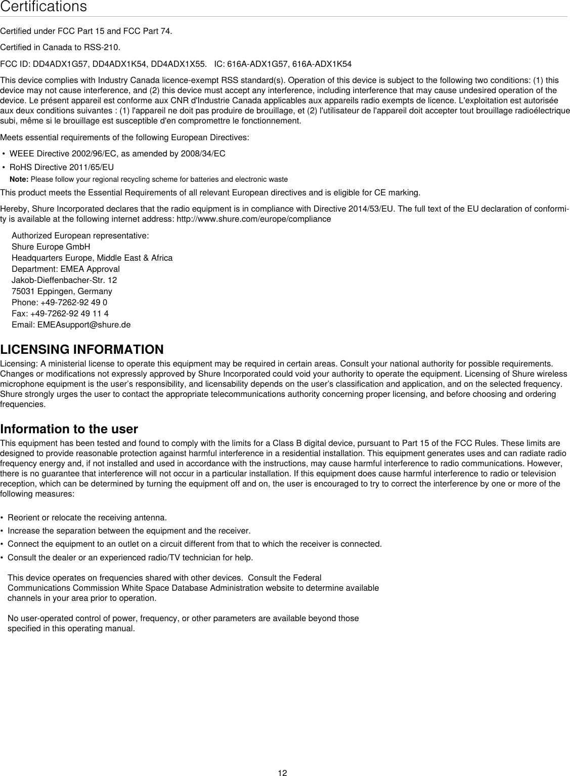 12CertificationsCertified under FCC Part 15 and FCC Part 74. Certified in Canada to RSS-210. FCC ID: DD4ADX1G57, DD4ADX1K54, DD4ADX1X55.   IC: 616A-ADX1G57, 616A-ADX1K54This device complies with Industry Canada licence-exempt RSS standard(s). Operation of this device is subject to the following two conditions: (1) this device may not cause interference, and (2) this device must accept any interference, including interference that may cause undesired operation of the device. Le présent appareil est conforme aux CNR d&apos;Industrie Canada applicables aux appareils radio exempts de licence. L&apos;exploitation est autorisée aux deux conditions suivantes : (1) l&apos;appareil ne doit pas produire de brouillage, et (2) l&apos;utilisateur de l&apos;appareil doit accepter tout brouillage radioélectrique subi, même si le brouillage est susceptible d&apos;en compromettre le fonctionnement. Meets essential requirements of the following European Directives: • WEEE Directive 2002/96/EC, as amended by 2008/34/EC• RoHS Directive 2011/65/EUNote: Please follow your regional recycling scheme for batteries and electronic wasteThis product meets the Essential Requirements of all relevant European directives and is eligible for CE marking. Hereby, Shure Incorporated declares that the radio equipment is in compliance with Directive 2014/53/EU. The full text of the EU declaration of conformi-ty is available at the following internet address: http://www.shure.com/europe/complianceAuthorized European representative:Shure Europe GmbHHeadquarters Europe, Middle East &amp; AfricaDepartment: EMEA ApprovalJakob-Dieffenbacher-Str. 1275031 Eppingen, GermanyPhone: +49-7262-92 49 0Fax: +49-7262-92 49 11 4Email: EMEAsupport@shure.deLICENSING INFORMATIONLicensing: A ministerial license to operate this equipment may be required in certain areas. Consult your national authority for possible requirements. Changes or modifications not expressly approved by Shure Incorporated could void your authority to operate the equipment. Licensing of Shure wireless microphone equipment is the user’s responsibility, and licensability depends on the user’s classification and application, and on the selected frequency. Shure strongly urges the user to contact the appropriate telecommunications authority concerning proper licensing, and before choosing and ordering frequencies. Information to the userThis equipment has been tested and found to comply with the limits for a Class B digital device, pursuant to Part 15 of the FCC Rules. These limits are designed to provide reasonable protection against harmful interference in a residential installation. This equipment generates uses and can radiate radio frequency energy and, if not installed and used in accordance with the instructions, may cause harmful interference to radio communications. However, there is no guarantee that interference will not occur in a particular installation. If this equipment does cause harmful interference to radio or television reception, which can be determined by turning the equipment off and on, the user is encouraged to try to correct the interference by one or more of the following measures: • Reorient or relocate the receiving antenna.• Increase the separation between the equipment and the receiver.• Connect the equipment to an outlet on a circuit different from that to which the receiver is connected.• Consult the dealer or an experienced radio/TV technician for help.This device operates on frequencies shared with other devices.  Consult the FederalCommunications Commission White Space Database Administration website to determine availablechannels in your area prior to operation.No user-operated control of power, frequency, or other parameters are available beyond thosespecified in this operating manual.