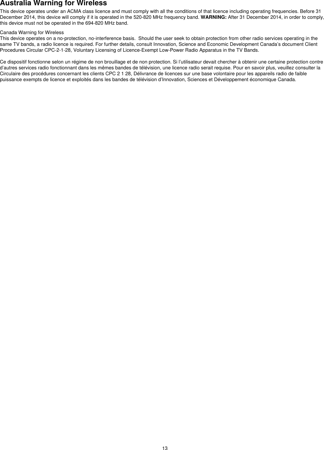 Australia Warning for WirelessThis device operates under an ACMA class licence and must comply with all the conditions of that licence including operating frequencies. Before 31 December 2014, this device will comply if it is operated in the 520-820 MHz frequency band. WARNING: After 31 December 2014, in order to comply, this device must not be operated in the 694-820 MHz band.Canada Warning for WirelessThis device operates on a no-protection, no-interference basis.  Should the user seek to obtain protection from other radio services operating in the same TV bands, a radio licence is required. For further details, consult Innovation, Science and Economic Development Canada’s document Client Procedures Circular CPC-2-1-28, Voluntary Licensing of Licence-Exempt Low-Power Radio Apparatus in the TV Bands.Ce dispositif fonctionne selon un régime de non brouillage et de non protection. Si l’utilisateur devait chercher à obtenir une certaine protection contre d’autres services radio fonctionnant dans les mêmes bandes de télévision, une licence radio serait requise. Pour en savoir plus, veuillez consulter la Circulaire des procédures concernant les clients CPC 2 1 28, Délivrance de licences sur une base volontaire pour les appareils radio de faible puissance exempts de licence et exploités dans les bandes de télévision d’Innovation, Sciences et Développement économique Canada.13