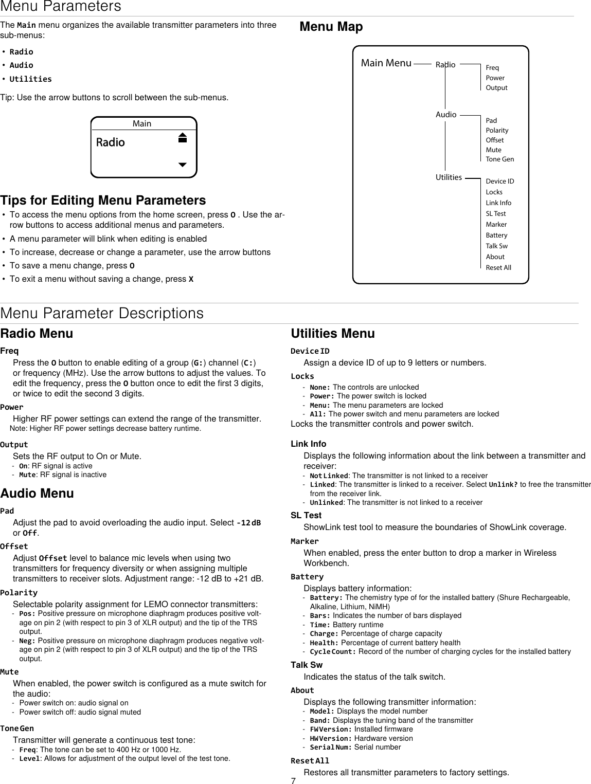 7Menu MapUtilities Device IDLocksMarkerAboutBatteryTalk SwReset AllMain Menu Radio FreqPowerOutputAudioOsetPadPolarityMuteTone GenLink InfoSL TestMenu ParametersThe Main menu organizes the available transmitter parameters into three sub-menus:•  Radio•  Audio•  UtilitiesTip: Use the arrow buttons to scroll between the sub-menus.MainRadioTips for Editing Menu Parameters•  To access the menu options from the home screen, press O . Use the ar-row buttons to access additional menus and parameters.•  A menu parameter will blink when editing is enabled•  To increase, decrease or change a parameter, use the arrow buttons•  To save a menu change, press O•  To exit a menu without saving a change, press XRadio MenuFreqPress the O button to enable editing of a group (G:) channel (C:) or frequency (MHz). Use the arrow buttons to adjust the values. To edit the frequency, press the O button once to edit the first 3 digits, or twice to edit the second 3 digits.PowerHigher RF power settings can extend the range of the transmitter. Note: Higher RF power settings decrease battery runtime.OutputSets the RF output to On or Mute. - On: RF signal is active - Mute: RF signal is inactiveAudio MenuPadAdjust the pad to avoid overloading the audio input. Select -12 dB or Off.OffsetAdjust Offset level to balance mic levels when using two transmitters for frequency diversity or when assigning multiple transmitters to receiver slots. Adjustment range: -12 dB to +21 dB.PolaritySelectable polarity assignment for LEMO connector transmitters: - Pos: Positive pressure on microphone diaphragm produces positive volt-age on pin 2 (with respect to pin 3 of XLR output) and the tip of the TRS output. - Neg: Positive pressure on microphone diaphragm produces negative volt-age on pin 2 (with respect to pin 3 of XLR output) and the tip of the TRS output.MuteWhen enabled, the power switch is configured as a mute switch for the audio: - Power switch on: audio signal on - Power switch off: audio signal mutedTone GenTransmitter will generate a continuous test tone:  - Freq: The tone can be set to 400 Hz or 1000 Hz. - Level: Allows for adjustment of the output level of the test tone.Utilities MenuDevice IDAssign a device ID of up to 9 letters or numbers.Locks - None: The controls are unlocked - Power: The power switch is locked - Menu: The menu parameters are locked - All: The power switch and menu parameters are lockedLocks the transmitter controls and power switch.Link InfoDisplays the following information about the link between a transmitter and receiver: - Not Linked: The transmitter is not linked to a receiver - Linked: The transmitter is linked to a receiver. Select Unlink? to free the transmitter from the receiver link. - Unlinked: The transmitter is not linked to a receiverSL TestShowLink test tool to measure the boundaries of ShowLink coverage.MarkerWhen enabled, press the enter button to drop a marker in Wireless Workbench.BatteryDisplays battery information: - Battery: The chemistry type of for the installed battery (Shure Rechargeable, Alkaline, Lithium, NiMH) - Bars: Indicates the number of bars displayed - Time: Battery runtime - Charge: Percentage of charge capacity - Health: Percentage of current battery health - Cycle Count: Record of the number of charging cycles for the installed batteryTalk SwIndicates the status of the talk switch.AboutDisplays the following transmitter information: - Model: Displays the model number - Band: Displays the tuning band of the transmitter - FW Version: Installed firmware - HW Version: Hardware version - Serial Num: Serial numberReset AllRestores all transmitter parameters to factory settings.Menu Parameter Descriptions