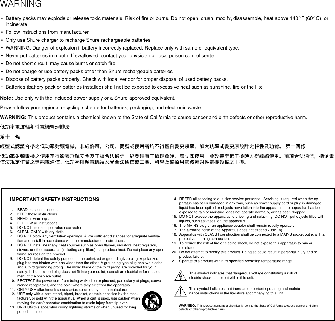 WARNING•  Battery packs may explode or release toxic materials. Risk of fire or burns. Do not open, crush, modify, disassemble, heat above 140°F (60°C), or incinerate.•  Follow instructions from manufacturer•  Only use Shure charger to recharge Shure rechargeable batteries•  WARNING: Danger of explosion if battery incorrectly replaced. Replace only with same or equivalent type.•  Never put batteries in mouth. If swallowed, contact your physician or local poison control center•  Do not short circuit; may cause burns or catch fire•  Do not charge or use battery packs other than Shure rechargeable batteries•  Dispose of battery packs properly. Check with local vendor for proper disposal of used battery packs.•  Batteries (battery pack or batteries installed) shall not be exposed to excessive heat such as sunshine, fire or the likeNote: Use only with the included power supply or a Shure-approved equivalent. Please follow your regional recycling scheme for batteries, packaging, and electronic waste.WARNING: This product contains a chemical known to the State of California to cause cancer and birth defects or other reproductive harm. 低功率電波輻射性電機管理辦法第十二條經型式認證合格之低功率射頻電機，非經許可，公司、商號或使用者均不得擅自變更頻率、加大功率或變更原設計之特性及功能。 第十四條低功率射頻電機之使用不得影響飛航安全及干擾合法通信；經發現有干擾現象時，應立即停用，並改善至無干擾時方得繼續使用。前項合法通信，指依電信法規定作業之無線電通信。低功率射頻電機須忍受合法通信或工業、科學及醫療用電波輻射性電機設備之干擾。IMPORTANT SAFETY INSTRUCTIONS1.  READ these instructions. 2.  KEEP these instructions. 3.  HEED all warnings.4.  FOLLOW all instructions. 5.  DO NOT use this apparatus near water. 6.  CLEAN ONLY with dry cloth. 7.  DO NOT block any ventilation openings. Allow sufficient distances for adequate ventila-tion and install in accordance with the manufacturer’s instructions. 8.  DO NOT install near any heat sources such as open flames, radiators, heat registers, stoves, or other apparatus (including amplifiers) that produce heat. Do not place any open flame sources on the product. 9.  DO NOT defeat the safety purpose of the polarized or groundingtype plug. A polarized plug has two blades with one wider than the other. A grounding type plug has two blades and a third grounding prong. The wider blade or the third prong are provided for your safety. If the provided plug does not fit into your outlet, consult an electrician for replace-ment of the obsolete outlet. 10.  PROTECT the power cord from being walked on or pinched, particularly at plugs, conve-nience receptacles, and the point where they exit from the apparatus. 11.  ONLY USE attachments/accessories specified by the manufacturer.12.  USE only with a cart, stand, tripod, bracket, or table specified by the manu-facturer, or sold with the apparatus. When a cart is used, use caution when moving the cart/apparatus combination to avoid injury from tip-over.13.  UNPLUG this apparatus during lightning storms or when unused for long periods of time. 14.  REFER all servicing to qualified service personnel. Servicing is required when the ap-paratus has been damaged in any way, such as power supply cord or plug is damaged, liquid has been spilled or objects have fallen into the apparatus, the apparatus has been exposed to rain or moisture, does not operate normally, or has been dropped. 15.  DO NOT expose the apparatus to dripping and splashing. DO NOT put objects filled with liquids, such as vases, on the apparatus. 16.  The MAINS plug or an appliance coupler shall remain readily operable. 17.  The airborne noise of the Apparatus does not exceed 70dB (A). 18.  Apparatus with CLASS I construction shall be connected to a MAINS socket outlet with a protective earthing connection. 19.  To reduce the risk of fire or electric shock, do not expose this apparatus to rain or moisture. 20.  Do not attempt to modify this product. Doing so could result in personal injury and/or product failure.21.  Operate this product within its specified operating temperature range.This symbol indicates that dangerous voltage constituting a risk of electric shock is present within this unit. This symbol indicates that there are important operating and mainte-nance instructions in the literature accompanying this unit. WARNING: This product contains a chemical known to the State of California to cause cancer and birth defects or other reproductive harm.