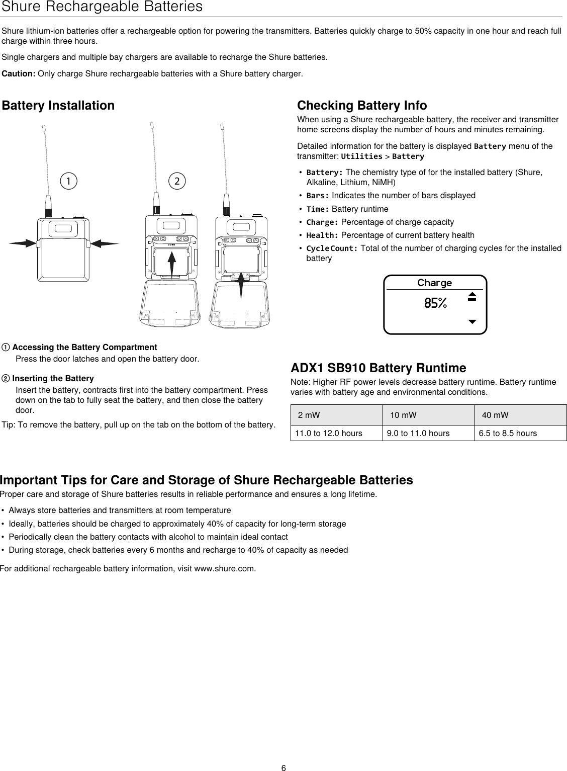 6Checking Battery InfoWhen using a Shure rechargeable battery, the receiver and transmitter home screens display the number of hours and minutes remaining.Detailed information for the battery is displayed Battery menu of the transmitter: Utilities &gt; Battery•  Battery: The chemistry type of for the installed battery (Shure, Alkaline, Lithium, NiMH)•  Bars: Indicates the number of bars displayed•  Time: Battery runtime•  Charge: Percentage of charge capacity•  Health: Percentage of current battery health•  Cycle Count: Total of the number of charging cycles for the installed batteryCharge85%Shure Rechargeable BatteriesShure lithium-ion batteries offer a rechargeable option for powering the transmitters. Batteries quickly charge to 50% capacity in one hour and reach full charge within three hours.Single chargers and multiple bay chargers are available to recharge the Shure batteries.Caution: Only charge Shure rechargeable batteries with a Shure battery charger.Battery Installation① Accessing the Battery CompartmentPress the door latches and open the battery door.② Inserting the BatteryInsert the battery, contracts first into the battery compartment. Press down on the tab to fully seat the battery, and then close the battery door.Tip: To remove the battery, pull up on the tab on the bottom of the battery.Important Tips for Care and Storage of Shure Rechargeable BatteriesProper care and storage of Shure batteries results in reliable performance and ensures a long lifetime.•  Always store batteries and transmitters at room temperature •  Ideally, batteries should be charged to approximately 40% of capacity for long-term storage•  Periodically clean the battery contacts with alcohol to maintain ideal contact•  During storage, check batteries every 6 months and recharge to 40% of capacity as neededFor additional rechargeable battery information, visit www.shure.com.ADX1 SB910 Battery RuntimeNote: Higher RF power levels decrease battery runtime. Battery runtime varies with battery age and environmental conditions.2 mW 10 mW 40 mW11.0 to 12.0 hours 9.0 to 11.0 hours 6.5 to 8.5 hours