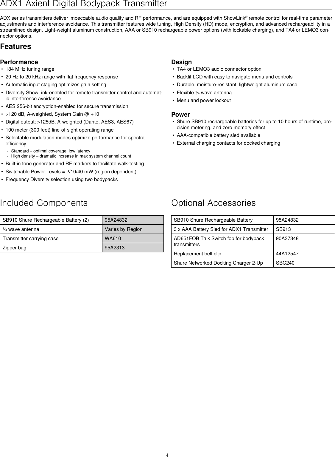 4ADX1 Axient Digital Bodypack TransmitterADX series transmitters deliver impeccable audio quality and RF performance, and are equipped with ShowLink® remote control for real-time parameter adjustments and interference avoidance. This transmitter features wide tuning, High Density (HD) mode, encryption, and advanced rechargeability in a streamlined design. Light-weight aluminum construction, AAA or SB910 rechargeable power options (with lockable charging), and TA4 or LEMO3 con-nector options.Included ComponentsSB910 Shure Rechargeable Battery (2) 95A24832¼ wave antenna Varies by RegionTransmitter carrying case WA610Zipper bag 95A2313Optional AccessoriesSB910 Shure Rechargeable Battery 95A248323 x AAA Battery Sled for ADX1 Transmitter SB913AD651FOB Talk Switch fob for bodypack transmitters90A37348Replacement belt clip 44A12547Shure Networked Docking Charger 2-Up SBC240FeaturesPerformance•  184 MHz tuning range•  20 Hz to 20 kHz range with flat frequency response•  Automatic input staging optimizes gain setting•  Diversity ShowLink-enabled for remote transmitter control and automat-ic interference avoidance•  AES 256-bit encryption-enabled for secure transmission•  &gt;120 dB, A-weighted, System Gain @ +10•  Digital output: &gt;125dB, A-weighted (Dante, AES3, AES67)•  100 meter (300 feet) line-of-sight operating range•  Selectable modulation modes optimize performance for spectral efficiency - Standard – optimal coverage, low latency - High density – dramatic increase in max system channel count•  Built-in tone generator and RF markers to facilitate walk-testing•  Switchable Power Levels = 2/10/40 mW (region dependent)•  Frequency Diversity selection using two bodypacksDesign•  TA4 or LEMO3 audio connector option•  Backlit LCD with easy to navigate menu and controls•  Durable, moisture-resistant, lightweight aluminum case•  Flexible ¼ wave antenna•  Menu and power lockoutPower•  Shure SB910 rechargeable batteries for up to 10 hours of runtime, pre-cision metering, and zero memory effect•  AAA-compatible battery sled available•  External charging contacts for docked charging