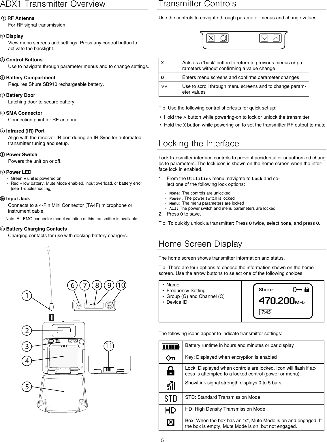 5ADX1 Transmitter Overview ① RF AntennaFor RF signal transmission.② DisplayView menu screens and settings. Press any control button to activate the backlight.③ Control Buttons Use to navigate through parameter menus and to change settings.④ Battery CompartmentRequires Shure SB910 rechargeable battery.⑤ Battery DoorLatching door to secure battery.⑥ SMA ConnectorConnection point for RF antenna.⑦ Infrared (IR) Port Align with the receiver IR port during an IR Sync for automated transmitter tuning and setup.⑧ Power SwitchPowers the unit on or off.⑨ Power LED - Green = unit is powered on - Red = low battery, Mute Mode enabled, input overload, or battery error (see Troubleshooting)⑩ Input JackConnects to a 4-Pin Mini Connector (TA4F) microphone or instrument cable.Note: A LEMO connector model variation of this transmitter is available.⑪ Battery Charging ContactsCharging contacts for use with docking battery chargers.1011Transmitter ControlsUse the controls to navigate through parameter menus and change values.XActs as a &apos;back&apos; button to return to previous menus or pa-rameters without confirming a value changeOEnters menu screens and confirms parameter changes∨∧ Use to scroll through menu screens and to change param-eter valuesTip: Use the following control shortcuts for quick set up:•  Hold the ∧ button while powering-on to lock or unlock the transmitter•  Hold the X button while powering-on to set the transmitter RF output to muteLocking the InterfaceLock transmitter interface controls to prevent accidental or unauthorized chang-es to parameters. The lock icon is shown on the home screen when the inter-face lock in enabled. 1.  From the Utilities menu, navigate to Lock and se-lect one of the following lock options: - None: The controls are unlocked - Power: The power switch is locked - Menu: The menu parameters are locked - All: The power switch and menu parameters are locked2.  Press O to save.Tip: To quickly unlock a transmitter: Press O twice, select None, and press O.Home Screen DisplayThe home screen shows transmitter information and status.Tip: There are four options to choose the information shown on the home screen. Use the arrow buttons to select one of the following choices:•  Name•  Frequency Setting•  Group (G) and Channel (C)•  Device IDShure470.200MHz7:45The following icons appear to indicate transmitter settings:Battery runtime in hours and minutes or bar displayKey: Displayed when encryption is enabledLock: Displayed when controls are locked. Icon will flash if ac-cess is attempted to a locked control (power or menu).ShowLink signal strength displays 0 to 5 barsSTD: Standard Transmission ModeHD: High Density Transmission ModeBox: When the box has an &quot;x&quot;, Mute Mode is on and engaged. If the box is empty, Mute Mode is on, but not engaged.