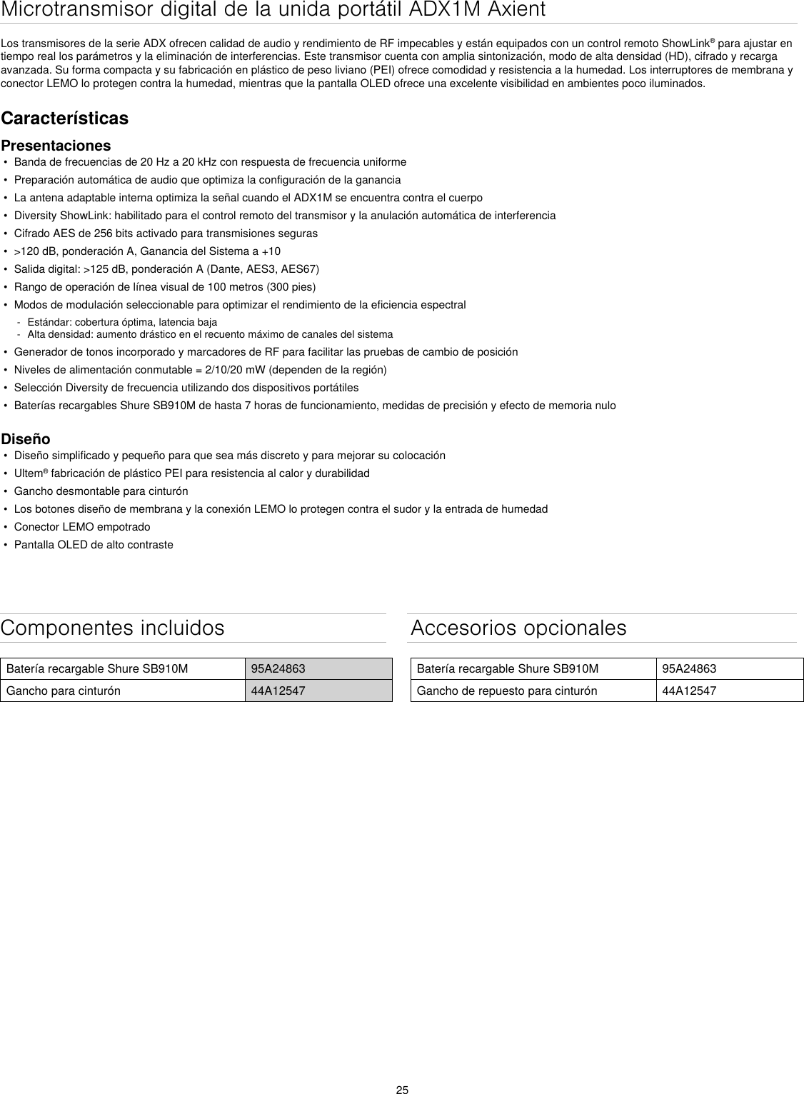 25Componentes incluidosBatería recargable Shure SB910M 95A24863Gancho para cinturón 44A12547Accesorios opcionalesBatería recargable Shure SB910M 95A24863Gancho de repuesto para cinturón 44A12547Microtransmisor digital de la unida portátil ADX1M Axient Los transmisores de la serie ADX ofrecen calidad de audio y rendimiento de RF impecables y están equipados con un control remoto ShowLink® para ajustar en tiempo real los parámetros y la eliminación de interferencias. Este transmisor cuenta con amplia sintonización, modo de alta densidad (HD), cifrado y recarga avanzada. Su forma compacta y su fabricación en plástico de peso liviano (PEI) ofrece comodidad y resistencia a la humedad. Los interruptores de membrana y conector LEMO lo protegen contra la humedad, mientras que la pantalla OLED ofrece una excelente visibilidad en ambientes poco iluminados.CaracterísticasPresentaciones•  Banda de frecuencias de 20 Hz a 20 kHz con respuesta de frecuencia uniforme•  Preparación automática de audio que optimiza la configuración de la ganancia•  La antena adaptable interna optimiza la señal cuando el ADX1M se encuentra contra el cuerpo•  Diversity ShowLink: habilitado para el control remoto del transmisor y la anulación automática de interferencia•  Cifrado AES de 256 bits activado para transmisiones seguras•  &gt;120 dB, ponderación A, Ganancia del Sistema a +10•  Salida digital: &gt;125 dB, ponderación A (Dante, AES3, AES67)•  Rango de operación de línea visual de 100 metros (300 pies)•  Modos de modulación seleccionable para optimizar el rendimiento de la eficiencia espectral - Estándar: cobertura óptima, latencia baja - Alta densidad: aumento drástico en el recuento máximo de canales del sistema•  Generador de tonos incorporado y marcadores de RF para facilitar las pruebas de cambio de posición•  Niveles de alimentación conmutable = 2/10/20 mW (dependen de la región)•  Selección Diversity de frecuencia utilizando dos dispositivos portátiles•  Baterías recargables Shure SB910M de hasta 7 horas de funcionamiento, medidas de precisión y efecto de memoria nuloDiseño•  Diseño simplificado y pequeño para que sea más discreto y para mejorar su colocación•  Ultem® fabricación de plástico PEI para resistencia al calor y durabilidad•  Gancho desmontable para cinturón•  Los botones diseño de membrana y la conexión LEMO lo protegen contra el sudor y la entrada de humedad•  Conector LEMO empotrado•  Pantalla OLED de alto contraste