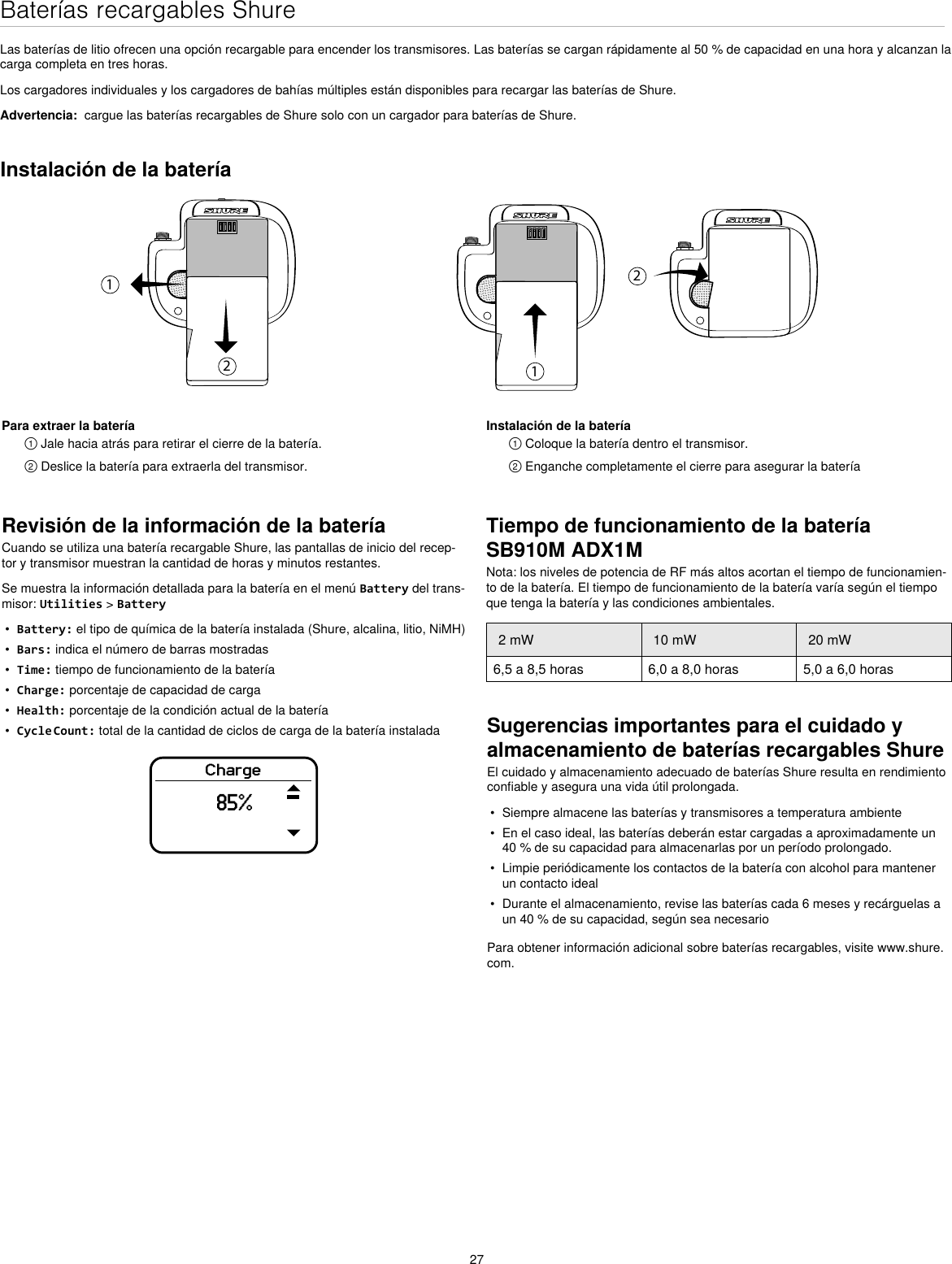 27Baterías recargables ShureLas baterías de litio ofrecen una opción recargable para encender los transmisores. Las baterías se cargan rápidamente al 50 % de capacidad en una hora y alcanzan la carga completa en tres horas.Los cargadores individuales y los cargadores de bahías múltiples están disponibles para recargar las baterías de Shure.Advertencia:  cargue las baterías recargables de Shure solo con un cargador para baterías de Shure.Revisión de la información de la bateríaCuando se utiliza una batería recargable Shure, las pantallas de inicio del recep-tor y transmisor muestran la cantidad de horas y minutos restantes.Se muestra la información detallada para la batería en el menú Battery del trans-misor: Utilities &gt; Battery•  Battery: el tipo de química de la batería instalada (Shure, alcalina, litio, NiMH)•  Bars: indica el número de barras mostradas•  Time: tiempo de funcionamiento de la batería•  Charge: porcentaje de capacidad de carga•  Health: porcentaje de la condición actual de la batería•  Cycle Count: total de la cantidad de ciclos de carga de la batería instaladaCharge85%Sugerencias importantes para el cuidado y almacenamiento de baterías recargables ShureEl cuidado y almacenamiento adecuado de baterías Shure resulta en rendimiento confiable y asegura una vida útil prolongada.•  Siempre almacene las baterías y transmisores a temperatura ambiente•  En el caso ideal, las baterías deberán estar cargadas a aproximadamente un 40 % de su capacidad para almacenarlas por un período prolongado.•  Limpie periódicamente los contactos de la batería con alcohol para mantener un contacto ideal•  Durante el almacenamiento, revise las baterías cada 6 meses y recárguelas a un 40 % de su capacidad, según sea necesarioPara obtener información adicional sobre baterías recargables, visite www.shure.com.Instalación de la batería1212Para extraer la batería① Jale hacia atrás para retirar el cierre de la batería.② Deslice la batería para extraerla del transmisor. Instalación de la batería① Coloque la batería dentro el transmisor.② Enganche completamente el cierre para asegurar la bateríaTiempo de funcionamiento de la batería SB910M ADX1MNota: los niveles de potencia de RF más altos acortan el tiempo de funcionamien-to de la batería. El tiempo de funcionamiento de la batería varía según el tiempo que tenga la batería y las condiciones ambientales.2 mW 10 mW 20 mW6,5 a 8,5 horas 6,0 a 8,0 horas 5,0 a 6,0 horas