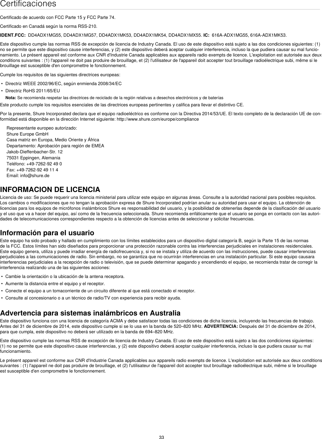 33CertificacionesCertificado de acuerdo con FCC Parte 15 y FCC Parte 74. Certificado en Canadá según la norma RSS-210. IDENT.FCC:  DD4ADX1MG55, DD4ADX1MG57, DD4ADX1MK53, DD4ADX1MK54, DD4ADX1MX55. IC:  616A-ADX1MG55, 616A-ADX1MK53.Este dispositivo cumple las normas RSS de excepción de licencia de Industry Canada. El uso de este dispositivo está sujeto a las dos condiciones siguientes: (1) no se permite que este dispositivo cause interferencias, y (2) este dispositivo deberá aceptar cualquier interferencia, incluso la que pudiera causar su mal funcio-namiento. Le présent appareil est conforme aux CNR d&apos;Industrie Canada applicables aux appareils radio exempts de licence. L&apos;exploitation est autorisée aux deux conditions suivantes : (1) l&apos;appareil ne doit pas produire de brouillage, et (2) l&apos;utilisateur de l&apos;appareil doit accepter tout brouillage radioélectrique subi, même si le brouillage est susceptible d&apos;en compromettre le fonctionnement. Cumple los requisitos de las siguientes directrices europeas: •  Directriz WEEE 2002/96/EC, según enmienda 2008/34/EC •  Directriz RoHS 2011/65/EU Nota: Se recomienda respetar las directrices de reciclado de la región relativas a desechos electrónicos y de bateríasEste producto cumple los requisitos esenciales de las directrices europeas pertinentes y califica para llevar el distintivo CE. Por la presente, Shure Incorporated declara que el equipo radioeléctrico es conforme con la Directiva 2014/53/UE. El texto completo de la declaración UE de con-formidad está disponible en la dirección Internet siguiente: http://www.shure.com/europe/complianceRepresentante europeo autorizado:Shure Europe GmbHCasa matriz en Europa, Medio Oriente y ÁfricaDepartamento: Aprobación para región de EMEAJakob-Dieffenbacher-Str. 1275031 Eppingen, AlemaniaTeléfono: +49-7262-92 49 0Fax: +49-7262-92 49 11 4Email: info@shure.deINFORMACION DE LICENCIALicencia de uso: Se puede requerir una licencia ministerial para utilizar este equipo en algunas áreas. Consulte a la autoridad nacional para posibles requisitos. Los cambios o modificaciones que no tengan la aprobación expresa de Shure Incorporated podrían anular su autoridad para usar el equipo. La obtención de licencias para los equipos de micrófonos inalámbricos Shure es responsabilidad del usuario, y la posibilidad de obtenerlas depende de la clasificación del usuario y el uso que va a hacer del equipo, así como de la frecuencia seleccionada. Shure recomienda enfáticamente que el usuario se ponga en contacto con las autori-dades de telecomunicaciones correspondientes respecto a la obtención de licencias antes de seleccionar y solicitar frecuencias. Información para el usuarioEste equipo ha sido probado y hallado en cumplimiento con los límites establecidos para un dispositivo digital categoría B, según la Parte 15 de las normas de la FCC. Estos límites han sido diseñados para proporcionar una protección razonable contra las interferencias perjudiciales en instalaciones residenciales. Este equipo genera, utiliza y puede irradiar energía de radiofrecuencia y, si no se instala y utiliza de acuerdo con las instrucciones, puede causar interferencias perjudiciales a las comunicaciones de radio. Sin embargo, no se garantiza que no ocurrirán interferencias en una instalación particular. Si este equipo causara interferencias perjudiciales a la recepción de radio o televisión, que se puede determinar apagando y encendiendo el equipo, se recomienda tratar de corregir la interferencia realizando una de las siguientes acciones: •  Cambie la orientación o la ubicación de la antena receptora.•  Aumente la distancia entre el equipo y el receptor.•  Conecte el equipo a un tomacorriente de un circuito diferente al que está conectado el receptor.•  Consulte al concesionario o a un técnico de radio/TV con experiencia para recibir ayuda.Advertencia para sistemas inalámbricos en AustraliaEste dispositivo funciona con una licencia de categoría ACMA y debe satisfacer todas las condiciones de dicha licencia, incluyendo las frecuencias de trabajo. Antes del 31 de diciembre de 2014, este dispositivo cumple si se lo usa en la banda de 520–820 MHz. ADVERTENCIA: Después del 31 de diciembre de 2014, para que cumpla, este dispositivo no deberá ser utilizado en la banda de 694–820 MHz.Este dispositivo cumple las normas RSS de excepción de licencia de Industry Canada. El uso de este dispositivo está sujeto a las dos condiciones siguientes: (1) no se permite que este dispositivo cause interferencias, y (2) este dispositivo deberá aceptar cualquier interferencia, incluso la que pudiera causar su mal funcionamiento. Le présent appareil est conforme aux CNR d&apos;Industrie Canada applicables aux appareils radio exempts de licence. L&apos;exploitation est autorisée aux deux conditions suivantes : (1) l&apos;appareil ne doit pas produire de brouillage, et (2) l&apos;utilisateur de l&apos;appareil doit accepter tout brouillage radioélectrique subi, même si le brouillage est susceptible d&apos;en compromettre le fonctionnement. 