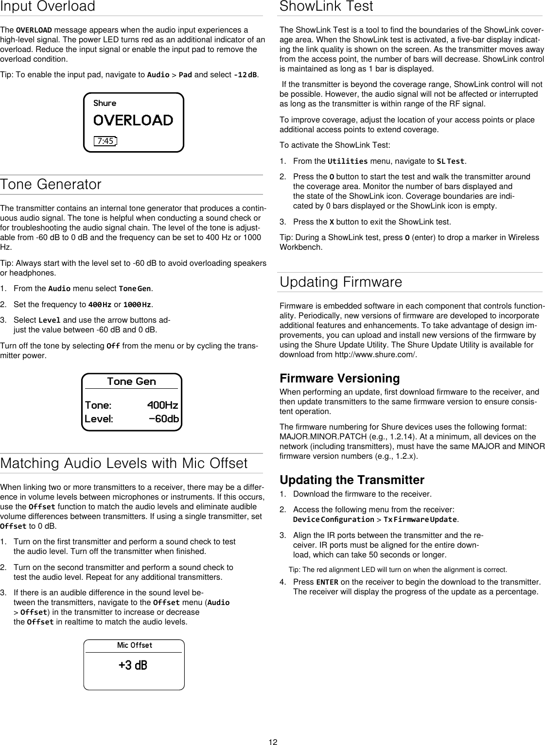 12Input OverloadThe OVERLOAD message appears when the audio input experiences a high-level signal. The power LED turns red as an additional indicator of an overload. Reduce the input signal or enable the input pad to remove the overload condition.Tip: To enable the input pad, navigate to Audio &gt; Pad and select -12 dB.ShureOVERLOAD7:45Tone GeneratorThe transmitter contains an internal tone generator that produces a contin-uous audio signal. The tone is helpful when conducting a sound check or for troubleshooting the audio signal chain. The level of the tone is adjust-able from -60 dB to 0 dB and the frequency can be set to 400 Hz or 1000 Hz.Tip: Always start with the level set to -60 dB to avoid overloading speakers or headphones.1.  From the Audio menu select Tone Gen.2.  Set the frequency to 400 Hz or 1000 Hz.3.  Select Level and use the arrow buttons ad-just the value between -60 dB and 0 dB.Turn off the tone by selecting Off from the menu or by cycling the trans-mitter power.Tone GenTone:            400HzLevel:            -60dbMatching Audio Levels with Mic OffsetWhen linking two or more transmitters to a receiver, there may be a differ-ence in volume levels between microphones or instruments. If this occurs, use the Offset function to match the audio levels and eliminate audible volume differences between transmitters. If using a single transmitter, set Offset to 0 dB.1.  Turn on the first transmitter and perform a sound check to test the audio level. Turn off the transmitter when finished.2.  Turn on the second transmitter and perform a sound check to test the audio level. Repeat for any additional transmitters.3.  If there is an audible difference in the sound level be-tween the transmitters, navigate to the Offset menu (Audio &gt; Offset) in the transmitter to increase or decrease the Offset in realtime to match the audio levels.Mic Offset+3 dBShowLink TestThe ShowLink Test is a tool to find the boundaries of the ShowLink cover-age area. When the ShowLink test is activated, a five-bar display indicat-ing the link quality is shown on the screen. As the transmitter moves away from the access point, the number of bars will decrease. ShowLink control is maintained as long as 1 bar is displayed. If the transmitter is beyond the coverage range, ShowLink control will not be possible. However, the audio signal will not be affected or interrupted as long as the transmitter is within range of the RF signal. To improve coverage, adjust the location of your access points or place additional access points to extend coverage.To activate the ShowLink Test: 1.  From the Utilities menu, navigate to SL Test.2.  Press the O button to start the test and walk the transmitter around the coverage area. Monitor the number of bars displayed and the state of the ShowLink icon. Coverage boundaries are indi-cated by 0 bars displayed or the ShowLink icon is empty.3.  Press the X button to exit the ShowLink test.Tip: During a ShowLink test, press O (enter) to drop a marker in Wireless Workbench.Updating FirmwareFirmware is embedded software in each component that controls function-ality. Periodically, new versions of firmware are developed to incorporate additional features and enhancements. To take advantage of design im-provements, you can upload and install new versions of the firmware by using the Shure Update Utility. The Shure Update Utility is available for download from http://www.shure.com/.Firmware VersioningWhen performing an update, first download firmware to the receiver, and then update transmitters to the same firmware version to ensure consis-tent operation.The firmware numbering for Shure devices uses the following format: MAJOR.MINOR.PATCH (e.g., 1.2.14). At a minimum, all devices on the network (including transmitters), must have the same MAJOR and MINOR firmware version numbers (e.g., 1.2.x).Updating the Transmitter1.  Download the firmware to the receiver.2.  Access the following menu from the receiver: Device Conguration &gt; Tx Firmware Update.3.  Align the IR ports between the transmitter and the re-ceiver. IR ports must be aligned for the entire down-load, which can take 50 seconds or longer.Tip: The red alignment LED will turn on when the alignment is correct. 4.  Press ENTER on the receiver to begin the download to the transmitter. The receiver will display the progress of the update as a percentage.