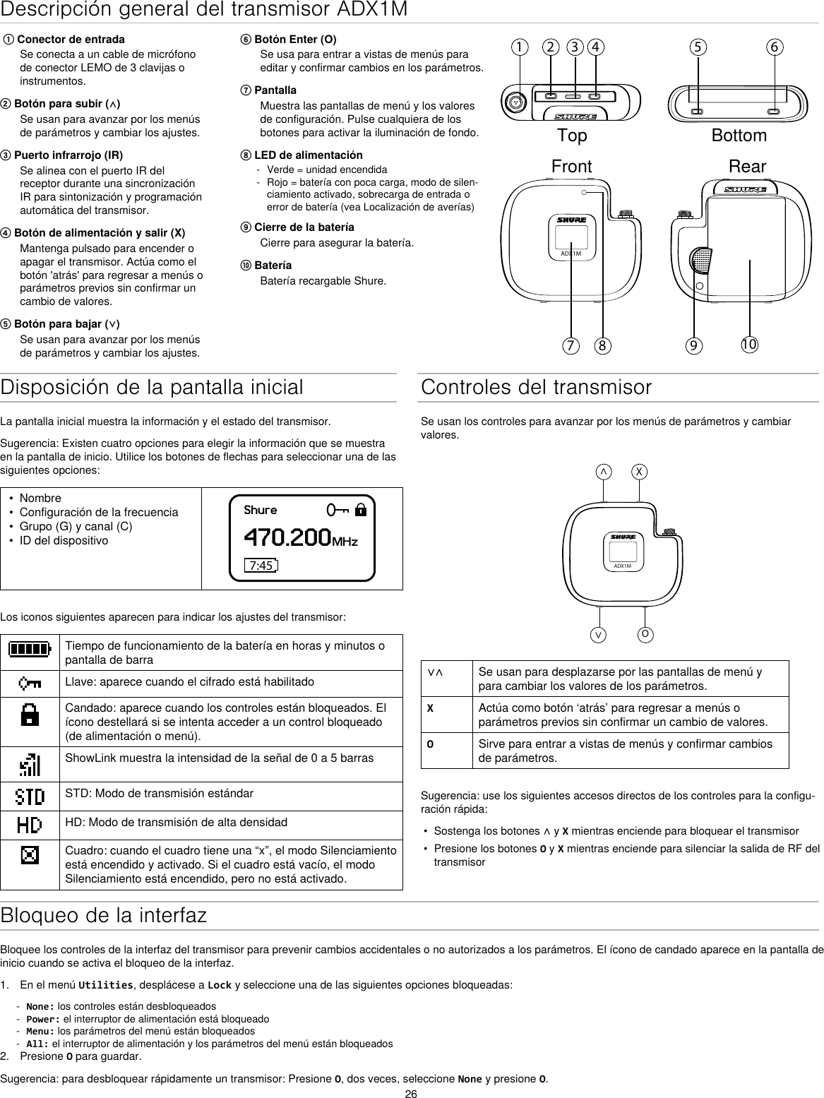 26Descripción general del transmisor ADX1M⑥ Botón Enter (O)Se usa para entrar a vistas de menús para editar y confirmar cambios en los parámetros.⑦ PantallaMuestra las pantallas de menú y los valores de configuración. Pulse cualquiera de los botones para activar la iluminación de fondo.⑧ LED de alimentación - Verde = unidad encendida - Rojo = batería con poca carga, modo de silen-ciamiento activado, sobrecarga de entrada o error de batería (vea Localización de averías)⑨ Cierre de la bateríaCierre para asegurar la batería.⑩ BateríaBatería recargable Shure. ① Conector de entradaSe conecta a un cable de micrófono de conector LEMO de 3 clavijas o instrumentos.② Botón para subir (⋀)Se usan para avanzar por los menús de parámetros y cambiar los ajustes.③ Puerto infrarrojo (IR)Se alinea con el puerto IR del receptor durante una sincronización IR para sintonización y programación automática del transmisor.④ Botón de alimentación y salir (X)Mantenga pulsado para encender o apagar el transmisor. Actúa como el botón &apos;atrás&apos; para regresar a menús o parámetros previos sin confirmar un cambio de valores.⑤ Botón para bajar (⋁)Se usan para avanzar por los menús de parámetros y cambiar los ajustes.1 2 3 4 5 698 107ADX1MTop BottomFront RearDisposición de la pantalla inicialLa pantalla inicial muestra la información y el estado del transmisor.Sugerencia: Existen cuatro opciones para elegir la información que se muestra en la pantalla de inicio. Utilice los botones de flechas para seleccionar una de las siguientes opciones:•  Nombre•  Configuración de la frecuencia•  Grupo (G) y canal (C)•  ID del dispositivoShure470.200MHz7:45Los iconos siguientes aparecen para indicar los ajustes del transmisor:Tiempo de funcionamiento de la batería en horas y minutos o pantalla de barraLlave: aparece cuando el cifrado está habilitadoCandado: aparece cuando los controles están bloqueados. El ícono destellará si se intenta acceder a un control bloqueado (de alimentación o menú).ShowLink muestra la intensidad de la señal de 0 a 5 barrasSTD: Modo de transmisión estándarHD: Modo de transmisión de alta densidadCuadro: cuando el cuadro tiene una “x”, el modo Silenciamiento está encendido y activado. Si el cuadro está vacío, el modo Silenciamiento está encendido, pero no está activado.Controles del transmisorSe usan los controles para avanzar por los menús de parámetros y cambiar valores.ADX1M^X^O∨∧ Se usan para desplazarse por las pantallas de menú y para cambiar los valores de los parámetros.XActúa como botón ‘atrás’ para regresar a menús o parámetros previos sin confirmar un cambio de valores.OSirve para entrar a vistas de menús y confirmar cambios de parámetros.Sugerencia: use los siguientes accesos directos de los controles para la configu-ración rápida:•  Sostenga los botones ∧ y X mientras enciende para bloquear el transmisor•  Presione los botones O y X mientras enciende para silenciar la salida de RF del transmisorBloqueo de la interfazBloquee los controles de la interfaz del transmisor para prevenir cambios accidentales o no autorizados a los parámetros. El ícono de candado aparece en la pantalla de inicio cuando se activa el bloqueo de la interfaz.1.  En el menú Utilities, desplácese a Lock y seleccione una de las siguientes opciones bloqueadas: - None: los controles están desbloqueados - Power: el interruptor de alimentación está bloqueado - Menu: los parámetros del menú están bloqueados - All: el interruptor de alimentación y los parámetros del menú están bloqueados2.  Presione O para guardar.Sugerencia: para desbloquear rápidamente un transmisor: Presione O, dos veces, seleccione None y presione O.