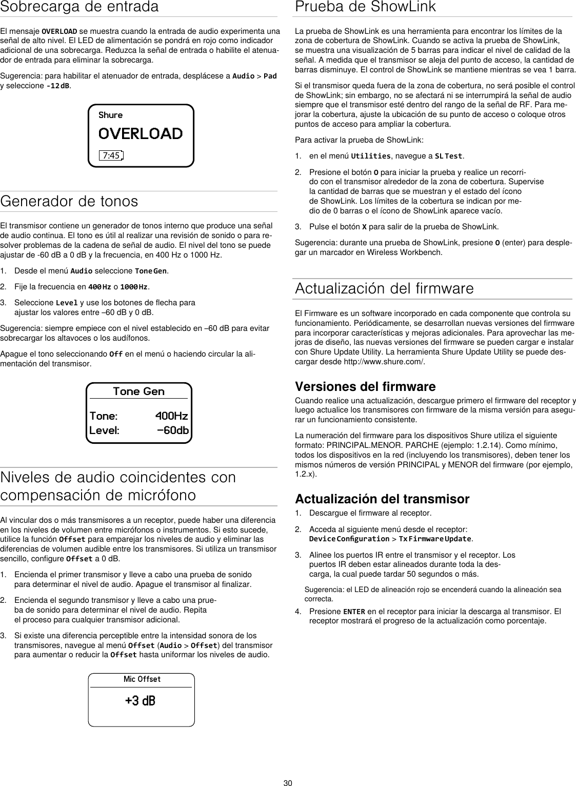 30Sobrecarga de entradaEl mensaje OVERLOAD se muestra cuando la entrada de audio experimenta una señal de alto nivel. El LED de alimentación se pondrá en rojo como indicador adicional de una sobrecarga. Reduzca la señal de entrada o habilite el atenua-dor de entrada para eliminar la sobrecarga.Sugerencia: para habilitar el atenuador de entrada, desplácese a Audio &gt; Pad y seleccione -12 dB.ShureOVERLOAD7:45Generador de tonosEl transmisor contiene un generador de tonos interno que produce una señal de audio continua. El tono es útil al realizar una revisión de sonido o para re-solver problemas de la cadena de señal de audio. El nivel del tono se puede ajustar de -60 dB a 0 dB y la frecuencia, en 400 Hz o 1000 Hz.1.  Desde el menú Audio seleccione Tone Gen.2.  Fije la frecuencia en 400 Hz o 1000 Hz.3.  Seleccione Level y use los botones de flecha para ajustar los valores entre –60 dB y 0 dB.Sugerencia: siempre empiece con el nivel establecido en –60 dB para evitar sobrecargar los altavoces o los audífonos.Apague el tono seleccionando Off en el menú o haciendo circular la ali-mentación del transmisor.Tone GenTone:            400HzLevel:            -60dbNiveles de audio coincidentes con compensación de micrófonoAl vincular dos o más transmisores a un receptor, puede haber una diferencia en los niveles de volumen entre micrófonos o instrumentos. Si esto sucede, utilice la función Offset para emparejar los niveles de audio y eliminar las diferencias de volumen audible entre los transmisores. Si utiliza un transmisor sencillo, configure Offset a 0 dB.1.  Encienda el primer transmisor y lleve a cabo una prueba de sonido para determinar el nivel de audio. Apague el transmisor al finalizar.2.  Encienda el segundo transmisor y lleve a cabo una prue-ba de sonido para determinar el nivel de audio. Repita el proceso para cualquier transmisor adicional.3.  Si existe una diferencia perceptible entre la intensidad sonora de los transmisores, navegue al menú Offset (Audio &gt; Offset) del transmisor para aumentar o reducir la Offset hasta uniformar los niveles de audio.Mic Offset+3 dBPrueba de ShowLinkLa prueba de ShowLink es una herramienta para encontrar los límites de la zona de cobertura de ShowLink. Cuando se activa la prueba de ShowLink, se muestra una visualización de 5 barras para indicar el nivel de calidad de la señal. A medida que el transmisor se aleja del punto de acceso, la cantidad de barras disminuye. El control de ShowLink se mantiene mientras se vea 1 barra.Si el transmisor queda fuera de la zona de cobertura, no será posible el control de ShowLink; sin embargo, no se afectará ni se interrumpirá la señal de audio siempre que el transmisor esté dentro del rango de la señal de RF. Para me-jorar la cobertura, ajuste la ubicación de su punto de acceso o coloque otros puntos de acceso para ampliar la cobertura.Para activar la prueba de ShowLink: 1.  en el menú Utilities, navegue a SL Test.2.  Presione el botón O para iniciar la prueba y realice un recorri-do con el transmisor alrededor de la zona de cobertura. Supervise la cantidad de barras que se muestran y el estado del ícono de ShowLink. Los límites de la cobertura se indican por me-dio de 0 barras o el ícono de ShowLink aparece vacío.3.  Pulse el botón X para salir de la prueba de ShowLink.Sugerencia: durante una prueba de ShowLink, presione O (enter) para desple-gar un marcador en Wireless Workbench.Actualización del firmwareEl Firmware es un software incorporado en cada componente que controla su funcionamiento. Periódicamente, se desarrollan nuevas versiones del firmware para incorporar características y mejoras adicionales. Para aprovechar las me-joras de diseño, las nuevas versiones del firmware se pueden cargar e instalar con Shure Update Utility. La herramienta Shure Update Utility se puede des-cargar desde http://www.shure.com/.Versiones del firmwareCuando realice una actualización, descargue primero el firmware del receptor y luego actualice los transmisores con firmware de la misma versión para asegu-rar un funcionamiento consistente.La numeración del firmware para los dispositivos Shure utiliza el siguiente formato: PRINCIPAL.MENOR. PARCHE (ejemplo: 1.2.14). Como mínimo, todos los dispositivos en la red (incluyendo los transmisores), deben tener los mismos números de versión PRINCIPAL y MENOR del firmware (por ejemplo, 1.2.x).Actualización del transmisor1.  Descargue el firmware al receptor.2.  Acceda al siguiente menú desde el receptor: Device Conguration &gt; Tx Firmware Update.3.  Alinee los puertos IR entre el transmisor y el receptor. Los puertos IR deben estar alineados durante toda la des-carga, la cual puede tardar 50 segundos o más.Sugerencia: el LED de alineación rojo se encenderá cuando la alineación sea correcta.4.  Presione ENTER en el receptor para iniciar la descarga al transmisor. El receptor mostrará el progreso de la actualización como porcentaje.