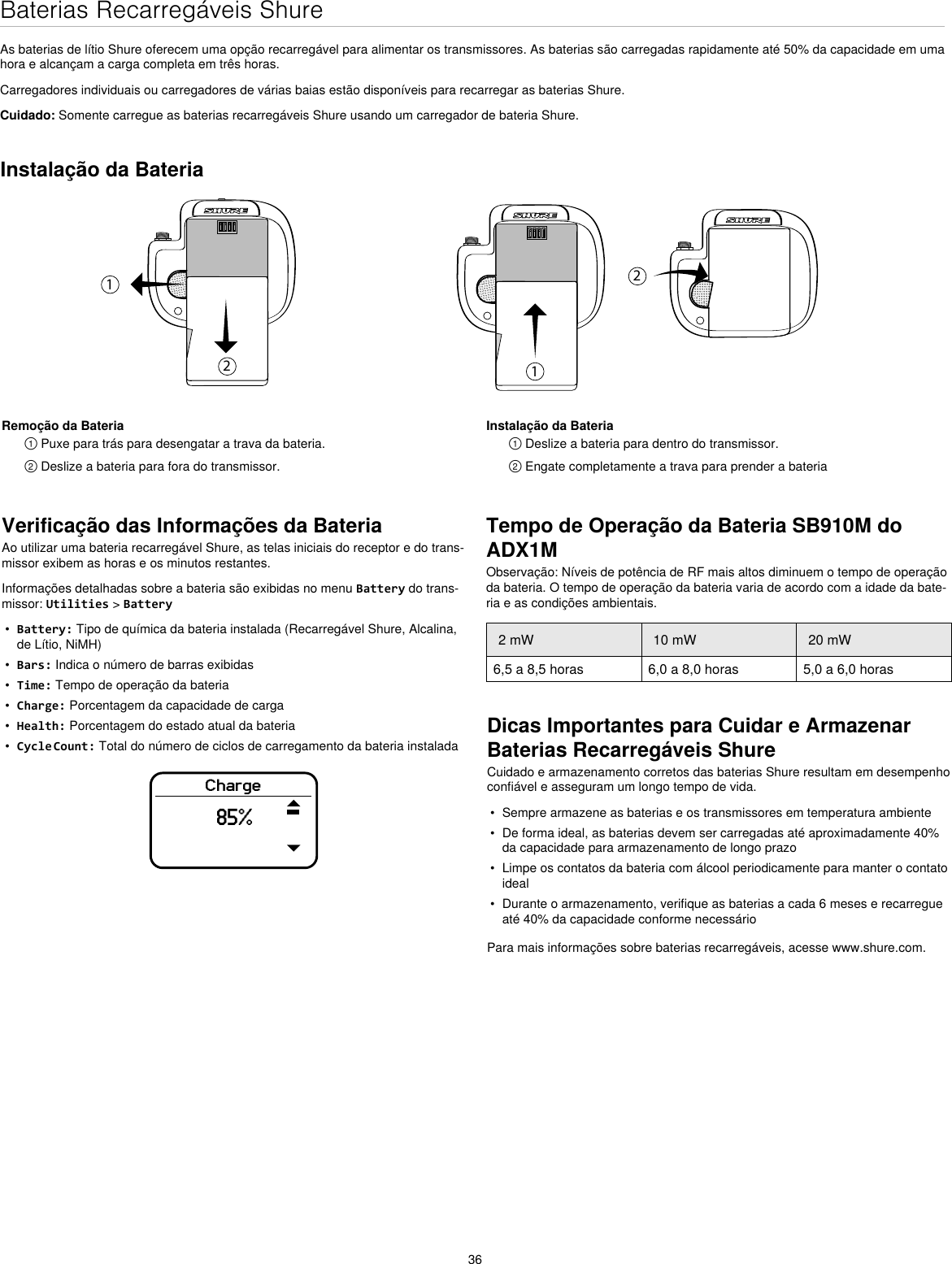 36Baterias Recarregáveis ShureAs baterias de lítio Shure oferecem uma opção recarregável para alimentar os transmissores. As baterias são carregadas rapidamente até 50% da capacidade em uma hora e alcançam a carga completa em três horas.Carregadores individuais ou carregadores de várias baias estão disponíveis para recarregar as baterias Shure.Cuidado: Somente carregue as baterias recarregáveis Shure usando um carregador de bateria Shure.Verificação das Informações da BateriaAo utilizar uma bateria recarregável Shure, as telas iniciais do receptor e do trans-missor exibem as horas e os minutos restantes.Informações detalhadas sobre a bateria são exibidas no menu Battery do trans-missor: Utilities &gt; Battery•  Battery: Tipo de química da bateria instalada (Recarregável Shure, Alcalina, de Lítio, NiMH)•  Bars: Indica o número de barras exibidas•  Time: Tempo de operação da bateria•  Charge: Porcentagem da capacidade de carga•  Health: Porcentagem do estado atual da bateria•  Cycle Count: Total do número de ciclos de carregamento da bateria instaladaCharge85%Dicas Importantes para Cuidar e Armazenar Baterias Recarregáveis ShureCuidado e armazenamento corretos das baterias Shure resultam em desempenho confiável e asseguram um longo tempo de vida.•  Sempre armazene as baterias e os transmissores em temperatura ambiente•  De forma ideal, as baterias devem ser carregadas até aproximadamente 40% da capacidade para armazenamento de longo prazo•  Limpe os contatos da bateria com álcool periodicamente para manter o contato ideal•  Durante o armazenamento, verifique as baterias a cada 6 meses e recarregue até 40% da capacidade conforme necessárioPara mais informações sobre baterias recarregáveis, acesse www.shure.com.Instalação da Bateria1212Remoção da Bateria① Puxe para trás para desengatar a trava da bateria.② Deslize a bateria para fora do transmissor.Instalação da Bateria① Deslize a bateria para dentro do transmissor.② Engate completamente a trava para prender a bateriaTempo de Operação da Bateria SB910M do ADX1MObservação: Níveis de potência de RF mais altos diminuem o tempo de operação da bateria. O tempo de operação da bateria varia de acordo com a idade da bate-ria e as condições ambientais.2 mW 10 mW 20 mW6,5 a 8,5 horas 6,0 a 8,0 horas 5,0 a 6,0 horas