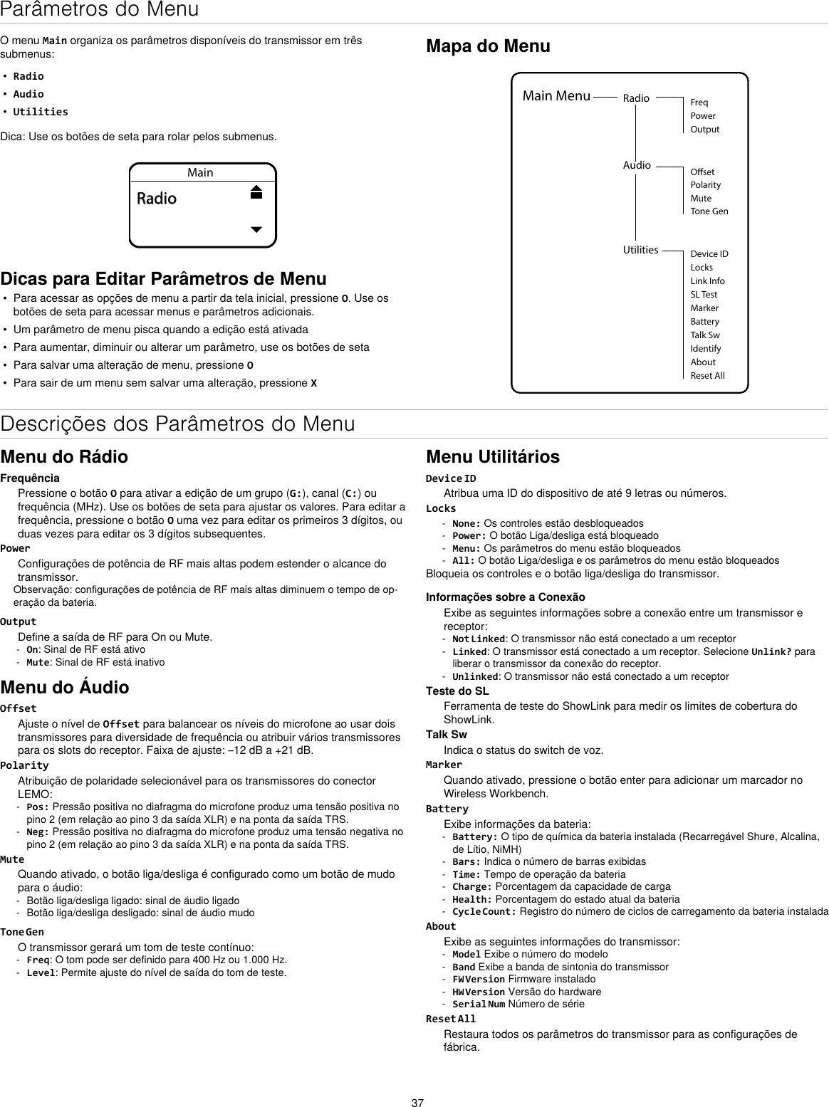 37Parâmetros do MenuO menu Main organiza os parâmetros disponíveis do transmissor em três submenus:•  Radio•  Audio•  UtilitiesDica: Use os botões de seta para rolar pelos submenus.MainRadioDicas para Editar Parâmetros de Menu•  Para acessar as opções de menu a partir da tela inicial, pressione O. Use os botões de seta para acessar menus e parâmetros adicionais.•  Um parâmetro de menu pisca quando a edição está ativada•  Para aumentar, diminuir ou alterar um parâmetro, use os botões de seta•  Para salvar uma alteração de menu, pressione O•  Para sair de um menu sem salvar uma alteração, pressione XMapa do MenuUtilities Device IDLocksMarkerAboutBatteryTalk SwIdentifyReset AllMain Menu Radio FreqPowerOutputAudioPolarityOsetMuteTone GenLink InfoSL TestDescrições dos Parâmetros do MenuMenu do RádioFrequênciaPressione o botão O para ativar a edição de um grupo (G:), canal (C:) ou frequência (MHz). Use os botões de seta para ajustar os valores. Para editar a frequência, pressione o botão O uma vez para editar os primeiros 3 dígitos, ou duas vezes para editar os 3 dígitos subsequentes.PowerConfigurações de potência de RF mais altas podem estender o alcance do transmissor.Observação: configurações de potência de RF mais altas diminuem o tempo de op-eração da bateria.OutputDefine a saída de RF para On ou Mute. - On: Sinal de RF está ativo - Mute: Sinal de RF está inativoMenu do ÁudioOffsetAjuste o nível de Offset para balancear os níveis do microfone ao usar dois transmissores para diversidade de frequência ou atribuir vários transmissores para os slots do receptor. Faixa de ajuste: –12 dB a +21 dB.PolarityAtribuição de polaridade selecionável para os transmissores do conector LEMO: - Pos: Pressão positiva no diafragma do microfone produz uma tensão positiva no pino 2 (em relação ao pino 3 da saída XLR) e na ponta da saída TRS. - Neg: Pressão positiva no diafragma do microfone produz uma tensão negativa no pino 2 (em relação ao pino 3 da saída XLR) e na ponta da saída TRS.MuteQuando ativado, o botão liga/desliga é configurado como um botão de mudo para o áudio: - Botão liga/desliga ligado: sinal de áudio ligado - Botão liga/desliga desligado: sinal de áudio mudoTone GenO transmissor gerará um tom de teste contínuo: - Freq: O tom pode ser definido para 400 Hz ou 1.000 Hz. - Level: Permite ajuste do nível de saída do tom de teste.Menu UtilitáriosDevice IDAtribua uma ID do dispositivo de até 9 letras ou números.Locks - None: Os controles estão desbloqueados - Power: O botão Liga/desliga está bloqueado - Menu: Os parâmetros do menu estão bloqueados - All: O botão Liga/desliga e os parâmetros do menu estão bloqueadosBloqueia os controles e o botão liga/desliga do transmissor.Informações sobre a ConexãoExibe as seguintes informações sobre a conexão entre um transmissor e receptor: - Not Linked: O transmissor não está conectado a um receptor - Linked: O transmissor está conectado a um receptor. Selecione Unlink? para liberar o transmissor da conexão do receptor. - Unlinked: O transmissor não está conectado a um receptorTeste do SLFerramenta de teste do ShowLink para medir os limites de cobertura do ShowLink.Talk SwIndica o status do switch de voz.MarkerQuando ativado, pressione o botão enter para adicionar um marcador no Wireless Workbench.BatteryExibe informações da bateria: - Battery: O tipo de química da bateria instalada (Recarregável Shure, Alcalina, de Lítio, NiMH) - Bars: Indica o número de barras exibidas - Time: Tempo de operação da bateria - Charge: Porcentagem da capacidade de carga - Health: Porcentagem do estado atual da bateria - Cycle Count: Registro do número de ciclos de carregamento da bateria instaladaAboutExibe as seguintes informações do transmissor: - Model Exibe o número do modelo - Band Exibe a banda de sintonia do transmissor - FW Version Firmware instalado - HW Version Versão do hardware - Serial Num Número de sérieReset AllRestaura todos os parâmetros do transmissor para as configurações de fábrica.