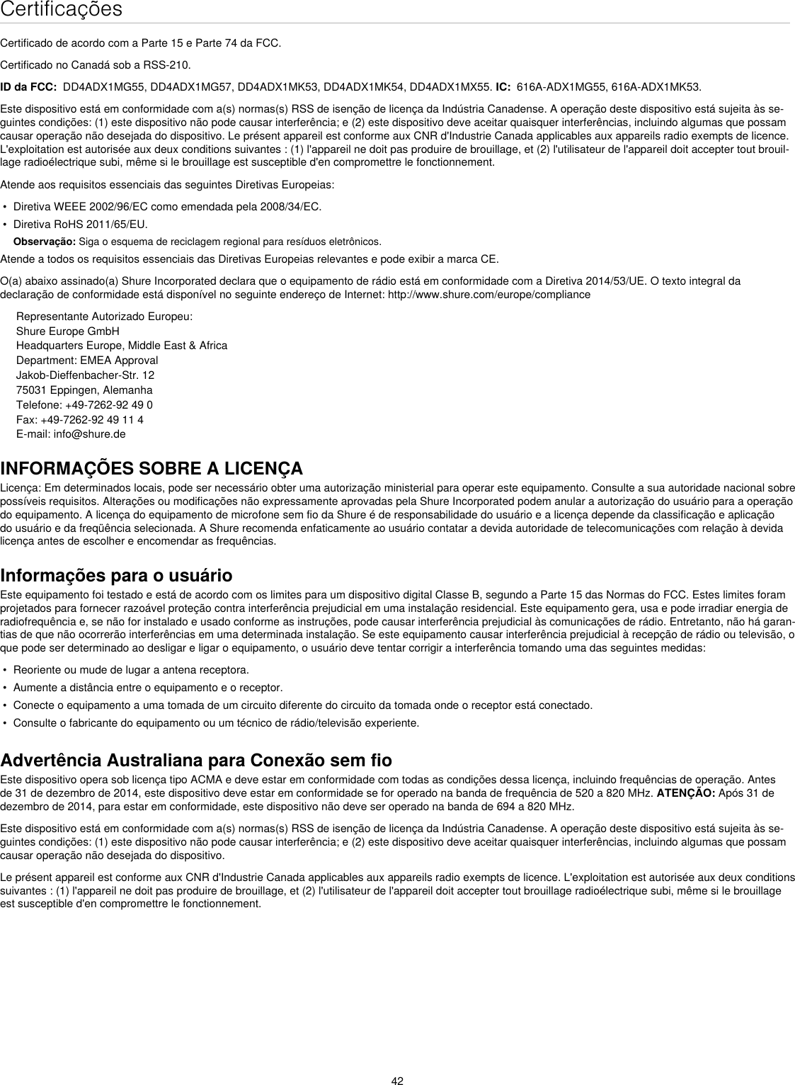 42CertificaçõesCertificado de acordo com a Parte 15 e Parte 74 da FCC. Certificado no Canadá sob a RSS-210. ID da FCC:  DD4ADX1MG55, DD4ADX1MG57, DD4ADX1MK53, DD4ADX1MK54, DD4ADX1MX55. IC:  616A-ADX1MG55, 616A-ADX1MK53. Este dispositivo está em conformidade com a(s) normas(s) RSS de isenção de licença da Indústria Canadense. A operação deste dispositivo está sujeita às se-guintes condições: (1) este dispositivo não pode causar interferência; e (2) este dispositivo deve aceitar quaisquer interferências, incluindo algumas que possam causar operação não desejada do dispositivo. Le présent appareil est conforme aux CNR d&apos;Industrie Canada applicables aux appareils radio exempts de licence. L&apos;exploitation est autorisée aux deux conditions suivantes : (1) l&apos;appareil ne doit pas produire de brouillage, et (2) l&apos;utilisateur de l&apos;appareil doit accepter tout brouil-lage radioélectrique subi, même si le brouillage est susceptible d&apos;en compromettre le fonctionnement. Atende aos requisitos essenciais das seguintes Diretivas Europeias: •  Diretiva WEEE 2002/96/EC como emendada pela 2008/34/EC. •  Diretiva RoHS 2011/65/EU. Observação: Siga o esquema de reciclagem regional para resíduos eletrônicos.Atende a todos os requisitos essenciais das Diretivas Europeias relevantes e pode exibir a marca CE. O(a) abaixo assinado(a) Shure Incorporated declara que o equipamento de rádio está em conformidade com a Diretiva 2014/53/UE. O texto integral da declaração de conformidade está disponível no seguinte endereço de Internet: http://www.shure.com/europe/complianceRepresentante Autorizado Europeu:Shure Europe GmbHHeadquarters Europe, Middle East &amp; AfricaDepartment: EMEA ApprovalJakob-Dieffenbacher-Str. 1275031 Eppingen, AlemanhaTelefone: +49-7262-92 49 0Fax: +49-7262-92 49 11 4E-mail: info@shure.deINFORMAÇÕES SOBRE A LICENÇALicença: Em determinados locais, pode ser necessário obter uma autorização ministerial para operar este equipamento. Consulte a sua autoridade nacional sobre possíveis requisitos. Alterações ou modificações não expressamente aprovadas pela Shure Incorporated podem anular a autorização do usuário para a operação do equipamento. A licença do equipamento de microfone sem fio da Shure é de responsabilidade do usuário e a licença depende da classificação e aplicação do usuário e da freqüência selecionada. A Shure recomenda enfaticamente ao usuário contatar a devida autoridade de telecomunicações com relação à devida licença antes de escolher e encomendar as frequências. Informações para o usuárioEste equipamento foi testado e está de acordo com os limites para um dispositivo digital Classe B, segundo a Parte 15 das Normas do FCC. Estes limites foram projetados para fornecer razoável proteção contra interferência prejudicial em uma instalação residencial. Este equipamento gera, usa e pode irradiar energia de radiofrequência e, se não for instalado e usado conforme as instruções, pode causar interferência prejudicial às comunicações de rádio. Entretanto, não há garan-tias de que não ocorrerão interferências em uma determinada instalação. Se este equipamento causar interferência prejudicial à recepção de rádio ou televisão, o que pode ser determinado ao desligar e ligar o equipamento, o usuário deve tentar corrigir a interferência tomando uma das seguintes medidas: •  Reoriente ou mude de lugar a antena receptora.•  Aumente a distância entre o equipamento e o receptor.•  Conecte o equipamento a uma tomada de um circuito diferente do circuito da tomada onde o receptor está conectado.•  Consulte o fabricante do equipamento ou um técnico de rádio/televisão experiente.Advertência Australiana para Conexão sem fioEste dispositivo opera sob licença tipo ACMA e deve estar em conformidade com todas as condições dessa licença, incluindo frequências de operação. Antes de 31 de dezembro de 2014, este dispositivo deve estar em conformidade se for operado na banda de frequência de 520 a 820 MHz. ATENÇÃO: Após 31 de dezembro de 2014, para estar em conformidade, este dispositivo não deve ser operado na banda de 694 a 820 MHz.Este dispositivo está em conformidade com a(s) normas(s) RSS de isenção de licença da Indústria Canadense. A operação deste dispositivo está sujeita às se-guintes condições: (1) este dispositivo não pode causar interferência; e (2) este dispositivo deve aceitar quaisquer interferências, incluindo algumas que possam causar operação não desejada do dispositivo. Le présent appareil est conforme aux CNR d&apos;Industrie Canada applicables aux appareils radio exempts de licence. L&apos;exploitation est autorisée aux deux conditions suivantes : (1) l&apos;appareil ne doit pas produire de brouillage, et (2) l&apos;utilisateur de l&apos;appareil doit accepter tout brouillage radioélectrique subi, même si le brouillage est susceptible d&apos;en compromettre le fonctionnement. 