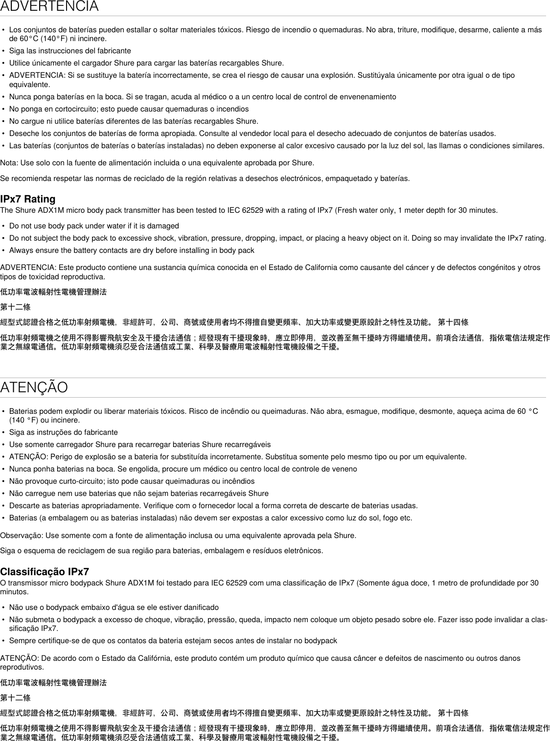 ADVERTENCIA•  Los conjuntos de baterías pueden estallar o soltar materiales tóxicos. Riesgo de incendio o quemaduras. No abra, triture, modifique, desarme, caliente a más de 60°C (140°F) ni incinere.•  Siga las instrucciones del fabricante•  Utilice únicamente el cargador Shure para cargar las baterías recargables Shure.•  ADVERTENCIA: Si se sustituye la batería incorrectamente, se crea el riesgo de causar una explosión. Sustitúyala únicamente por otra igual o de tipo equivalente.•  Nunca ponga baterías en la boca. Si se tragan, acuda al médico o a un centro local de control de envenenamiento•  No ponga en cortocircuito; esto puede causar quemaduras o incendios•  No cargue ni utilice baterías diferentes de las baterías recargables Shure.•  Deseche los conjuntos de baterías de forma apropiada. Consulte al vendedor local para el desecho adecuado de conjuntos de baterías usados.•  Las baterías (conjuntos de baterías o baterías instaladas) no deben exponerse al calor excesivo causado por la luz del sol, las llamas o condiciones similares.Nota: Use solo con la fuente de alimentación incluida o una equivalente aprobada por Shure.Se recomienda respetar las normas de reciclado de la región relativas a desechos electrónicos, empaquetado y baterías.IPx7 RatingThe Shure ADX1M micro body pack transmitter has been tested to IEC 62529 with a rating of IPx7 (Fresh water only, 1 meter depth for 30 minutes.•  Do not use body pack under water if it is damaged•  Do not subject the body pack to excessive shock, vibration, pressure, dropping, impact, or placing a heavy object on it. Doing so may invalidate the IPx7 rating. •  Always ensure the battery contacts are dry before installing in body packADVERTENCIA: Este producto contiene una sustancia química conocida en el Estado de California como causante del cáncer y de defectos congénitos y otros tipos de toxicidad reproductiva. 低功率電波輻射性電機管理辦法第十二條經型式認證合格之低功率射頻電機，非經許可，公司、商號或使用者均不得擅自變更頻率、加大功率或變更原設計之特性及功能。 第十四條低功率射頻電機之使用不得影響飛航安全及干擾合法通信；經發現有干擾現象時，應立即停用，並改善至無干擾時方得繼續使用。前項合法通信，指依電信法規定作業之無線電通信。低功率射頻電機須忍受合法通信或工業、科學及醫療用電波輻射性電機設備之干擾。ATENÇÃO•  Baterias podem explodir ou liberar materiais tóxicos. Risco de incêndio ou queimaduras. Não abra, esmague, modifique, desmonte, aqueça acima de 60 °C (140 °F) ou incinere.•  Siga as instruções do fabricante•  Use somente carregador Shure para recarregar baterias Shure recarregáveis•  ATENÇÃO: Perigo de explosão se a bateria for substituída incorretamente. Substitua somente pelo mesmo tipo ou por um equivalente.•  Nunca ponha baterias na boca. Se engolida, procure um médico ou centro local de controle de veneno•  Não provoque curto-circuito; isto pode causar queimaduras ou incêndios•  Não carregue nem use baterias que não sejam baterias recarregáveis Shure•  Descarte as baterias apropriadamente. Verifique com o fornecedor local a forma correta de descarte de baterias usadas.•  Baterias (a embalagem ou as baterias instaladas) não devem ser expostas a calor excessivo como luz do sol, fogo etc.Observação: Use somente com a fonte de alimentação inclusa ou uma equivalente aprovada pela Shure. Siga o esquema de reciclagem de sua região para baterias, embalagem e resíduos eletrônicos.Classificação IPx7O transmissor micro bodypack Shure ADX1M foi testado para IEC 62529 com uma classificação de IPx7 (Somente água doce, 1 metro de profundidade por 30 minutos.•  Não use o bodypack embaixo d&apos;água se ele estiver danificado•  Não submeta o bodypack a excesso de choque, vibração, pressão, queda, impacto nem coloque um objeto pesado sobre ele. Fazer isso pode invalidar a clas-sificação IPx7. •  Sempre certifique-se de que os contatos da bateria estejam secos antes de instalar no bodypackATENÇÃO: De acordo com o Estado da Califórnia, este produto contém um produto químico que causa câncer e defeitos de nascimento ou outros danos reprodutivos. 低功率電波輻射性電機管理辦法第十二條經型式認證合格之低功率射頻電機，非經許可，公司、商號或使用者均不得擅自變更頻率、加大功率或變更原設計之特性及功能。 第十四條低功率射頻電機之使用不得影響飛航安全及干擾合法通信；經發現有干擾現象時，應立即停用，並改善至無干擾時方得繼續使用。前項合法通信，指依電信法規定作業之無線電通信。低功率射頻電機須忍受合法通信或工業、科學及醫療用電波輻射性電機設備之干擾。