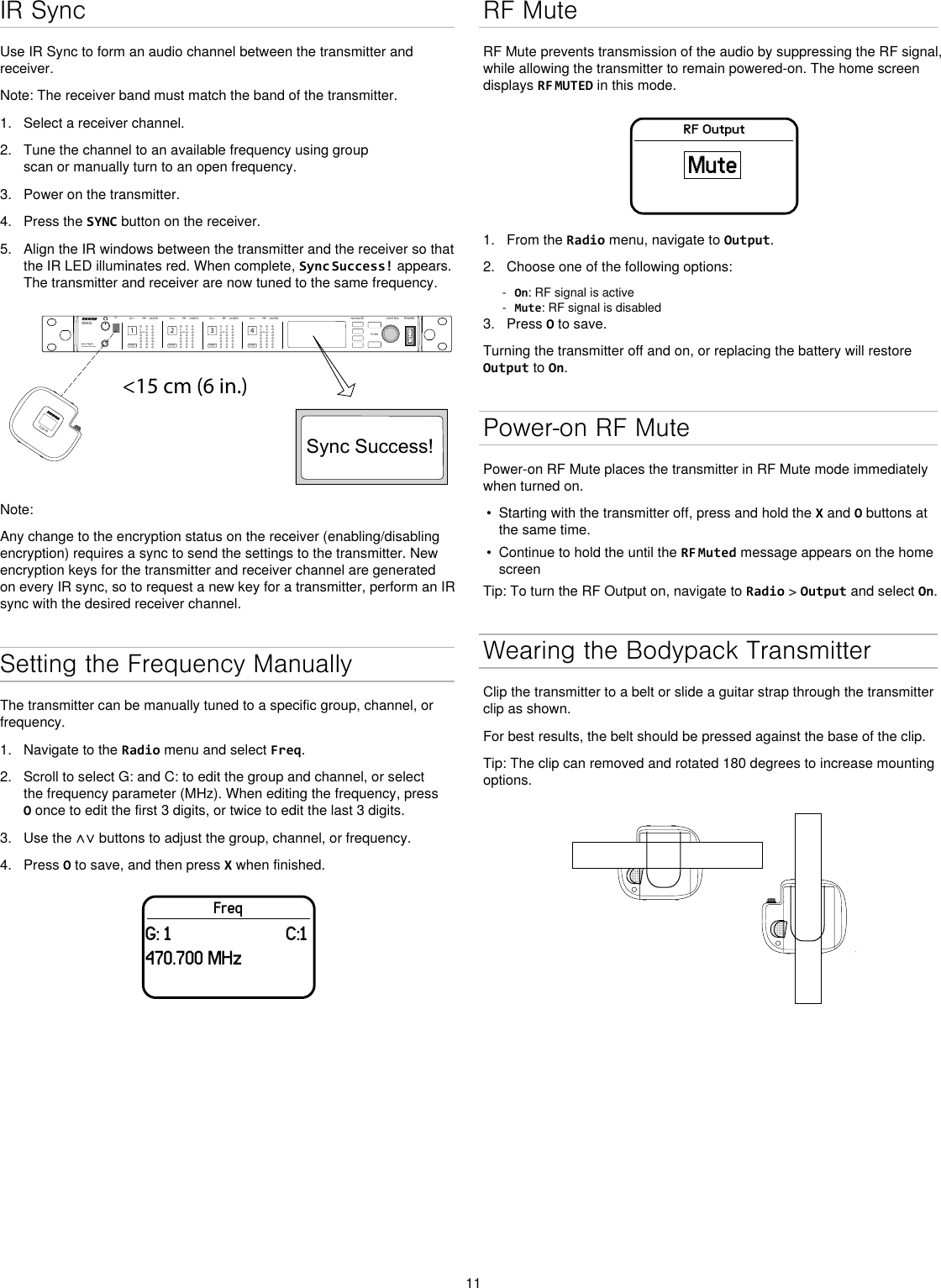 11IR SyncUse IR Sync to form an audio channel between the transmitter and receiver.Note: The receiver band must match the band of the transmitter.1.  Select a receiver channel.2.  Tune the channel to an available frequency using group scan or manually turn to an open frequency.3.  Power on the transmitter.4.  Press the SYNC button on the receiver.5.  Align the IR windows between the transmitter and the receiver so that the IR LED illuminates red. When complete, Sync Success! appears. The transmitter and receiver are now tuned to the same frequency.&lt;15 cm (6 in.) AD4QAxient Digital Wireless ReceiverPOWERPUSHCONTROLNAVIGATEIR RFA BOLAUDIOSYNC4RX 4RFA BOLAUDIOSYNC3RX 3RFA BOLAUDIOSYNC2RX 2RFA BOLAUDIOSYNC1RX 1ULXD4Digital Wireless ReceiversyncSync Success!ADX1MNote: Any change to the encryption status on the receiver (enabling/disabling encryption) requires a sync to send the settings to the transmitter. New encryption keys for the transmitter and receiver channel are generated on every IR sync, so to request a new key for a transmitter, perform an IR sync with the desired receiver channel.Setting the Frequency ManuallyThe transmitter can be manually tuned to a specific group, channel, or frequency. 1.  Navigate to the Radio menu and select Freq. 2.  Scroll to select G: and C: to edit the group and channel, or select the frequency parameter (MHz). When editing the frequency, press O once to edit the first 3 digits, or twice to edit the last 3 digits.3.  Use the ∧∨ buttons to adjust the group, channel, or frequency.4.  Press O to save, and then press X when finished.FreqG: 1                         C:1470.700 MHzRF MuteRF Mute prevents transmission of the audio by suppressing the RF signal, while allowing the transmitter to remain powered-on. The home screen displays RF MUTED in this mode.RF OutputMute1.  From the Radio menu, navigate to Output.2.  Choose one of the following options: - On: RF signal is active - Mute: RF signal is disabled3.  Press O to save.Turning the transmitter off and on, or replacing the battery will restore Output to On.Power-on RF MutePower-on RF Mute places the transmitter in RF Mute mode immediately when turned on.•  Starting with the transmitter off, press and hold the X and O buttons at the same time. •  Continue to hold the until the RF Muted message appears on the home screenTip: To turn the RF Output on, navigate to Radio &gt; Output and select On.Wearing the Bodypack TransmitterClip the transmitter to a belt or slide a guitar strap through the transmitter clip as shown. For best results, the belt should be pressed against the base of the clip. Tip: The clip can removed and rotated 180 degrees to increase mounting options.