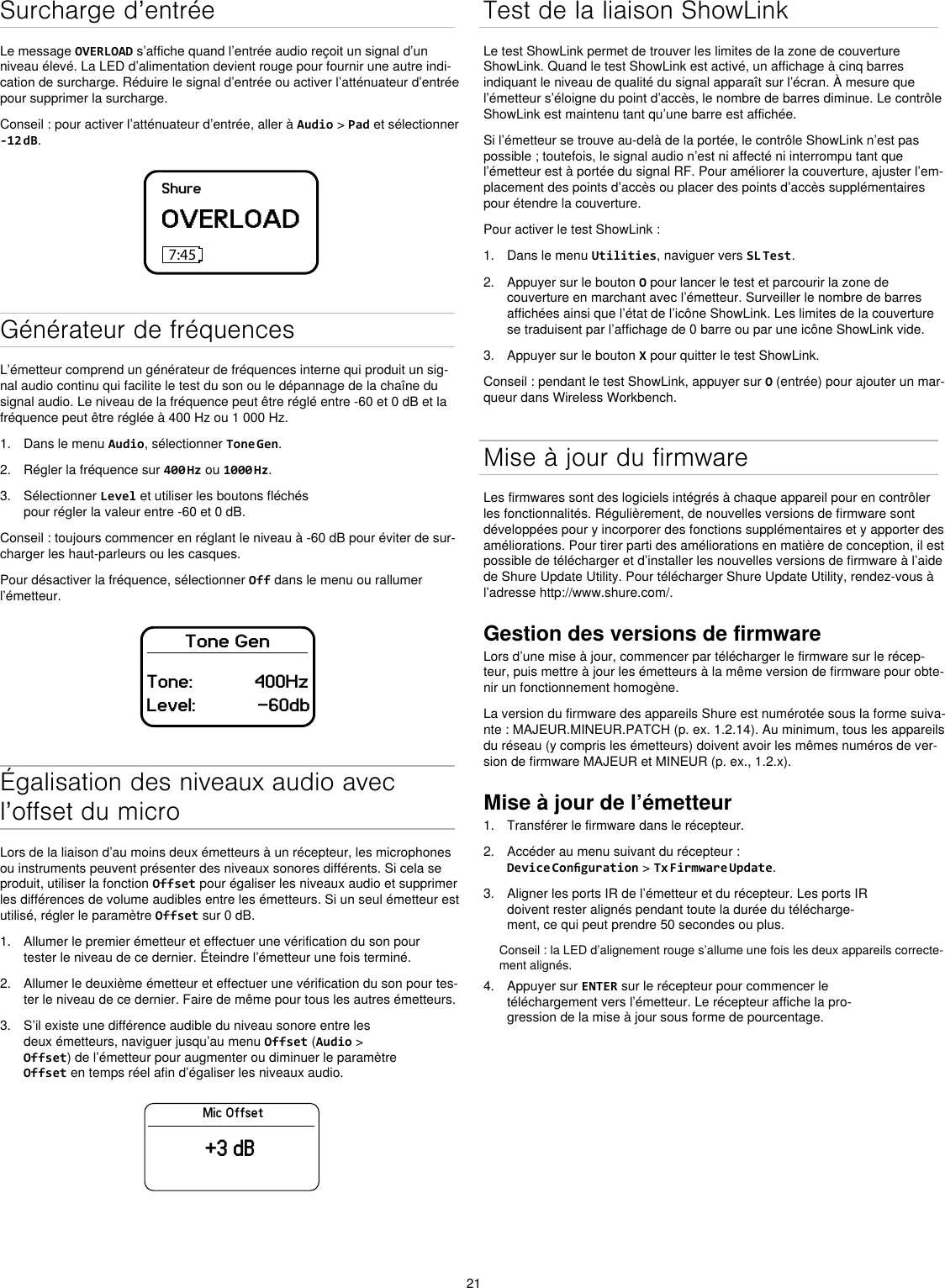 21Surcharge d’entréeLe message OVERLOAD s’affiche quand l’entrée audio reçoit un signal d’un niveau élevé. La LED d’alimentation devient rouge pour fournir une autre indi-cation de surcharge. Réduire le signal d’entrée ou activer l’atténuateur d’entrée pour supprimer la surcharge.Conseil : pour activer l’atténuateur d’entrée, aller à Audio &gt; Pad et sélectionner -12 dB.ShureOVERLOAD7:45Générateur de fréquencesL’émetteur comprend un générateur de fréquences interne qui produit un sig-nal audio continu qui facilite le test du son ou le dépannage de la chaîne du signal audio. Le niveau de la fréquence peut être réglé entre -60 et 0 dB et la fréquence peut être réglée à 400 Hz ou 1 000 Hz.1.  Dans le menu Audio, sélectionner Tone Gen.2.  Régler la fréquence sur 400 Hz ou 1000 Hz.3.  Sélectionner Level et utiliser les boutons fléchés pour régler la valeur entre -60 et 0 dB.Conseil : toujours commencer en réglant le niveau à -60 dB pour éviter de sur-charger les haut-parleurs ou les casques.Pour désactiver la fréquence, sélectionner Off dans le menu ou rallumer l’émetteur.Tone GenTone:            400HzLevel:            -60dbÉgalisation des niveaux audio avec l’offset du microLors de la liaison d’au moins deux émetteurs à un récepteur, les microphones ou instruments peuvent présenter des niveaux sonores différents. Si cela se produit, utiliser la fonction Offset pour égaliser les niveaux audio et supprimer les différences de volume audibles entre les émetteurs. Si un seul émetteur est utilisé, régler le paramètre Offset sur 0 dB.1.  Allumer le premier émetteur et effectuer une vérification du son pour tester le niveau de ce dernier. Éteindre l’émetteur une fois terminé.2.  Allumer le deuxième émetteur et effectuer une vérification du son pour tes-ter le niveau de ce dernier. Faire de même pour tous les autres émetteurs.3.  S’il existe une différence audible du niveau sonore entre les deux émetteurs, naviguer jusqu’au menu Offset (Audio &gt; Offset) de l’émetteur pour augmenter ou diminuer le paramètre Offset en temps réel afin d’égaliser les niveaux audio.Mic Offset+3 dBTest de la liaison ShowLinkLe test ShowLink permet de trouver les limites de la zone de couverture ShowLink. Quand le test ShowLink est activé, un affichage à cinq barres indiquant le niveau de qualité du signal apparaît sur l’écran. À mesure que l’émetteur s’éloigne du point d’accès, le nombre de barres diminue. Le contrôle ShowLink est maintenu tant qu’une barre est affichée.Si l’émetteur se trouve au-delà de la portée, le contrôle ShowLink n’est pas possible ; toutefois, le signal audio n’est ni affecté ni interrompu tant que l’émetteur est à portée du signal RF. Pour améliorer la couverture, ajuster l’em-placement des points d’accès ou placer des points d’accès supplémentaires pour étendre la couverture.Pour activer le test ShowLink :1.  Dans le menu Utilities, naviguer vers SL Test.2.  Appuyer sur le bouton O pour lancer le test et parcourir la zone de couverture en marchant avec l’émetteur. Surveiller le nombre de barres affichées ainsi que l’état de l’icône ShowLink. Les limites de la couverture se traduisent par l’affichage de 0 barre ou par une icône ShowLink vide.3.  Appuyer sur le bouton X pour quitter le test ShowLink.Conseil : pendant le test ShowLink, appuyer sur O (entrée) pour ajouter un mar-queur dans Wireless Workbench.Mise à jour du firmwareLes firmwares sont des logiciels intégrés à chaque appareil pour en contrôler les fonctionnalités. Régulièrement, de nouvelles versions de firmware sont développées pour y incorporer des fonctions supplémentaires et y apporter des améliorations. Pour tirer parti des améliorations en matière de conception, il est possible de télécharger et d’installer les nouvelles versions de firmware à l’aide de Shure Update Utility. Pour télécharger Shure Update Utility, rendez-vous à l’adresse http://www.shure.com/.Gestion des versions de firmwareLors d’une mise à jour, commencer par télécharger le firmware sur le récep-teur, puis mettre à jour les émetteurs à la même version de firmware pour obte-nir un fonctionnement homogène.La version du firmware des appareils Shure est numérotée sous la forme suiva-nte : MAJEUR.MINEUR.PATCH (p. ex. 1.2.14). Au minimum, tous les appareils du réseau (y compris les émetteurs) doivent avoir les mêmes numéros de ver-sion de firmware MAJEUR et MINEUR (p. ex., 1.2.x).Mise à jour de l’émetteur1.  Transférer le firmware dans le récepteur.2.  Accéder au menu suivant du récepteur : Device Conguration &gt; Tx Firmware Update.3.  Aligner les ports IR de l’émetteur et du récepteur. Les ports IR doivent rester alignés pendant toute la durée du télécharge-ment, ce qui peut prendre 50 secondes ou plus.Conseil : la LED d’alignement rouge s’allume une fois les deux appareils correcte-ment alignés.4.  Appuyer sur ENTER sur le récepteur pour commencer le téléchargement vers l’émetteur. Le récepteur affiche la pro-gression de la mise à jour sous forme de pourcentage.