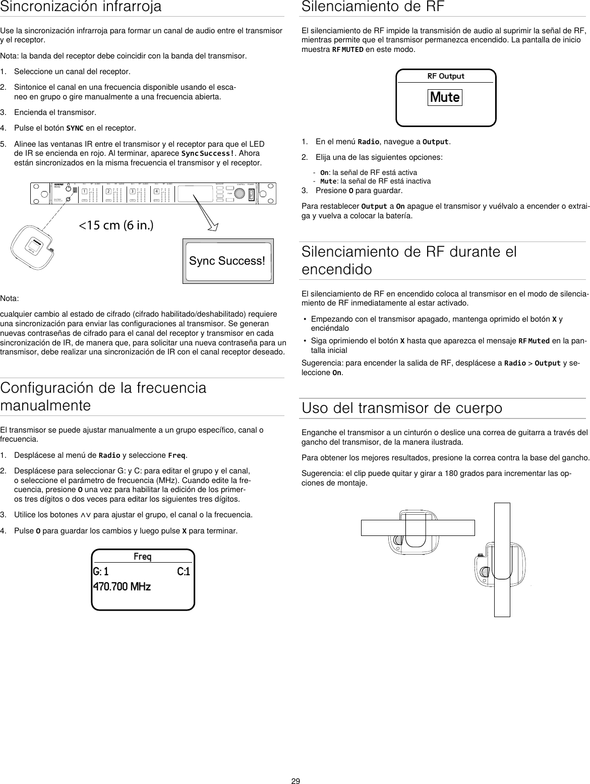 29Sincronización infrarrojaUse la sincronización infrarroja para formar un canal de audio entre el transmisor y el receptor.Nota: la banda del receptor debe coincidir con la banda del transmisor.1.  Seleccione un canal del receptor.2.  Sintonice el canal en una frecuencia disponible usando el esca-neo en grupo o gire manualmente a una frecuencia abierta.3.  Encienda el transmisor.4.  Pulse el botón SYNC en el receptor.5.  Alinee las ventanas IR entre el transmisor y el receptor para que el LED de IR se encienda en rojo. Al terminar, aparece Sync Success!. Ahora están sincronizados en la misma frecuencia el transmisor y el receptor.&lt;15 cm (6 in.) AD4QAxient Digital Wireless ReceiverPOWERPUSHCONTROLNAVIGATEIR RFA BOLAUDIOSYNC4RX 4RFA BOLAUDIOSYNC3RX 3RFA BOLAUDIOSYNC2RX 2RFA BOLAUDIOSYNC1RX 1ULXD4Digital Wireless ReceiversyncSync Success!ADX1MNota:cualquier cambio al estado de cifrado (cifrado habilitado/deshabilitado) requiere una sincronización para enviar las configuraciones al transmisor. Se generan nuevas contraseñas de cifrado para el canal del receptor y transmisor en cada sincronización de IR, de manera que, para solicitar una nueva contraseña para un transmisor, debe realizar una sincronización de IR con el canal receptor deseado.Configuración de la frecuencia manualmenteEl transmisor se puede ajustar manualmente a un grupo específico, canal o frecuencia. 1.  Desplácese al menú de Radio y seleccione Freq. 2.  Desplácese para seleccionar G: y C: para editar el grupo y el canal, o seleccione el parámetro de frecuencia (MHz). Cuando edite la fre-cuencia, presione O una vez para habilitar la edición de los primer-os tres dígitos o dos veces para editar los siguientes tres dígitos.3.  Utilice los botones ∧∨ para ajustar el grupo, el canal o la frecuencia.4.  Pulse O para guardar los cambios y luego pulse X para terminar.FreqG: 1                         C:1470.700 MHzSilenciamiento de RFEl silenciamiento de RF impide la transmisión de audio al suprimir la señal de RF, mientras permite que el transmisor permanezca encendido. La pantalla de inicio muestra RF MUTED en este modo.RF OutputMute1.  En el menú Radio, navegue a Output.2.  Elija una de las siguientes opciones: - On: la señal de RF está activa - Mute: la señal de RF está inactiva3.  Presione O para guardar.Para restablecer Output a On apague el transmisor y vuélvalo a encender o extrai-ga y vuelva a colocar la batería.Silenciamiento de RF durante el encendidoEl silenciamiento de RF en encendido coloca al transmisor en el modo de silencia-miento de RF inmediatamente al estar activado.•  Empezando con el transmisor apagado, mantenga oprimido el botón X y enciéndalo•  Siga oprimiendo el botón X hasta que aparezca el mensaje RF Muted en la pan-talla inicialSugerencia: para encender la salida de RF, desplácese a Radio &gt; Output y se-leccione On.Uso del transmisor de cuerpoEnganche el transmisor a un cinturón o deslice una correa de guitarra a través del gancho del transmisor, de la manera ilustrada.Para obtener los mejores resultados, presione la correa contra la base del gancho.Sugerencia: el clip puede quitar y girar a 180 grados para incrementar las op-ciones de montaje.