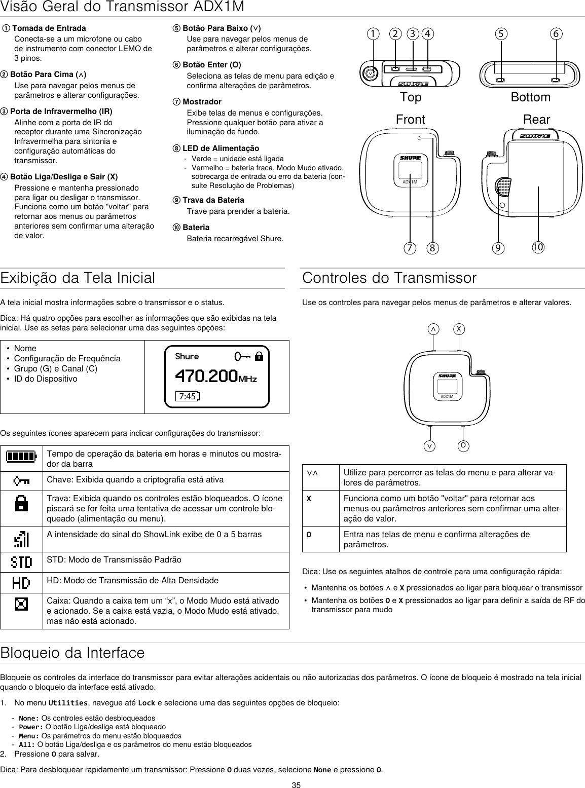 35Visão Geral do Transmissor ADX1M⑤ Botão Para Baixo (⋁)Use para navegar pelos menus de parâmetros e alterar configurações.⑥ Botão Enter (O)Seleciona as telas de menu para edição e confirma alterações de parâmetros.⑦ MostradorExibe telas de menus e configurações. Pressione qualquer botão para ativar a iluminação de fundo.⑧ LED de Alimentação - Verde = unidade está ligada - Vermelho = bateria fraca, Modo Mudo ativado, sobrecarga de entrada ou erro da bateria (con-sulte Resolução de Problemas)⑨ Trava da BateriaTrave para prender a bateria.⑩ BateriaBateria recarregável Shure. ① Tomada de EntradaConecta-se a um microfone ou cabo de instrumento com conector LEMO de 3 pinos.② Botão Para Cima (⋀)Use para navegar pelos menus de parâmetros e alterar configurações.③ Porta de Infravermelho (IR)Alinhe com a porta de IR do receptor durante uma Sincronização Infravermelha para sintonia e configuração automáticas do transmissor.④ Botão Liga/Desliga e Sair (X)Pressione e mantenha pressionado para ligar ou desligar o transmissor. Funciona como um botão &quot;voltar&quot; para retornar aos menus ou parâmetros anteriores sem confirmar uma alteração de valor.1 2 3 4 5 698 107ADX1MTop BottomFront RearExibição da Tela InicialA tela inicial mostra informações sobre o transmissor e o status.Dica: Há quatro opções para escolher as informações que são exibidas na tela inicial. Use as setas para selecionar uma das seguintes opções:•  Nome•  Configuração de Frequência•  Grupo (G) e Canal (C)•  ID do DispositivoShure470.200MHz7:45Os seguintes ícones aparecem para indicar configurações do transmissor:Tempo de operação da bateria em horas e minutos ou mostra-dor da barraChave: Exibida quando a criptografia está ativaTrava: Exibida quando os controles estão bloqueados. O ícone piscará se for feita uma tentativa de acessar um controle blo-queado (alimentação ou menu).A intensidade do sinal do ShowLink exibe de 0 a 5 barrasSTD: Modo de Transmissão PadrãoHD: Modo de Transmissão de Alta DensidadeCaixa: Quando a caixa tem um “x”, o Modo Mudo está ativado e acionado. Se a caixa está vazia, o Modo Mudo está ativado, mas não está acionado.Controles do TransmissorUse os controles para navegar pelos menus de parâmetros e alterar valores.ADX1M^X^O∨∧ Utilize para percorrer as telas do menu e para alterar va-lores de parâmetros.XFunciona como um botão &quot;voltar&quot; para retornar aos menus ou parâmetros anteriores sem confirmar uma alter-ação de valor.OEntra nas telas de menu e confirma alterações de parâmetros.Dica: Use os seguintes atalhos de controle para uma configuração rápida:•  Mantenha os botões ∧ e X pressionados ao ligar para bloquear o transmissor•  Mantenha os botões O e X pressionados ao ligar para definir a saída de RF do transmissor para mudoBloqueio da InterfaceBloqueie os controles da interface do transmissor para evitar alterações acidentais ou não autorizadas dos parâmetros. O ícone de bloqueio é mostrado na tela inicial quando o bloqueio da interface está ativado.1.  No menu Utilities, navegue até Lock e selecione uma das seguintes opções de bloqueio: - None: Os controles estão desbloqueados - Power: O botão Liga/desliga está bloqueado - Menu: Os parâmetros do menu estão bloqueados - All: O botão Liga/desliga e os parâmetros do menu estão bloqueados2.  Pressione O para salvar.Dica: Para desbloquear rapidamente um transmissor: Pressione O duas vezes, selecione None e pressione O.