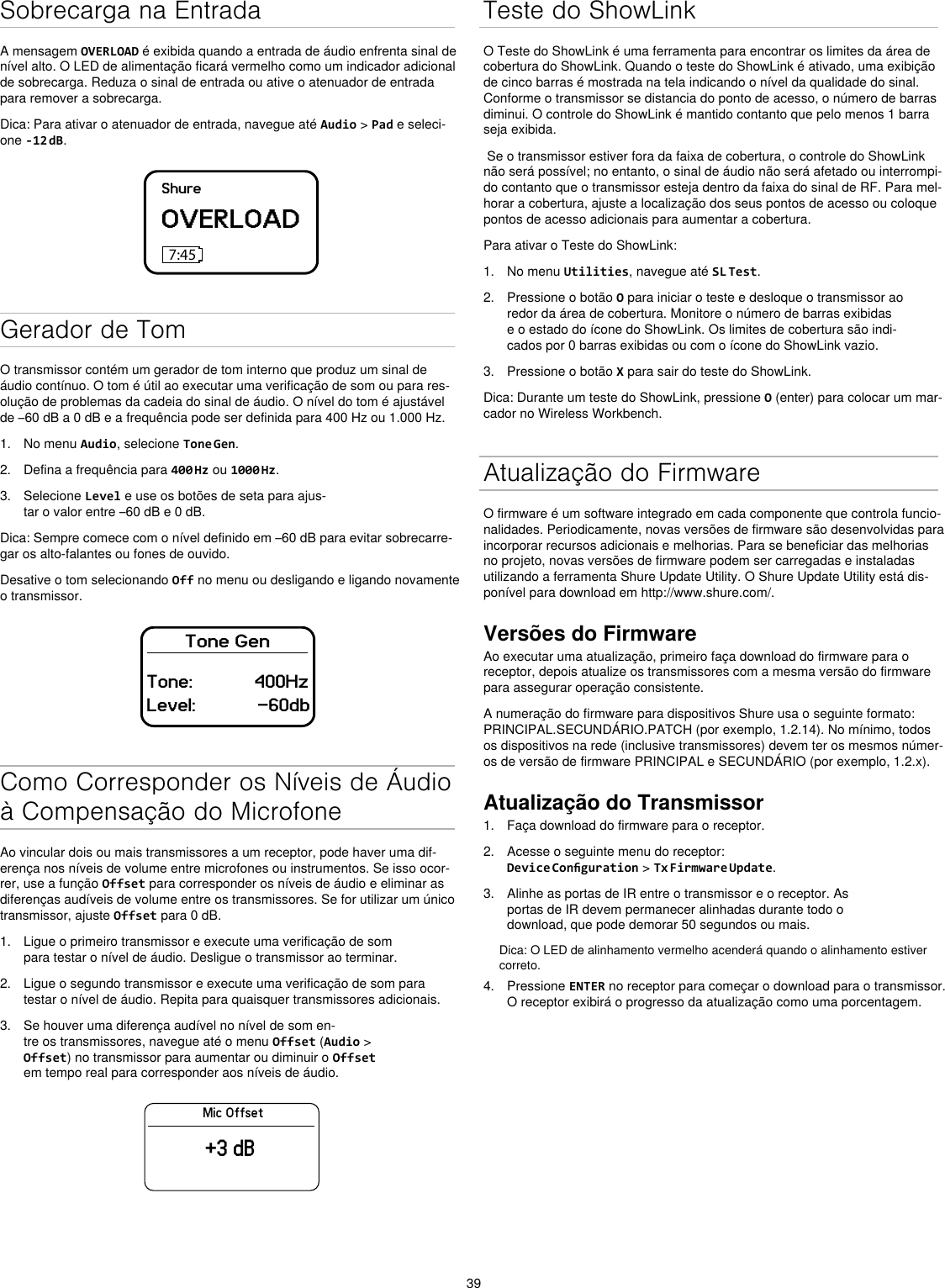 39Sobrecarga na EntradaA mensagem OVERLOAD é exibida quando a entrada de áudio enfrenta sinal de nível alto. O LED de alimentação ficará vermelho como um indicador adicional de sobrecarga. Reduza o sinal de entrada ou ative o atenuador de entrada para remover a sobrecarga.Dica: Para ativar o atenuador de entrada, navegue até Audio &gt; Pad e seleci-one -12 dB.ShureOVERLOAD7:45Gerador de TomO transmissor contém um gerador de tom interno que produz um sinal de áudio contínuo. O tom é útil ao executar uma verificação de som ou para res-olução de problemas da cadeia do sinal de áudio. O nível do tom é ajustável de –60 dB a 0 dB e a frequência pode ser definida para 400 Hz ou 1.000 Hz.1.  No menu Audio, selecione Tone Gen.2.  Defina a frequência para 400 Hz ou 1000 Hz.3.  Selecione Level e use os botões de seta para ajus-tar o valor entre –60 dB e 0 dB.Dica: Sempre comece com o nível definido em –60 dB para evitar sobrecarre-gar os alto-falantes ou fones de ouvido.Desative o tom selecionando Off no menu ou desligando e ligando novamente o transmissor.Tone GenTone:            400HzLevel:            -60dbComo Corresponder os Níveis de Áudio à Compensação do MicrofoneAo vincular dois ou mais transmissores a um receptor, pode haver uma dif-erença nos níveis de volume entre microfones ou instrumentos. Se isso ocor-rer, use a função Offset para corresponder os níveis de áudio e eliminar as diferenças audíveis de volume entre os transmissores. Se for utilizar um único transmissor, ajuste Offset para 0 dB.1.  Ligue o primeiro transmissor e execute uma verificação de som para testar o nível de áudio. Desligue o transmissor ao terminar.2.  Ligue o segundo transmissor e execute uma verificação de som para testar o nível de áudio. Repita para quaisquer transmissores adicionais.3.  Se houver uma diferença audível no nível de som en-tre os transmissores, navegue até o menu Offset (Audio &gt; Offset) no transmissor para aumentar ou diminuir o Offset em tempo real para corresponder aos níveis de áudio.Mic Offset+3 dBTeste do ShowLinkO Teste do ShowLink é uma ferramenta para encontrar os limites da área de cobertura do ShowLink. Quando o teste do ShowLink é ativado, uma exibição de cinco barras é mostrada na tela indicando o nível da qualidade do sinal. Conforme o transmissor se distancia do ponto de acesso, o número de barras diminui. O controle do ShowLink é mantido contanto que pelo menos 1 barra seja exibida. Se o transmissor estiver fora da faixa de cobertura, o controle do ShowLink não será possível; no entanto, o sinal de áudio não será afetado ou interrompi-do contanto que o transmissor esteja dentro da faixa do sinal de RF. Para mel-horar a cobertura, ajuste a localização dos seus pontos de acesso ou coloque pontos de acesso adicionais para aumentar a cobertura.Para ativar o Teste do ShowLink: 1.  No menu Utilities, navegue até SL Test.2.  Pressione o botão O para iniciar o teste e desloque o transmissor ao redor da área de cobertura. Monitore o número de barras exibidas e o estado do ícone do ShowLink. Os limites de cobertura são indi-cados por 0 barras exibidas ou com o ícone do ShowLink vazio.3.  Pressione o botão X para sair do teste do ShowLink.Dica: Durante um teste do ShowLink, pressione O (enter) para colocar um mar-cador no Wireless Workbench.Atualização do FirmwareO firmware é um software integrado em cada componente que controla funcio-nalidades. Periodicamente, novas versões de firmware são desenvolvidas para incorporar recursos adicionais e melhorias. Para se beneficiar das melhorias no projeto, novas versões de firmware podem ser carregadas e instaladas utilizando a ferramenta Shure Update Utility. O Shure Update Utility está dis-ponível para download em http://www.shure.com/.Versões do FirmwareAo executar uma atualização, primeiro faça download do firmware para o receptor, depois atualize os transmissores com a mesma versão do firmware para assegurar operação consistente.A numeração do firmware para dispositivos Shure usa o seguinte formato: PRINCIPAL.SECUNDÁRIO.PATCH (por exemplo, 1.2.14). No mínimo, todos os dispositivos na rede (inclusive transmissores) devem ter os mesmos númer-os de versão de firmware PRINCIPAL e SECUNDÁRIO (por exemplo, 1.2.x).Atualização do Transmissor1.  Faça download do firmware para o receptor.2.  Acesse o seguinte menu do receptor: Device Conguration &gt; Tx Firmware Update.3.  Alinhe as portas de IR entre o transmissor e o receptor. As portas de IR devem permanecer alinhadas durante todo o download, que pode demorar 50 segundos ou mais.Dica: O LED de alinhamento vermelho acenderá quando o alinhamento estiver correto.4.  Pressione ENTER no receptor para começar o download para o transmissor. O receptor exibirá o progresso da atualização como uma porcentagem.