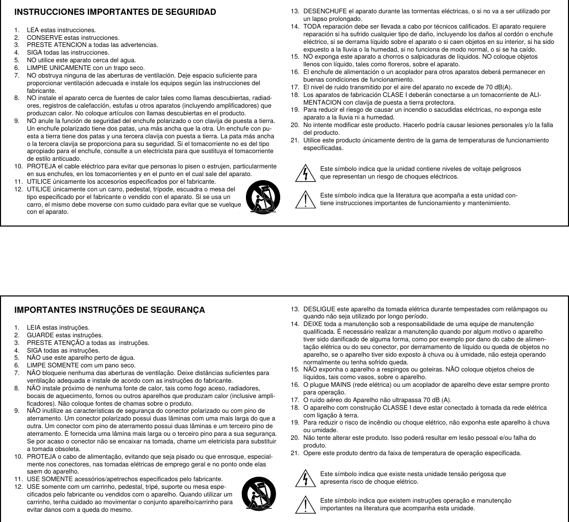 INSTRUCCIONES IMPORTANTES DE SEGURIDAD1.  LEA estas instrucciones. 2.  CONSERVE estas instrucciones. 3.  PRESTE ATENCION a todas las advertencias.4.  SIGA todas las instrucciones. 5.  NO utilice este aparato cerca del agua. 6.  LIMPIE UNICAMENTE con un trapo seco. 7.  NO obstruya ninguna de las aberturas de ventilación. Deje espacio suficiente para proporcionar ventilación adecuada e instale los equipos según las instrucciones del fabricante. 8.  NO instale el aparato cerca de fuentes de calor tales como llamas descubiertas, radiad-ores, registros de calefacción, estufas u otros aparatos (incluyendo amplificadores) que produzcan calor. No coloque artículos con llamas descubiertas en el producto. 9.  NO anule la función de seguridad del enchufe polarizado o con clavija de puesta a tierra. Un enchufe polarizado tiene dos patas, una más ancha que la otra. Un enchufe con pu-esta a tierra tiene dos patas y una tercera clavija con puesta a tierra. La pata más ancha o la tercera clavija se proporciona para su seguridad. Si el tomacorriente no es del tipo apropiado para el enchufe, consulte a un electricista para que sustituya el tomacorriente de estilo anticuado. 10.  PROTEJA el cable eléctrico para evitar que personas lo pisen o estrujen, particularmente en sus enchufes, en los tomacorrientes y en el punto en el cual sale del aparato. 11.  UTILICE únicamente los accesorios especificados por el fabricante.12.  UTILICE únicamente con un carro, pedestal, trípode, escuadra o mesa del tipo especificado por el fabricante o vendido con el aparato. Si se usa un carro, el mismo debe moverse con sumo cuidado para evitar que se vuelque con el aparato.13.  DESENCHUFE el aparato durante las tormentas eléctricas, o si no va a ser utilizado por un lapso prolongado. 14.  TODA reparación debe ser llevada a cabo por técnicos calificados. El aparato requiere reparación si ha sufrido cualquier tipo de daño, incluyendo los daños al cordón o enchufe eléctrico, si se derrama líquido sobre el aparato o si caen objetos en su interior, si ha sido expuesto a la lluvia o la humedad, si no funciona de modo normal, o si se ha caído. 15.  NO exponga este aparato a chorros o salpicaduras de líquidos. NO coloque objetos llenos con líquido, tales como floreros, sobre el aparato. 16.  El enchufe de alimentación o un acoplador para otros aparatos deberá permanecer en buenas condiciones de funcionamiento. 17.  El nivel de ruido transmitido por el aire del aparato no excede de 70 dB(A). 18.  Los aparatos de fabricación CLASE I deberán conectarse a un tomacorriente de ALI-MENTACION con clavija de puesta a tierra protectora. 19.  Para reducir el riesgo de causar un incendio o sacudidas eléctricas, no exponga este aparato a la lluvia ni a humedad. 20.  No intente modificar este producto. Hacerlo podría causar lesiones personales y/o la falla del producto.21.  Utilice este producto únicamente dentro de la gama de temperaturas de funcionamiento especificadas.Este símbolo indica que la unidad contiene niveles de voltaje peligrosos que representan un riesgo de choques eléctricos.Este símbolo indica que la literatura que acompaña a esta unidad con-tiene instrucciones importantes de funcionamiento y mantenimiento.IMPORTANTES INSTRUÇÕES DE SEGURANÇA1.  LEIA estas instruções. 2.  GUARDE estas instruções. 3.  PRESTE ATENÇÃO a todas as  instruções.4.  SIGA todas as instruções. 5.  NÃO use este aparelho perto de água. 6.  LIMPE SOMENTE com um pano seco. 7.  NÃO bloqueie nenhuma das aberturas de ventilação. Deixe distâncias suficientes para ventilação adequada e instale de acordo com as instruções do fabricante. 8.  NÃO instale próximo de nenhuma fonte de calor, tais como fogo aceso, radiadores, bocais de aquecimento, fornos ou outros aparelhos que produzam calor (inclusive ampli-ficadores). Não coloque fontes de chamas sobre o produto. 9.  NÃO inutilize as características de segurança do conector polarizado ou com pino de aterramento. Um conector polarizado possui duas lâminas com uma mais larga do que a outra. Um conector com pino de aterramento possui duas lâminas e um terceiro pino de aterramento. É fornecida uma lâmina mais larga ou o terceiro pino para a sua segurança. Se por acaso o conector não se encaixar na tomada, chame um eletricista para substituir a tomada obsoleta. 10.  PROTEJA o cabo de alimentação, evitando que seja pisado ou que enrosque, especial-mente nos conectores, nas tomadas elétricas de emprego geral e no ponto onde elas saem do aparelho. 11.  USE SOMENTE acessórios/apetrechos especificados pelo fabricante.12.  USE somente com um carrinho, pedestal, tripé, suporte ou mesa espe-cificados pelo fabricante ou vendidos com o aparelho. Quando utilizar um carrinho, tenha cuidado ao movimentar o conjunto aparelho/carrinho para evitar danos com a queda do mesmo.13.  DESLIGUE este aparelho da tomada elétrica durante tempestades com relâmpagos ou quando não seja utilizado por longo período. 14.  DEIXE toda a manutenção sob a responsabilidade de uma equipe de manutenção qualificada. É necessário realizar a manutenção quando por algum motivo o aparelho tiver sido danificado de alguma forma, como por exemplo por dano do cabo de alimen-tação elétrica ou do seu conector, por derramamento de líquido ou queda de objetos no aparelho, se o aparelho tiver sido exposto à chuva ou à umidade, não esteja operando normalmente ou tenha sofrido queda. 15.  NÃO exponha o aparelho a respingos ou goteiras. NÃO coloque objetos cheios de líquidos, tais como vasos, sobre o aparelho. 16.  O plugue MAINS (rede elétrica) ou um acoplador de aparelho deve estar sempre pronto para operação. 17.  O ruído aéreo do Aparelho não ultrapassa 70 dB (A). 18.  O aparelho com construção CLASSE I deve estar conectado à tomada da rede elétrica com ligação à terra. 19.  Para reduzir o risco de incêndio ou choque elétrico, não exponha este aparelho à chuva ou umidade. 20.  Não tente alterar este produto. Isso poderá resultar em lesão pessoal e/ou falha do produto.21.  Opere este produto dentro da faixa de temperatura de operação especificada.Este símbolo indica que existe nesta unidade tensão perigosa que apresenta risco de choque elétrico.Este símbolo indica que existem instruções operação e manutenção importantes na literatura que acompanha esta unidade.