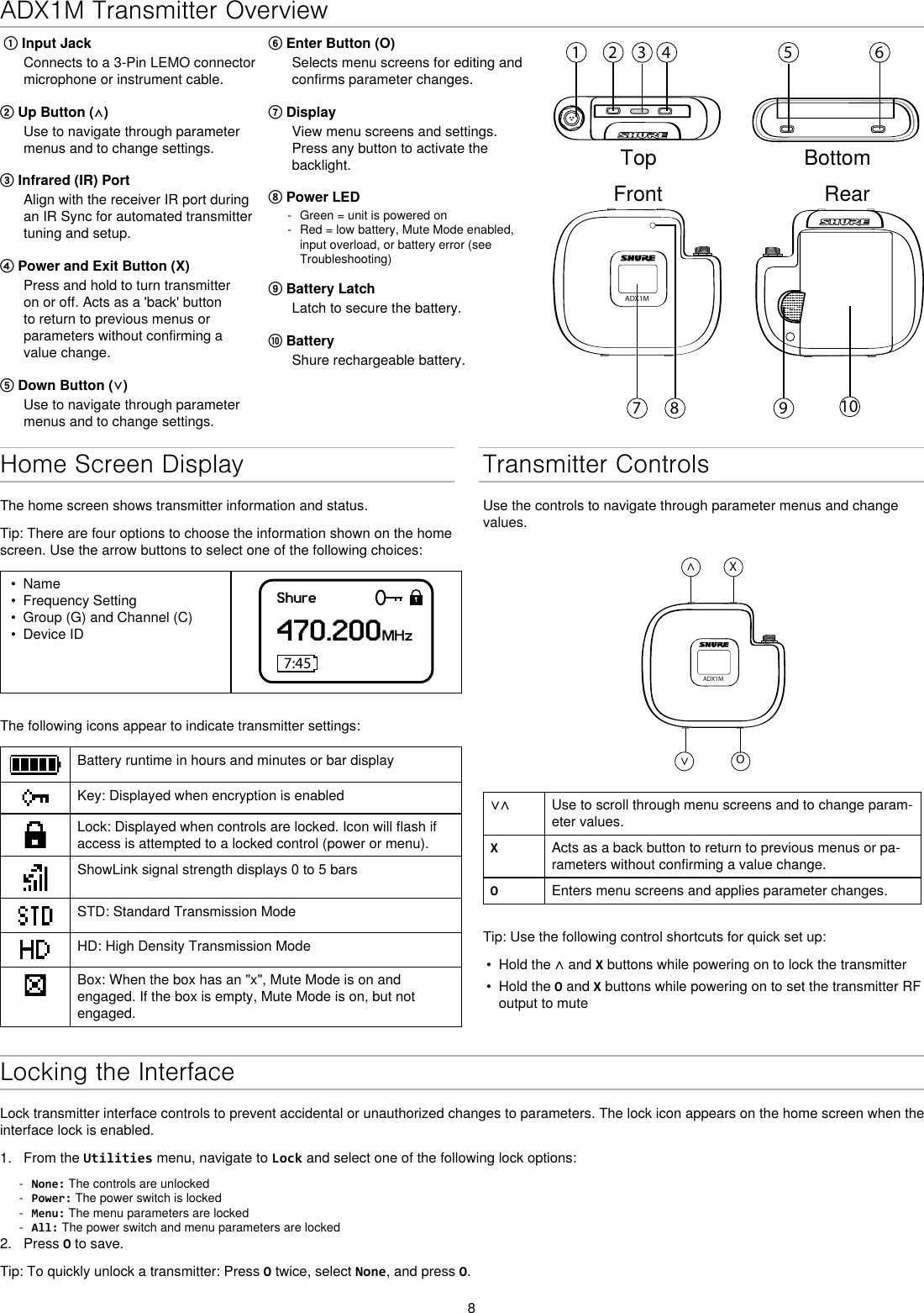 8ADX1M Transmitter Overview⑥ Enter Button (O)Selects menu screens for editing and confirms parameter changes.⑦ DisplayView menu screens and settings. Press any button to activate the backlight.⑧ Power LED - Green = unit is powered on - Red = low battery, Mute Mode enabled, input overload, or battery error (see Troubleshooting)⑨ Battery LatchLatch to secure the battery.⑩ BatteryShure rechargeable battery. ① Input JackConnects to a 3-Pin LEMO connector microphone or instrument cable.② Up Button (⋀)Use to navigate through parameter menus and to change settings.③ Infrared (IR) Port Align with the receiver IR port during an IR Sync for automated transmitter tuning and setup.④ Power and Exit Button (X)Press and hold to turn transmitter on or off. Acts as a &apos;back&apos; button to return to previous menus or parameters without confirming a value change.⑤ Down Button (⋁)Use to navigate through parameter menus and to change settings.1 2 3 4 5 698 107ADX1MTop BottomFront RearHome Screen DisplayThe home screen shows transmitter information and status.Tip: There are four options to choose the information shown on the home screen. Use the arrow buttons to select one of the following choices:•  Name•  Frequency Setting•  Group (G) and Channel (C)•  Device IDShure470.200MHz7:45The following icons appear to indicate transmitter settings:Battery runtime in hours and minutes or bar displayKey: Displayed when encryption is enabledLock: Displayed when controls are locked. Icon will flash if access is attempted to a locked control (power or menu).ShowLink signal strength displays 0 to 5 barsSTD: Standard Transmission ModeHD: High Density Transmission ModeBox: When the box has an &quot;x&quot;, Mute Mode is on and engaged. If the box is empty, Mute Mode is on, but not engaged.Transmitter ControlsUse the controls to navigate through parameter menus and change values.ADX1M^X^O∨∧ Use to scroll through menu screens and to change param-eter values.XActs as a back button to return to previous menus or pa-rameters without confirming a value change.OEnters menu screens and applies parameter changes.Tip: Use the following control shortcuts for quick set up:•  Hold the ∧ and X buttons while powering on to lock the transmitter•  Hold the O and X buttons while powering on to set the transmitter RF output to muteLocking the InterfaceLock transmitter interface controls to prevent accidental or unauthorized changes to parameters. The lock icon appears on the home screen when the interface lock is enabled. 1.  From the Utilities menu, navigate to Lock and select one of the following lock options: - None: The controls are unlocked - Power: The power switch is locked - Menu: The menu parameters are locked - All: The power switch and menu parameters are locked2.  Press O to save.Tip: To quickly unlock a transmitter: Press O twice, select None, and press O.