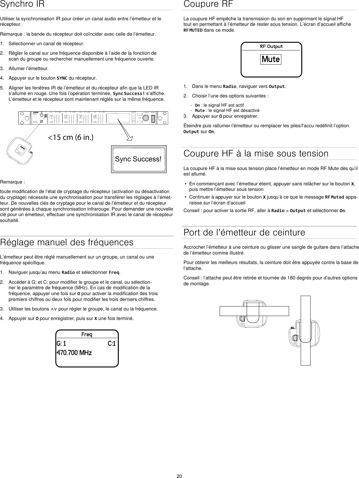 20Synchro IRUtiliser la synchronisation IR pour créer un canal audio entre l’émetteur et le récepteur.Remarque : la bande du récepteur doit coïncider avec celle de l’émetteur.1.  Sélectionner un canal de récepteur.2.  Régler le canal sur une fréquence disponible à l’aide de la fonction de scan du groupe ou rechercher manuellement une fréquence ouverte.3.  Allumer l’émetteur.4.  Appuyer sur le bouton SYNC du récepteur.5.  Aligner les fenêtres IR de l’émetteur et du récepteur afin que la LED IR s’allume en rouge. Une fois l’opération terminée, Sync Success! s’affiche. L’émetteur et le récepteur sont maintenant réglés sur la même fréquence.&lt;15 cm (6 in.) AD4QAxient Digital Wireless ReceiverPOWERPUSHCONTROLNAVIGATEIR RFA BOLAUDIOSYNC4RX 4RFA BOLAUDIOSYNC3RX 3RFA BOLAUDIOSYNC2RX 2RFA BOLAUDIOSYNC1RX 1ULXD4Digital Wireless ReceiversyncSync Success!ADX1MRemarque :toute modification de l’état de cryptage du récepteur (activation ou désactivation du cryptage) nécessite une synchronisation pour transférer les réglages à l’émet-teur. De nouvelles clés de cryptage pour le canal de l’émetteur et du récepteur sont générées à chaque synchronisation infrarouge. Pour demander une nouvelle clé pour un émetteur, effectuer une synchronisation IR avec le canal de récepteur souhaité.Réglage manuel des fréquencesL’émetteur peut être réglé manuellement sur un groupe, un canal ou une fréquence spécifique.1.  Naviguer jusqu’au menu Radio et sélectionner Freq.2.  Accéder à G: et C: pour modifier le groupe et le canal, ou sélection-ner le paramètre de fréquence (MHz). En cas de modification de la fréquence, appuyer une fois sur O pour activer la modification des trois premiers chiffres ou deux fois pour modifier les trois derniers chiffres.3.  Utiliser les boutons ∧∨ pour régler le groupe, le canal ou la fréquence.4.  Appuyer sur O pour enregistrer, puis sur X une fois terminé.FreqG: 1                         C:1470.700 MHzCoupure RFLa coupure HF empêche la transmission du son en supprimant le signal HF tout en permettant à l’émetteur de rester sous tension. L’écran d’accueil affiche RF MUTED dans ce mode.RF OutputMute1.  Dans le menu Radio, naviguer vers Output.2.  Choisir l’une des options suivantes : - On : le signal HF est actif - Mute : le signal HF est désactivé3.  Appuyer sur O pour enregistrer.Éteindre puis rallumer l’émetteur ou remplacer les piles/l’accu redéfinit l’option Output sur On.Coupure HF à la mise sous tensionLa coupure HF à la mise sous tension place l’émetteur en mode RF Mute dès qu’il est allumé.•  En commençant avec l’émetteur éteint, appuyer sans relâcher sur le bouton X, puis mettre l’émetteur sous tension•  Continuer à appuyer sur le bouton X jusqu’à ce que le message RF Muted appa-raisse sur l’écran d’accueilConseil : pour activer la sortie RF, aller à Radio &gt; Output et sélectionner On.Port de l’émetteur de ceintureAccrocher l’émetteur à une ceinture ou glisser une sangle de guitare dans l’attache de l’émetteur comme illustré.Pour obtenir les meilleurs résultats, la ceinture doit être appuyée contre la base de l’attache.Conseil : l’attache peut être retirée et tournée de 180 degrés pour d’autres options de montage.