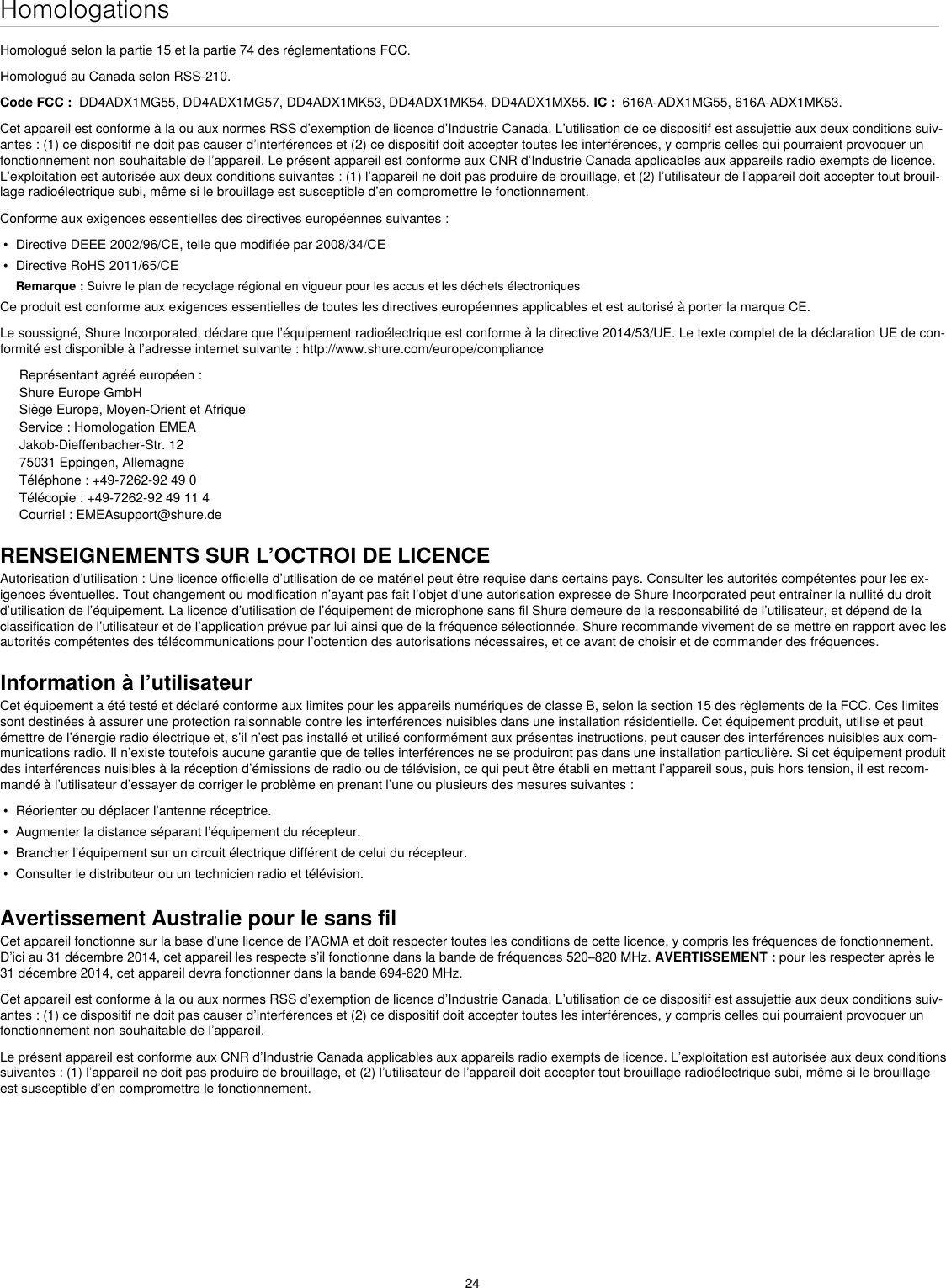 24HomologationsHomologué selon la partie 15 et la partie 74 des réglementations FCC. Homologué au Canada selon RSS-210. Code FCC :  DD4ADX1MG55, DD4ADX1MG57, DD4ADX1MK53, DD4ADX1MK54, DD4ADX1MX55. IC :  616A-ADX1MG55, 616A-ADX1MK53. Cet appareil est conforme à la ou aux normes RSS d’exemption de licence d’Industrie Canada. L’utilisation de ce dispositif est assujettie aux deux conditions suiv-antes : (1) ce dispositif ne doit pas causer d’interférences et (2) ce dispositif doit accepter toutes les interférences, y compris celles qui pourraient provoquer un fonctionnement non souhaitable de l’appareil. Le présent appareil est conforme aux CNR d’Industrie Canada applicables aux appareils radio exempts de licence. L’exploitation est autorisée aux deux conditions suivantes : (1) l’appareil ne doit pas produire de brouillage, et (2) l’utilisateur de l’appareil doit accepter tout brouil-lage radioélectrique subi, même si le brouillage est susceptible d’en compromettre le fonctionnement.Conforme aux exigences essentielles des directives européennes suivantes : •  Directive DEEE 2002/96/CE, telle que modifiée par 2008/34/CE •  Directive RoHS 2011/65/CE Remarque : Suivre le plan de recyclage régional en vigueur pour les accus et les déchets électroniquesCe produit est conforme aux exigences essentielles de toutes les directives européennes applicables et est autorisé à porter la marque CE. Le soussigné, Shure Incorporated, déclare que l’équipement radioélectrique est conforme à la directive 2014/53/UE. Le texte complet de la déclaration UE de con-formité est disponible à l’adresse internet suivante : http://www.shure.com/europe/complianceReprésentant agréé européen :Shure Europe GmbHSiège Europe, Moyen-Orient et AfriqueService : Homologation EMEAJakob-Dieffenbacher-Str. 1275031 Eppingen, AllemagneTéléphone : +49-7262-92 49 0Télécopie : +49-7262-92 49 11 4Courriel : EMEAsupport@shure.deRENSEIGNEMENTS SUR L’OCTROI DE LICENCEAutorisation d’utilisation : Une licence officielle d’utilisation de ce matériel peut être requise dans certains pays. Consulter les autorités compétentes pour les ex-igences éventuelles. Tout changement ou modification n’ayant pas fait l’objet d’une autorisation expresse de Shure Incorporated peut entraîner la nullité du droit d’utilisation de l’équipement. La licence d’utilisation de l’équipement de microphone sans fil Shure demeure de la responsabilité de l’utilisateur, et dépend de la classification de l’utilisateur et de l’application prévue par lui ainsi que de la fréquence sélectionnée. Shure recommande vivement de se mettre en rapport avec les autorités compétentes des télécommunications pour l’obtention des autorisations nécessaires, et ce avant de choisir et de commander des fréquences. Information à l’utilisateurCet équipement a été testé et déclaré conforme aux limites pour les appareils numériques de classe B, selon la section 15 des règlements de la FCC. Ces limites sont destinées à assurer une protection raisonnable contre les interférences nuisibles dans une installation résidentielle. Cet équipement produit, utilise et peut émettre de l’énergie radio électrique et, s’il n’est pas installé et utilisé conformément aux présentes instructions, peut causer des interférences nuisibles aux com-munications radio. Il n’existe toutefois aucune garantie que de telles interférences ne se produiront pas dans une installation particulière. Si cet équipement produit des interférences nuisibles à la réception d’émissions de radio ou de télévision, ce qui peut être établi en mettant l’appareil sous, puis hors tension, il est recom-mandé à l’utilisateur d’essayer de corriger le problème en prenant l’une ou plusieurs des mesures suivantes : •  Réorienter ou déplacer l’antenne réceptrice.•  Augmenter la distance séparant l’équipement du récepteur.•  Brancher l’équipement sur un circuit électrique différent de celui du récepteur.•  Consulter le distributeur ou un technicien radio et télévision.Avertissement Australie pour le sans filCet appareil fonctionne sur la base d’une licence de l’ACMA et doit respecter toutes les conditions de cette licence, y compris les fréquences de fonctionnement. D’ici au 31 décembre 2014, cet appareil les respecte s’il fonctionne dans la bande de fréquences 520–820 MHz. AVERTISSEMENT : pour les respecter après le 31 décembre 2014, cet appareil devra fonctionner dans la bande 694-820 MHz.Cet appareil est conforme à la ou aux normes RSS d’exemption de licence d’Industrie Canada. L’utilisation de ce dispositif est assujettie aux deux conditions suiv-antes : (1) ce dispositif ne doit pas causer d’interférences et (2) ce dispositif doit accepter toutes les interférences, y compris celles qui pourraient provoquer un fonctionnement non souhaitable de l’appareil. Le présent appareil est conforme aux CNR d’Industrie Canada applicables aux appareils radio exempts de licence. L’exploitation est autorisée aux deux conditions suivantes : (1) l’appareil ne doit pas produire de brouillage, et (2) l’utilisateur de l’appareil doit accepter tout brouillage radioélectrique subi, même si le brouillage est susceptible d’en compromettre le fonctionnement. 