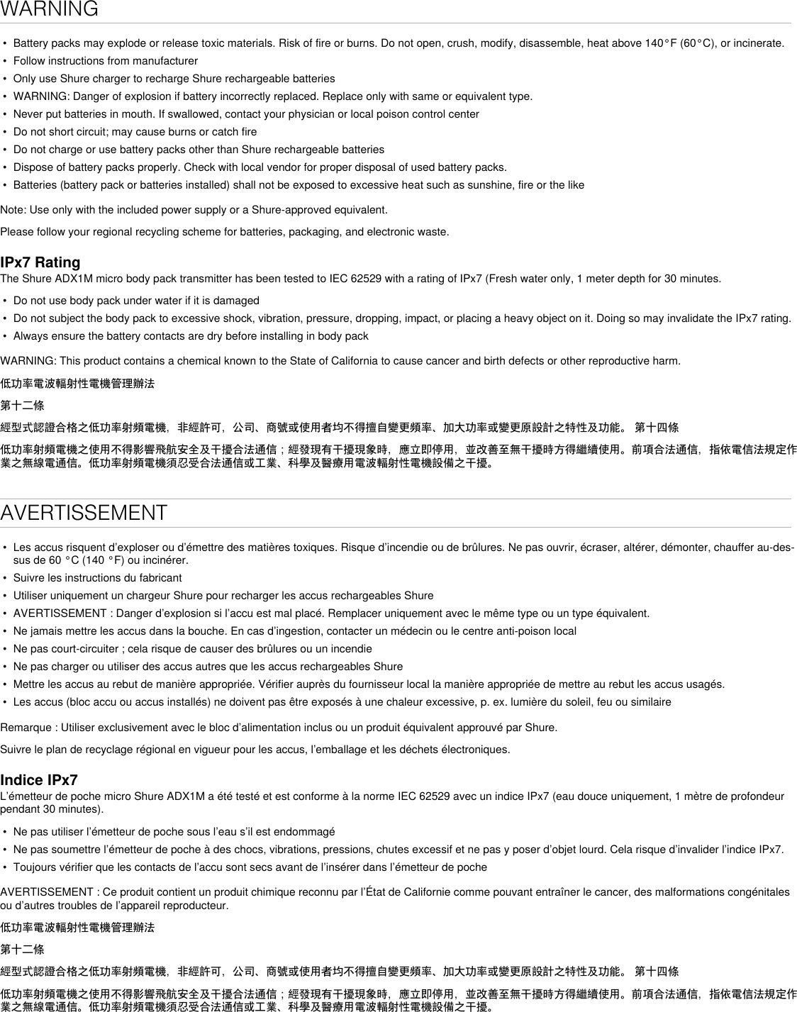 WARNING•  Battery packs may explode or release toxic materials. Risk of fire or burns. Do not open, crush, modify, disassemble, heat above 140°F (60°C), or incinerate.•  Follow instructions from manufacturer•  Only use Shure charger to recharge Shure rechargeable batteries•  WARNING: Danger of explosion if battery incorrectly replaced. Replace only with same or equivalent type.•  Never put batteries in mouth. If swallowed, contact your physician or local poison control center•  Do not short circuit; may cause burns or catch fire•  Do not charge or use battery packs other than Shure rechargeable batteries•  Dispose of battery packs properly. Check with local vendor for proper disposal of used battery packs.•  Batteries (battery pack or batteries installed) shall not be exposed to excessive heat such as sunshine, fire or the likeNote: Use only with the included power supply or a Shure-approved equivalent. Please follow your regional recycling scheme for batteries, packaging, and electronic waste.IPx7 RatingThe Shure ADX1M micro body pack transmitter has been tested to IEC 62529 with a rating of IPx7 (Fresh water only, 1 meter depth for 30 minutes.•  Do not use body pack under water if it is damaged•  Do not subject the body pack to excessive shock, vibration, pressure, dropping, impact, or placing a heavy object on it. Doing so may invalidate the IPx7 rating. •  Always ensure the battery contacts are dry before installing in body packWARNING: This product contains a chemical known to the State of California to cause cancer and birth defects or other reproductive harm. 低功率電波輻射性電機管理辦法第十二條經型式認證合格之低功率射頻電機，非經許可，公司、商號或使用者均不得擅自變更頻率、加大功率或變更原設計之特性及功能。 第十四條低功率射頻電機之使用不得影響飛航安全及干擾合法通信；經發現有干擾現象時，應立即停用，並改善至無干擾時方得繼續使用。前項合法通信，指依電信法規定作業之無線電通信。低功率射頻電機須忍受合法通信或工業、科學及醫療用電波輻射性電機設備之干擾。AVERTISSEMENT•  Les accus risquent d’exploser ou d’émettre des matières toxiques. Risque d’incendie ou de brûlures. Ne pas ouvrir, écraser, altérer, démonter, chauffer au-des-sus de 60 °C (140 °F) ou incinérer.•  Suivre les instructions du fabricant•  Utiliser uniquement un chargeur Shure pour recharger les accus rechargeables Shure•  AVERTISSEMENT : Danger d’explosion si l’accu est mal placé. Remplacer uniquement avec le même type ou un type équivalent.•  Ne jamais mettre les accus dans la bouche. En cas d’ingestion, contacter un médecin ou le centre anti-poison local•  Ne pas court-circuiter ; cela risque de causer des brûlures ou un incendie•  Ne pas charger ou utiliser des accus autres que les accus rechargeables Shure•  Mettre les accus au rebut de manière appropriée. Vérifier auprès du fournisseur local la manière appropriée de mettre au rebut les accus usagés.•  Les accus (bloc accu ou accus installés) ne doivent pas être exposés à une chaleur excessive, p. ex. lumière du soleil, feu ou similaireRemarque : Utiliser exclusivement avec le bloc d’alimentation inclus ou un produit équivalent approuvé par Shure. Suivre le plan de recyclage régional en vigueur pour les accus, l’emballage et les déchets électroniques.Indice IPx7L’émetteur de poche micro Shure ADX1M a été testé et est conforme à la norme IEC 62529 avec un indice IPx7 (eau douce uniquement, 1 mètre de profondeur pendant 30 minutes).•  Ne pas utiliser l’émetteur de poche sous l’eau s’il est endommagé•  Ne pas soumettre l’émetteur de poche à des chocs, vibrations, pressions, chutes excessif et ne pas y poser d’objet lourd. Cela risque d’invalider l’indice IPx7.•  Toujours vérifier que les contacts de l’accu sont secs avant de l’insérer dans l’émetteur de pocheAVERTISSEMENT : Ce produit contient un produit chimique reconnu par l’État de Californie comme pouvant entraîner le cancer, des malformations congénitales ou d’autres troubles de l’appareil reproducteur. 低功率電波輻射性電機管理辦法第十二條經型式認證合格之低功率射頻電機，非經許可，公司、商號或使用者均不得擅自變更頻率、加大功率或變更原設計之特性及功能。 第十四條低功率射頻電機之使用不得影響飛航安全及干擾合法通信；經發現有干擾現象時，應立即停用，並改善至無干擾時方得繼續使用。前項合法通信，指依電信法規定作業之無線電通信。低功率射頻電機須忍受合法通信或工業、科學及醫療用電波輻射性電機設備之干擾。
