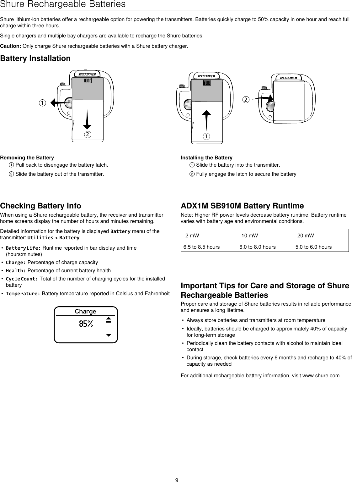 9Shure Rechargeable BatteriesShure lithium-ion batteries offer a rechargeable option for powering the transmitters. Batteries quickly charge to 50% capacity in one hour and reach full charge within three hours.Single chargers and multiple bay chargers are available to recharge the Shure batteries.Caution: Only charge Shure rechargeable batteries with a Shure battery charger.Checking Battery InfoWhen using a Shure rechargeable battery, the receiver and transmitter home screens display the number of hours and minutes remaining.Detailed information for the battery is displayed Battery menu of the transmitter: Utilities &gt; Battery•  Battery Life: Runtime reported in bar display and time (hours:minutes)•  Charge: Percentage of charge capacity•  Health: Percentage of current battery health•  Cycle Count: Total of the number of charging cycles for the installed battery•  Temperature: Battery temperature reported in Celsius and FahrenheitImportant Tips for Care and Storage of Shure Rechargeable BatteriesProper care and storage of Shure batteries results in reliable performance and ensures a long lifetime.•  Always store batteries and transmitters at room temperature •  Ideally, batteries should be charged to approximately 40% of capacity for long-term storage•  Periodically clean the battery contacts with alcohol to maintain ideal contact•  During storage, check batteries every 6 months and recharge to 40% of capacity as neededFor additional rechargeable battery information, visit www.shure.com.Battery Installation1212Removing the Battery① Pull back to disengage the battery latch.② Slide the battery out of the transmitter.Installing the Battery① Slide the battery into the transmitter.② Fully engage the latch to secure the batteryADX1M SB910M Battery RuntimeNote: Higher RF power levels decrease battery runtime. Battery runtime varies with battery age and environmental conditions.2 mW 10 mW 20 mW6.5 to 8.5 hours 6.0 to 8.0 hours 5.0 to 6.0 hoursCharge85%