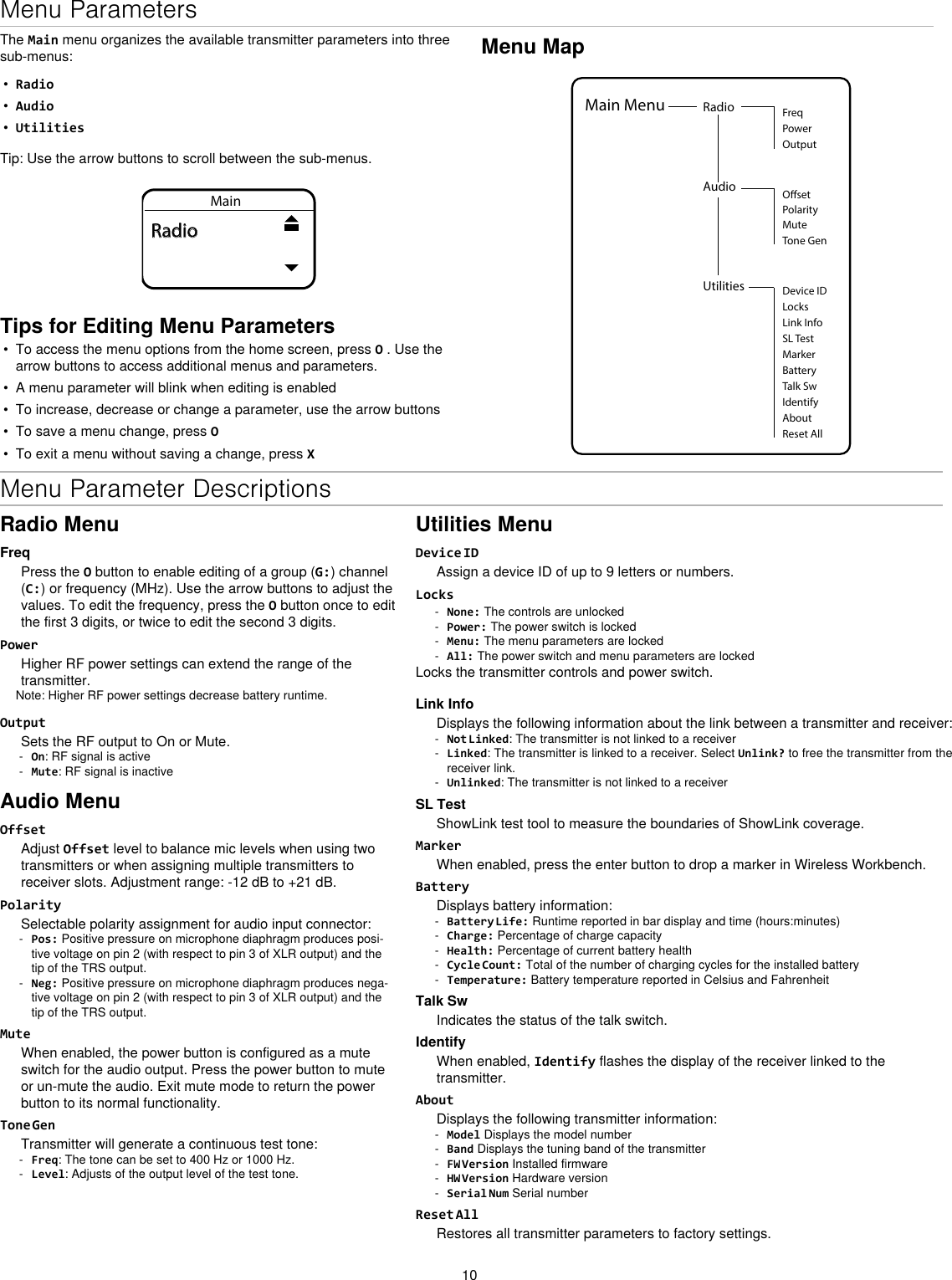 10Menu ParametersThe Main menu organizes the available transmitter parameters into three sub-menus:•  Radio•  Audio•  UtilitiesTip: Use the arrow buttons to scroll between the sub-menus.MainRadioTips for Editing Menu Parameters•  To access the menu options from the home screen, press O . Use the arrow buttons to access additional menus and parameters.•  A menu parameter will blink when editing is enabled•  To increase, decrease or change a parameter, use the arrow buttons•  To save a menu change, press O•  To exit a menu without saving a change, press XMenu MapUtilities Device IDLocksMarkerAboutBatteryTalk SwIdentifyReset AllMain Menu Radio FreqPowerOutputAudioPolarityOsetMuteTone GenLink InfoSL TestMenu Parameter DescriptionsRadio MenuFreqPress the O button to enable editing of a group (G:) channel (C:) or frequency (MHz). Use the arrow buttons to adjust the values. To edit the frequency, press the O button once to edit the first 3 digits, or twice to edit the second 3 digits.PowerHigher RF power settings can extend the range of the transmitter. Note: Higher RF power settings decrease battery runtime.OutputSets the RF output to On or Mute. - On: RF signal is active - Mute: RF signal is inactiveAudio MenuOffsetAdjust Offset level to balance mic levels when using two transmitters or when assigning multiple transmitters to receiver slots. Adjustment range: -12 dB to +21 dB.PolaritySelectable polarity assignment for audio input connector: - Pos: Positive pressure on microphone diaphragm produces posi-tive voltage on pin 2 (with respect to pin 3 of XLR output) and the tip of the TRS output. - Neg: Positive pressure on microphone diaphragm produces nega-tive voltage on pin 2 (with respect to pin 3 of XLR output) and the tip of the TRS output.MuteWhen enabled, the power button is configured as a mute switch for the audio output. Press the power button to mute or un-mute the audio. Exit mute mode to return the power button to its normal functionality. Tone GenTransmitter will generate a continuous test tone:  - Freq: The tone can be set to 400 Hz or 1000 Hz. - Level: Adjusts of the output level of the test tone.Utilities MenuDevice IDAssign a device ID of up to 9 letters or numbers.Locks - None: The controls are unlocked - Power: The power switch is locked - Menu: The menu parameters are locked - All: The power switch and menu parameters are lockedLocks the transmitter controls and power switch.Link InfoDisplays the following information about the link between a transmitter and receiver: - Not Linked: The transmitter is not linked to a receiver - Linked: The transmitter is linked to a receiver. Select Unlink? to free the transmitter from the receiver link. - Unlinked: The transmitter is not linked to a receiverSL TestShowLink test tool to measure the boundaries of ShowLink coverage.MarkerWhen enabled, press the enter button to drop a marker in Wireless Workbench.BatteryDisplays battery information: - Battery Life: Runtime reported in bar display and time (hours:minutes) - Charge: Percentage of charge capacity - Health: Percentage of current battery health - Cycle Count: Total of the number of charging cycles for the installed battery - Temperature: Battery temperature reported in Celsius and FahrenheitTalk SwIndicates the status of the talk switch.IdentifyWhen enabled, Identify flashes the display of the receiver linked to the transmitter.AboutDisplays the following transmitter information: - Model Displays the model number - Band Displays the tuning band of the transmitter - FW Version Installed firmware - HW Version Hardware version - Serial Num Serial numberReset AllRestores all transmitter parameters to factory settings.