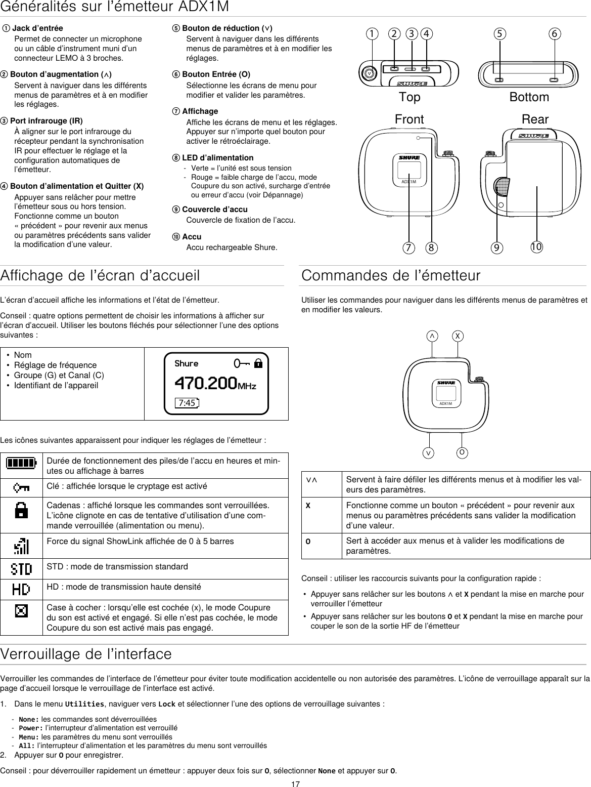 17Généralités sur l’émetteur ADX1M⑤ Bouton de réduction (⋁)Servent à naviguer dans les différentsmenus de paramètres et à en modifier lesréglages.⑥ Bouton Entrée (O)Sélectionne les écrans de menu pourmodifier et valider les paramètres.⑦ AffichageAffiche les écrans de menu et les réglages.Appuyer sur n’importe quel bouton pouractiver le rétroéclairage.⑧ LED d’alimentation - Verte = l’unité est sous tension - Rouge = faible charge de l’accu, mode Coupure du son activé, surcharge d’entrée ou erreur d’accu (voir Dépannage)⑨ Couvercle d’accuCouvercle de fixation de l’accu.⑩ AccuAccu rechargeable Shure.① Jack d’entréePermet de connecter un microphoneou un câble d’instrument muni d’unconnecteur LEMO à 3 broches.② Bouton d’augmentation (⋀)Servent à naviguer dans les différentsmenus de paramètres et à en modifierles réglages.③ Port infrarouge (IR)À aligner sur le port infrarouge durécepteur pendant la synchronisationIR pour effectuer le réglage et laconfiguration automatiques del’émetteur.④ Bouton d’alimentation et Quitter (X)Appuyer sans relâcher pour mettrel’émetteur sous ou hors tension.Fonctionne comme un bouton« précédent » pour revenir aux menusou paramètres précédents sans validerla modification d’une valeur.1 2 3 4 5 698 107ADX1MTop BottomFront RearAffichage de l’écran d’accueilL’écran d’accueil affiche les informations et l’état de l’émetteur.Conseil : quatre options permettent de choisir les informations à afficher sur l’écran d’accueil. Utiliser les boutons fléchés pour sélectionner l’une des options suivantes :• Nom• Réglage de fréquence• Groupe (G) et Canal (C)• Identifiant de l’appareilShure470.200MHz7:45Les icônes suivantes apparaissent pour indiquer les réglages de l’émetteur :Durée de fonctionnement des piles/de l’accu en heures et min-utes ou affichage à barresClé : affichée lorsque le cryptage est activéCadenas : affiché lorsque les commandes sont verrouillées. L’icône clignote en cas de tentative d’utilisation d’une com-mande verrouillée (alimentation ou menu).Force du signal ShowLink affichée de 0 à 5 barresSTD : mode de transmission standardHD : mode de transmission haute densitéCase à cocher : lorsqu’elle est cochée (x), le mode Coupure du son est activé et engagé. Si elle n’est pas cochée, le mode Coupure du son est activé mais pas engagé.Commandes de l’émetteurUtiliser les commandes pour naviguer dans les différents menus de paramètres et en modifier les valeurs.ADX1M^X^O∨∧ Servent à faire défiler les différents menus et à modifier les val-eurs des paramètres.XFonctionne comme un bouton « précédent » pour revenir aux menus ou paramètres précédents sans valider la modification d’une valeur.OSert à accéder aux menus et à valider les modifications de paramètres.Conseil : utiliser les raccourcis suivants pour la configuration rapide :•Appuyer sans relâcher sur les boutons ∧ et X pendant la mise en marche pourverrouiller l’émetteur• Appuyer sans relâcher sur les boutons O et X pendant la mise en marche pourcouper le son de la sortie HF de l’émetteurVerrouillage de l’interfaceVerrouiller les commandes de l’interface de l’émetteur pour éviter toute modification accidentelle ou non autorisée des paramètres. L’icône de verrouillage apparaît sur la page d’accueil lorsque le verrouillage de l’interface est activé.1. Dans le menu Utilities, naviguer vers Lock et sélectionner l’une des options de verrouillage suivantes : - None: les commandes sont déverrouillées - Power: l’interrupteur d’alimentation est verrouillé - Menu: les paramètres du menu sont verrouillés - All: l’interrupteur d’alimentation et les paramètres du menu sont verrouillés2. Appuyer sur O pour enregistrer.Conseil : pour déverrouiller rapidement un émetteur : appuyer deux fois sur O, sélectionner None et appuyer sur O.