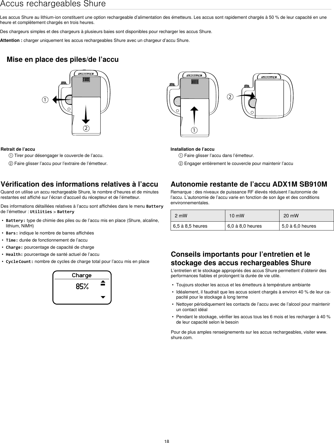 18Accus rechargeables ShureLes accus Shure au lithium-ion constituent une option rechargeable d’alimentation des émetteurs. Les accus sont rapidement chargés à 50 % de leur capacité en une heure et complètement chargés en trois heures.Des chargeurs simples et des chargeurs à plusieurs baies sont disponibles pour recharger les accus Shure.Attention : charger uniquement les accus rechargeables Shure avec un chargeur d’accu Shure.Vérification des informations relatives à l’accuQuand on utilise un accu rechargeable Shure, le nombre d’heures et de minutes restantes est affiché sur l’écran d’accueil du récepteur et de l’émetteur.Des informations détaillées relatives à l’accu sont affichées dans le menu Battery de l’émetteur : Utilities &gt; Battery•Battery: type de chimie des piles ou de l’accu mis en place (Shure, alcaline,lithium, NiMH)•Bars: indique le nombre de barres affichées•Time: durée de fonctionnement de l’accu•Charge: pourcentage de capacité de charge•Health: pourcentage de santé actuel de l’accu•Cycle Count: nombre de cycles de charge total pour l’accu mis en placeCharge85%Conseils importants pour l’entretien et le stockage des accus rechargeables ShureL’entretien et le stockage appropriés des accus Shure permettent d’obtenir des performances fiables et prolongent la durée de vie utile.• Toujours stocker les accus et les émetteurs à température ambiante• Idéalement, il faudrait que les accus soient chargés à environ 40 % de leur ca-pacité pour le stockage à long terme• Nettoyer périodiquement les contacts de l’accu avec de l’alcool pour maintenirun contact idéal• Pendant le stockage, vérifier les accus tous les 6 mois et les recharger à 40 %de leur capacité selon le besoinPour de plus amples renseignements sur les accus rechargeables, visiter www.shure.com.Mise en place des piles/de l’accu1212Retrait de l’accu① Tirer pour désengager le couvercle de l’accu.② Faire glisser l’accu pour l’extraire de l’émetteur.Installation de l’accu① Faire glisser l’accu dans l’émetteur.② Engager entièrement le couvercle pour maintenir l’accuAutonomie restante de l’accu ADX1M SB910MRemarque : des niveaux de puissance RF élevés réduisent l’autonomie de l’accu. L’autonomie de l’accu varie en fonction de son âge et des conditions environnementales.2 mW 10 mW 20 mW6,5 à 8,5 heures 6,0 à 8,0 heures 5,0 à 6,0 heures