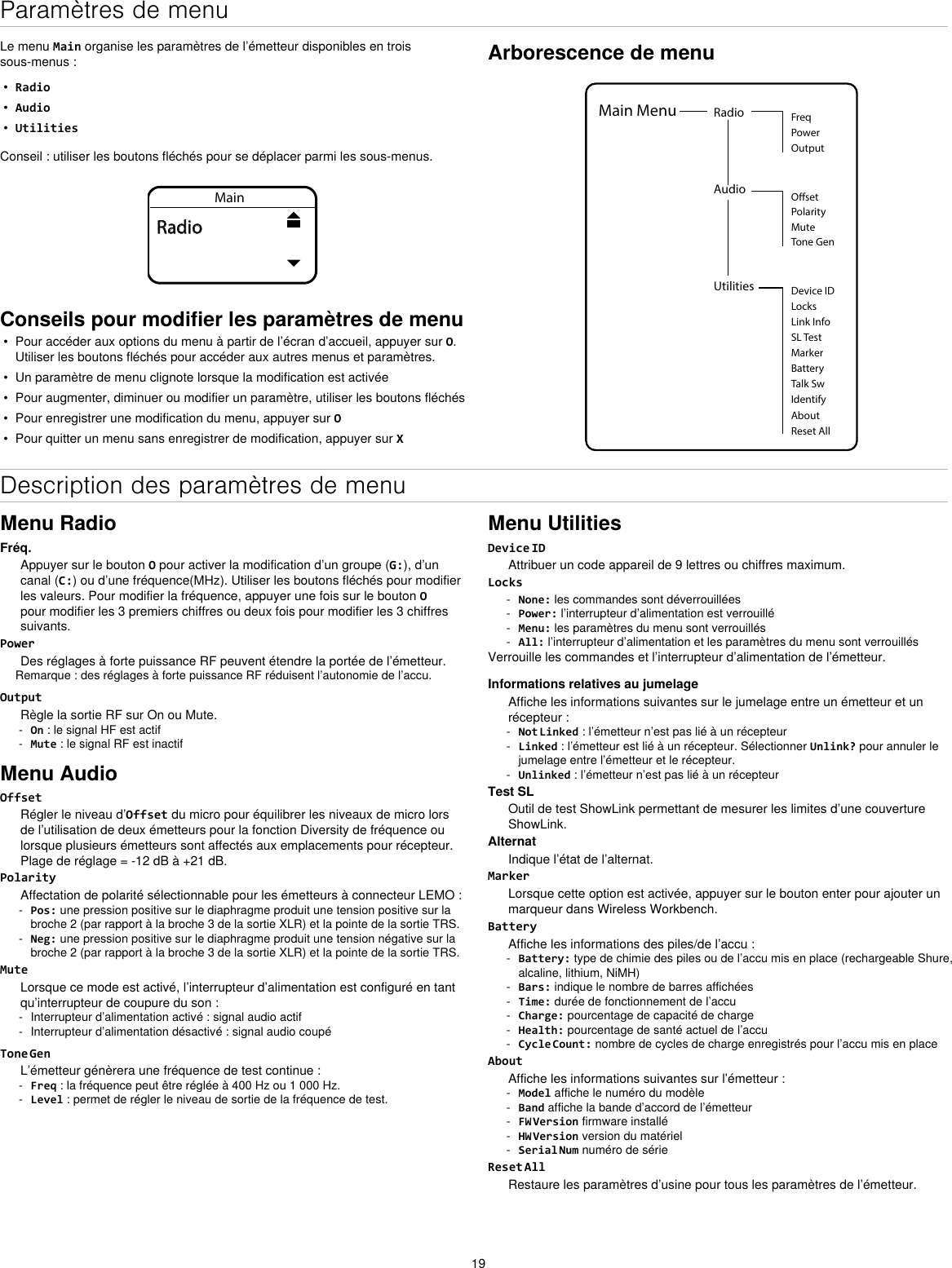 19Paramètres de menuLe menu Main organise les paramètres de l’émetteur disponibles en trois sous-menus :•Radio•Audio•UtilitiesConseil : utiliser les boutons fléchés pour se déplacer parmi les sous-menus.MainRadioConseils pour modifier les paramètres de menu• Pour accéder aux options du menu à partir de l’écran d’accueil, appuyer sur O.Utiliser les boutons fléchés pour accéder aux autres menus et paramètres.• Un paramètre de menu clignote lorsque la modification est activée• Pour augmenter, diminuer ou modifier un paramètre, utiliser les boutons fléchés• Pour enregistrer une modification du menu, appuyer sur O• Pour quitter un menu sans enregistrer de modification, appuyer sur XArborescence de menuUtilities Device IDLocksMarkerAboutBatteryTalk SwIdentifyReset AllMain Menu Radio FreqPowerOutputAudioPolarityOsetMuteTone GenLink InfoSL TestDescription des paramètres de menuMenu RadioFréq.Appuyer sur le bouton O pour activer la modification d’un groupe (G:), d’un canal (C:) ou d’une fréquence(MHz). Utiliser les boutons fléchés pour modifier les valeurs. Pour modifier la fréquence, appuyer une fois sur le bouton O pour modifier les 3 premiers chiffres ou deux fois pour modifier les 3 chiffres suivants.PowerDes réglages à forte puissance RF peuvent étendre la portée de l’émetteur.Remarque : des réglages à forte puissance RF réduisent l’autonomie de l’accu.OutputRègle la sortie RF sur On ou Mute. - On : le signal HF est actif - Mute : le signal RF est inactifMenu AudioOffsetRégler le niveau d’Offset du micro pour équilibrer les niveaux de micro lors de l’utilisation de deux émetteurs pour la fonction Diversity de fréquence ou lorsque plusieurs émetteurs sont affectés aux emplacements pour récepteur. Plage de réglage = -12 dB à +21 dB.PolarityAffectation de polarité sélectionnable pour les émetteurs à connecteur LEMO : - Pos: une pression positive sur le diaphragme produit une tension positive sur la broche 2 (par rapport à la broche 3 de la sortie XLR) et la pointe de la sortie TRS. - Neg: une pression positive sur le diaphragme produit une tension négative sur la broche 2 (par rapport à la broche 3 de la sortie XLR) et la pointe de la sortie TRS.MuteLorsque ce mode est activé, l’interrupteur d’alimentation est configuré en tant qu’interrupteur de coupure du son : - Interrupteur d’alimentation activé : signal audio actif - Interrupteur d’alimentation désactivé : signal audio coupéTone GenL’émetteur génèrera une fréquence de test continue : - Freq : la fréquence peut être réglée à 400 Hz ou 1 000 Hz. - Level : permet de régler le niveau de sortie de la fréquence de test.Menu UtilitiesDevice IDAttribuer un code appareil de 9 lettres ou chiffres maximum.Locks - None: les commandes sont déverrouillées - Power: l’interrupteur d’alimentation est verrouillé - Menu: les paramètres du menu sont verrouillés - All: l’interrupteur d’alimentation et les paramètres du menu sont verrouillésVerrouille les commandes et l’interrupteur d’alimentation de l’émetteur.Informations relatives au jumelageAffiche les informations suivantes sur le jumelage entre un émetteur et un récepteur : - Not Linked : l’émetteur n’est pas lié à un récepteur - Linked : l’émetteur est lié à un récepteur. Sélectionner Unlink? pour annuler le jumelage entre l’émetteur et le récepteur. - Unlinked : l’émetteur n’est pas lié à un récepteurTest SLOutil de test ShowLink permettant de mesurer les limites d’une couverture ShowLink.AlternatIndique l’état de l’alternat.MarkerLorsque cette option est activée, appuyer sur le bouton enter pour ajouter un marqueur dans Wireless Workbench.BatteryAffiche les informations des piles/de l’accu : - Battery: type de chimie des piles ou de l’accu mis en place (rechargeable Shure, alcaline, lithium, NiMH) - Bars: indique le nombre de barres affichées - Time: durée de fonctionnement de l’accu - Charge: pourcentage de capacité de charge - Health: pourcentage de santé actuel de l’accu - Cycle Count: nombre de cycles de charge enregistrés pour l’accu mis en placeAboutAffiche les informations suivantes sur l’émetteur : - Model affiche le numéro du modèle - Band affiche la bande d’accord de l’émetteur - FW Version firmware installé - HW Version version du matériel - Serial Num numéro de sérieReset AllRestaure les paramètres d’usine pour tous les paramètres de l’émetteur.