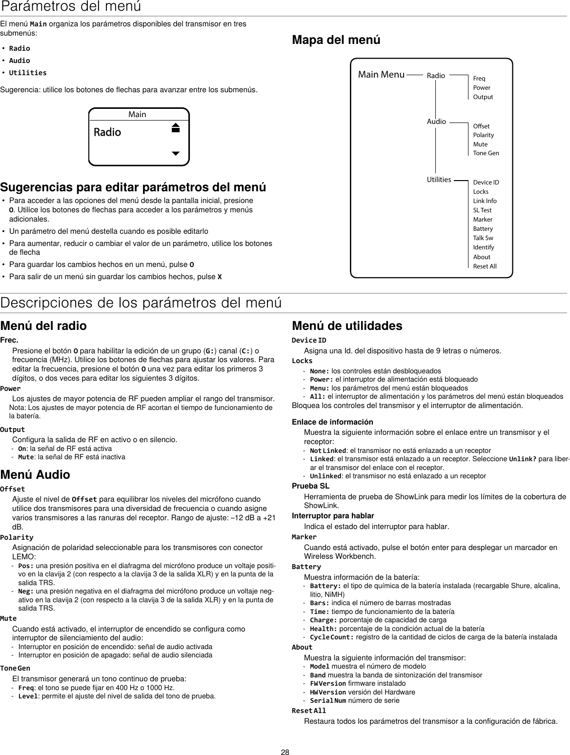 28Parámetros del menúEl menú Main organiza los parámetros disponibles del transmisor en tres submenús:•  Radio•  Audio•  UtilitiesSugerencia: utilice los botones de flechas para avanzar entre los submenús.MainRadioSugerencias para editar parámetros del menú•  Para acceder a las opciones del menú desde la pantalla inicial, presione O. Utilice los botones de flechas para acceder a los parámetros y menús adicionales.•  Un parámetro del menú destella cuando es posible editarlo•  Para aumentar, reducir o cambiar el valor de un parámetro, utilice los botones de flecha•  Para guardar los cambios hechos en un menú, pulse O•  Para salir de un menú sin guardar los cambios hechos, pulse XMapa del menúUtilities Device IDLocksMarkerAboutBatteryTalk SwIdentifyReset AllMain Menu Radio FreqPowerOutputAudioPolarityOsetMuteTone GenLink InfoSL TestDescripciones de los parámetros del menúMenú del radioFrec.Presione el botón O para habilitar la edición de un grupo (G:) canal (C:) o frecuencia (MHz). Utilice los botones de flechas para ajustar los valores. Para editar la frecuencia, presione el botón O una vez para editar los primeros 3 dígitos, o dos veces para editar los siguientes 3 dígitos.PowerLos ajustes de mayor potencia de RF pueden ampliar el rango del transmisor.Nota: Los ajustes de mayor potencia de RF acortan el tiempo de funcionamiento de la batería.OutputConfigura la salida de RF en activo o en silencio. - On: la señal de RF está activa - Mute: la señal de RF está inactivaMenú AudioOffsetAjuste el nivel de Offset para equilibrar los niveles del micrófono cuando utilice dos transmisores para una diversidad de frecuencia o cuando asigne varios transmisores a las ranuras del receptor. Rango de ajuste: –12 dB a +21 dB.PolarityAsignación de polaridad seleccionable para los transmisores con conector LEMO: - Pos: una presión positiva en el diafragma del micrófono produce un voltaje positi-vo en la clavija 2 (con respecto a la clavija 3 de la salida XLR) y en la punta de la salida TRS. - Neg: una presión negativa en el diafragma del micrófono produce un voltaje neg-ativo en la clavija 2 (con respecto a la clavija 3 de la salida XLR) y en la punta de salida TRS.MuteCuando está activado, el interruptor de encendido se configura como interruptor de silenciamiento del audio: - Interruptor en posición de encendido: señal de audio activada - Interruptor en posición de apagado: señal de audio silenciadaTone GenEl transmisor generará un tono continuo de prueba: - Freq: el tono se puede fijar en 400 Hz o 1000 Hz. - Level: permite el ajuste del nivel de salida del tono de prueba.Menú de utilidadesDevice IDAsigna una Id. del dispositivo hasta de 9 letras o números.Locks - None: los controles están desbloqueados - Power: el interruptor de alimentación está bloqueado - Menu: los parámetros del menú están bloqueados - All: el interruptor de alimentación y los parámetros del menú están bloqueadosBloquea los controles del transmisor y el interruptor de alimentación.Enlace de informaciónMuestra la siguiente información sobre el enlace entre un transmisor y el receptor: - Not Linked: el transmisor no está enlazado a un receptor - Linked: el transmisor está enlazado a un receptor. Seleccione Unlink? para liber-ar el transmisor del enlace con el receptor. - Unlinked: el transmisor no está enlazado a un receptorPrueba SLHerramienta de prueba de ShowLink para medir los límites de la cobertura de ShowLink.Interruptor para hablarIndica el estado del interruptor para hablar.MarkerCuando está activado, pulse el botón enter para desplegar un marcador en Wireless Workbench.BatteryMuestra información de la batería: - Battery: el tipo de química de la batería instalada (recargable Shure, alcalina, litio, NiMH) - Bars: indica el número de barras mostradas - Time: tiempo de funcionamiento de la batería - Charge: porcentaje de capacidad de carga - Health: porcentaje de la condición actual de la batería - Cycle Count: registro de la cantidad de ciclos de carga de la batería instaladaAboutMuestra la siguiente información del transmisor: - Model muestra el número de modelo - Band muestra la banda de sintonización del transmisor - FW Version firmware instalado - HW Version versión del Hardware - Serial Num número de serieReset AllRestaura todos los parámetros del transmisor a la configuración de fábrica.