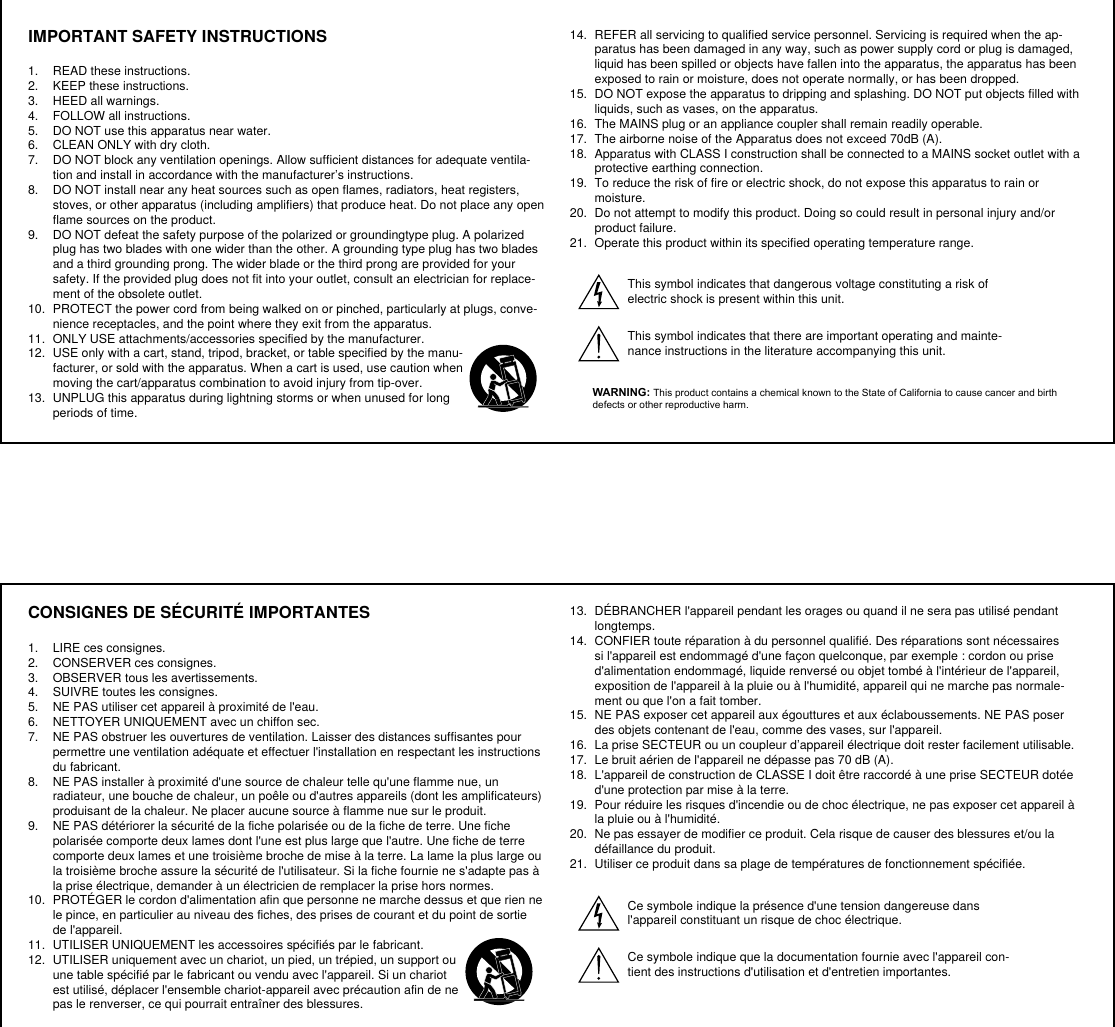 CONSIGNES DE SÉCURITÉ IMPORTANTES1.  LIRE ces consignes. 2.  CONSERVER ces consignes. 3.  OBSERVER tous les avertissements.4.  SUIVRE toutes les consignes. 5.  NE PAS utiliser cet appareil à proximité de l&apos;eau. 6.  NETTOYER UNIQUEMENT avec un chiffon sec. 7.  NE PAS obstruer les ouvertures de ventilation. Laisser des distances suffisantes pour permettre une ventilation adéquate et effectuer l&apos;installation en respectant les instructions du fabricant. 8.  NE PAS installer à proximité d&apos;une source de chaleur telle qu&apos;une flamme nue, un radiateur, une bouche de chaleur, un poêle ou d&apos;autres appareils (dont les amplificateurs) produisant de la chaleur. Ne placer aucune source à flamme nue sur le produit. 9.  NE PAS détériorer la sécurité de la fiche polarisée ou de la fiche de terre. Une fiche polarisée comporte deux lames dont l&apos;une est plus large que l&apos;autre. Une fiche de terre comporte deux lames et une troisième broche de mise à la terre. La lame la plus large ou la troisième broche assure la sécurité de l&apos;utilisateur. Si la fiche fournie ne s&apos;adapte pas à la prise électrique, demander à un électricien de remplacer la prise hors normes. 10.  PROTÉGER le cordon d&apos;alimentation afin que personne ne marche dessus et que rien ne le pince, en particulier au niveau des fiches, des prises de courant et du point de sortie de l&apos;appareil. 11.  UTILISER UNIQUEMENT les accessoires spécifiés par le fabricant.12.  UTILISER uniquement avec un chariot, un pied, un trépied, un support ou une table spécifié par le fabricant ou vendu avec l&apos;appareil. Si un chariot est utilisé, déplacer l&apos;ensemble chariot-appareil avec précaution afin de ne pas le renverser, ce qui pourrait entraîner des blessures.13.  DÉBRANCHER l&apos;appareil pendant les orages ou quand il ne sera pas utilisé pendant longtemps. 14.  CONFIER toute réparation à du personnel qualifié. Des réparations sont nécessaires si l&apos;appareil est endommagé d&apos;une façon quelconque, par exemple : cordon ou prise d&apos;alimentation endommagé, liquide renversé ou objet tombé à l&apos;intérieur de l&apos;appareil, exposition de l&apos;appareil à la pluie ou à l&apos;humidité, appareil qui ne marche pas normale-ment ou que l&apos;on a fait tomber. 15.  NE PAS exposer cet appareil aux égouttures et aux éclaboussements. NE PAS poser des objets contenant de l&apos;eau, comme des vases, sur l&apos;appareil. 16.  La prise SECTEUR ou un coupleur d’appareil électrique doit rester facilement utilisable. 17.  Le bruit aérien de l&apos;appareil ne dépasse pas 70 dB (A). 18.  L&apos;appareil de construction de CLASSE I doit être raccordé à une prise SECTEUR dotée d&apos;une protection par mise à la terre. 19.  Pour réduire les risques d&apos;incendie ou de choc électrique, ne pas exposer cet appareil à la pluie ou à l&apos;humidité. 20.  Ne pas essayer de modifier ce produit. Cela risque de causer des blessures et/ou la défaillance du produit.21.  Utiliser ce produit dans sa plage de températures de fonctionnement spécifiée.Ce symbole indique la présence d&apos;une tension dangereuse dans l&apos;appareil constituant un risque de choc électrique.Ce symbole indique que la documentation fournie avec l&apos;appareil con-tient des instructions d&apos;utilisation et d&apos;entretien importantes. IMPORTANT SAFETY INSTRUCTIONS1.  READ these instructions. 2.  KEEP these instructions. 3.  HEED all warnings.4.  FOLLOW all instructions. 5.  DO NOT use this apparatus near water. 6.  CLEAN ONLY with dry cloth. 7.  DO NOT block any ventilation openings. Allow sufficient distances for adequate ventila-tion and install in accordance with the manufacturer’s instructions. 8.  DO NOT install near any heat sources such as open flames, radiators, heat registers, stoves, or other apparatus (including amplifiers) that produce heat. Do not place any open flame sources on the product. 9.  DO NOT defeat the safety purpose of the polarized or groundingtype plug. A polarized plug has two blades with one wider than the other. A grounding type plug has two blades and a third grounding prong. The wider blade or the third prong are provided for your safety. If the provided plug does not fit into your outlet, consult an electrician for replace-ment of the obsolete outlet. 10.  PROTECT the power cord from being walked on or pinched, particularly at plugs, conve-nience receptacles, and the point where they exit from the apparatus. 11.  ONLY USE attachments/accessories specified by the manufacturer.12.  USE only with a cart, stand, tripod, bracket, or table specified by the manu-facturer, or sold with the apparatus. When a cart is used, use caution when moving the cart/apparatus combination to avoid injury from tip-over.13.  UNPLUG this apparatus during lightning storms or when unused for long periods of time. 14.  REFER all servicing to qualified service personnel. Servicing is required when the ap-paratus has been damaged in any way, such as power supply cord or plug is damaged, liquid has been spilled or objects have fallen into the apparatus, the apparatus has been exposed to rain or moisture, does not operate normally, or has been dropped. 15.  DO NOT expose the apparatus to dripping and splashing. DO NOT put objects filled with liquids, such as vases, on the apparatus. 16.  The MAINS plug or an appliance coupler shall remain readily operable. 17.  The airborne noise of the Apparatus does not exceed 70dB (A). 18.  Apparatus with CLASS I construction shall be connected to a MAINS socket outlet with a protective earthing connection. 19.  To reduce the risk of fire or electric shock, do not expose this apparatus to rain or moisture. 20.  Do not attempt to modify this product. Doing so could result in personal injury and/or product failure.21.  Operate this product within its specified operating temperature range.This symbol indicates that dangerous voltage constituting a risk of electric shock is present within this unit. This symbol indicates that there are important operating and mainte-nance instructions in the literature accompanying this unit. WARNING: This product contains a chemical known to the State of California to cause cancer and birth defects or other reproductive harm.