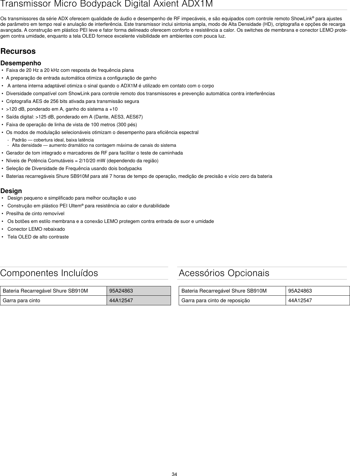 34Componentes IncluídosBateria Recarregável Shure SB910M 95A24863Garra para cinto 44A12547Acessórios OpcionaisBateria Recarregável Shure SB910M 95A24863Garra para cinto de reposição 44A12547Transmissor Micro Bodypack Digital Axient ADX1MOs transmissores da série ADX oferecem qualidade de áudio e desempenho de RF impecáveis, e são equipados com controle remoto ShowLink® para ajustes de parâmetro em tempo real e anulação de interferência. Este transmissor inclui sintonia ampla, modo de Alta Densidade (HD), criptografia e opções de recarga avançada. A construção em plástico PEI leve e fator forma delineado oferecem conforto e resistência a calor. Os switches de membrana e conector LEMO prote-gem contra umidade, enquanto a tela OLED fornece excelente visibilidade em ambientes com pouca luz.RecursosDesempenho•  Faixa de 20 Hz a 20 kHz com resposta de frequência plana•  A preparação de entrada automática otimiza a configuração de ganho•   A antena interna adaptável otimiza o sinal quando o ADX1M é utilizado em contato com o corpo•  Diversidade compatível com ShowLink para controle remoto dos transmissores e prevenção automática contra interferências•  Criptografia AES de 256 bits ativada para transmissão segura•  &gt;120 dB, ponderado em A, ganho do sistema a +10•  Saída digital: &gt;125 dB, ponderado em A (Dante, AES3, AES67)•  Faixa de operação de linha de vista de 100 metros (300 pés)•  Os modos de modulação selecionáveis otimizam o desempenho para eficiência espectral - Padrão — cobertura ideal, baixa latência - Alta densidade — aumento dramático na contagem máxima de canais do sistema•  Gerador de tom integrado e marcadores de RF para facilitar o teste de caminhada•  Níveis de Potência Comutáveis = 2/10/20 mW (dependendo da região)•  Seleção de Diversidade de Frequência usando dois bodypacks•  Baterias recarregáveis Shure SB910M para até 7 horas de tempo de operação, medição de precisão e vício zero da bateriaDesign•   Design pequeno e simplificado para melhor ocultação e uso•   Construção em plástico PEI Ultem® para resistência ao calor e durabilidade•  Presilha de cinto removível•   Os botões em estilo membrana e a conexão LEMO protegem contra entrada de suor e umidade•   Conector LEMO rebaixado•   Tela OLED de alto contraste