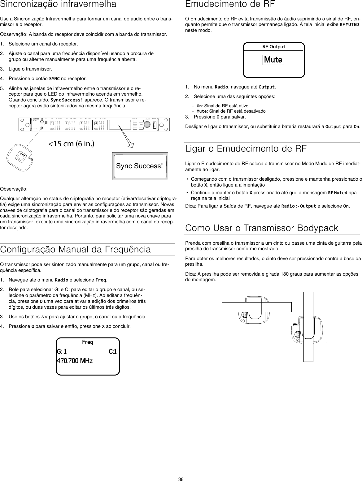 38Sincronização infravermelhaUse a Sincronização Infravermelha para formar um canal de áudio entre o trans-missor e o receptor.Observação: A banda do receptor deve coincidir com a banda do transmissor.1.  Selecione um canal do receptor.2.  Ajuste o canal para uma frequência disponível usando a procura de grupo ou alterne manualmente para uma frequência aberta.3.  Ligue o transmissor.4.  Pressione o botão SYNC no receptor.5.  Alinhe as janelas de infravermelho entre o transmissor e o re-ceptor para que o LED do infravermelho acenda em vermelho. Quando concluído, Sync Success! aparece. O transmissor e re-ceptor agora estão sintonizados na mesma frequência.&lt;15 cm (6 in.) AD4QAxient Digital Wireless ReceiverPOWERPUSHCONTROLNAVIGATEIR RFA BOLAUDIOSYNC4RX 4RFA BOLAUDIOSYNC3RX 3RFA BOLAUDIOSYNC2RX 2RFA BOLAUDIOSYNC1RX 1ULXD4Digital Wireless ReceiversyncSync Success!ADX1MObservação:Qualquer alteração no status de criptografia no receptor (ativar/desativar criptogra-fia) exige uma sincronização para enviar as configurações ao transmissor. Novas chaves de criptografia para o canal do transmissor e do receptor são geradas em cada sincronização infravermelha. Portanto, para solicitar uma nova chave para um transmissor, execute uma sincronização infravermelha com o canal do recep-tor desejado.Configuração Manual da FrequênciaO transmissor pode ser sintonizado manualmente para um grupo, canal ou fre-quência específica.1.  Navegue até o menu Radio e selecione Freq.2.  Role para selecionar G: e C: para editar o grupo e canal, ou se-lecione o parâmetro da frequência (MHz). Ao editar a frequên-cia, pressione O uma vez para ativar a edição dos primeiros três dígitos, ou duas vezes para editar os últimos três dígitos.3.  Use os botões ∧∨ para ajustar o grupo, o canal ou a frequência.4.  Pressione O para salvar e então, pressione X ao concluir.FreqG: 1                         C:1470.700 MHzEmudecimento de RFO Emudecimento de RF evita transmissão do áudio suprimindo o sinal de RF, en-quanto permite que o transmissor permaneça ligado. A tela inicial exibe RF MUTED neste modo.RF OutputMute1.  No menu Radio, navegue até Output.2.  Selecione uma das seguintes opções: - On: Sinal de RF está ativo - Mute: Sinal de RF está desativado3.  Pressione O para salvar.Desligar e ligar o transmissor, ou substituir a bateria restaurará a Output para On.Ligar o Emudecimento de RFLigar o Emudecimento de RF coloca o transmissor no Modo Mudo de RF imediat-amente ao ligar.•  Começando com o transmissor desligado, pressione e mantenha pressionado o botão X, então ligue a alimentação•  Continue a manter o botão X pressionado até que a mensagem RF Muted apa-reça na tela inicialDica: Para ligar a Saída de RF, navegue até Radio &gt; Output e selecione On.Como Usar o Transmissor BodypackPrenda com presilha o transmissor a um cinto ou passe uma cinta de guitarra pela presilha do transmissor conforme mostrado.Para obter os melhores resultados, o cinto deve ser pressionado contra a base da presilha.Dica: A presilha pode ser removida e girada 180 graus para aumentar as opções de montagem.