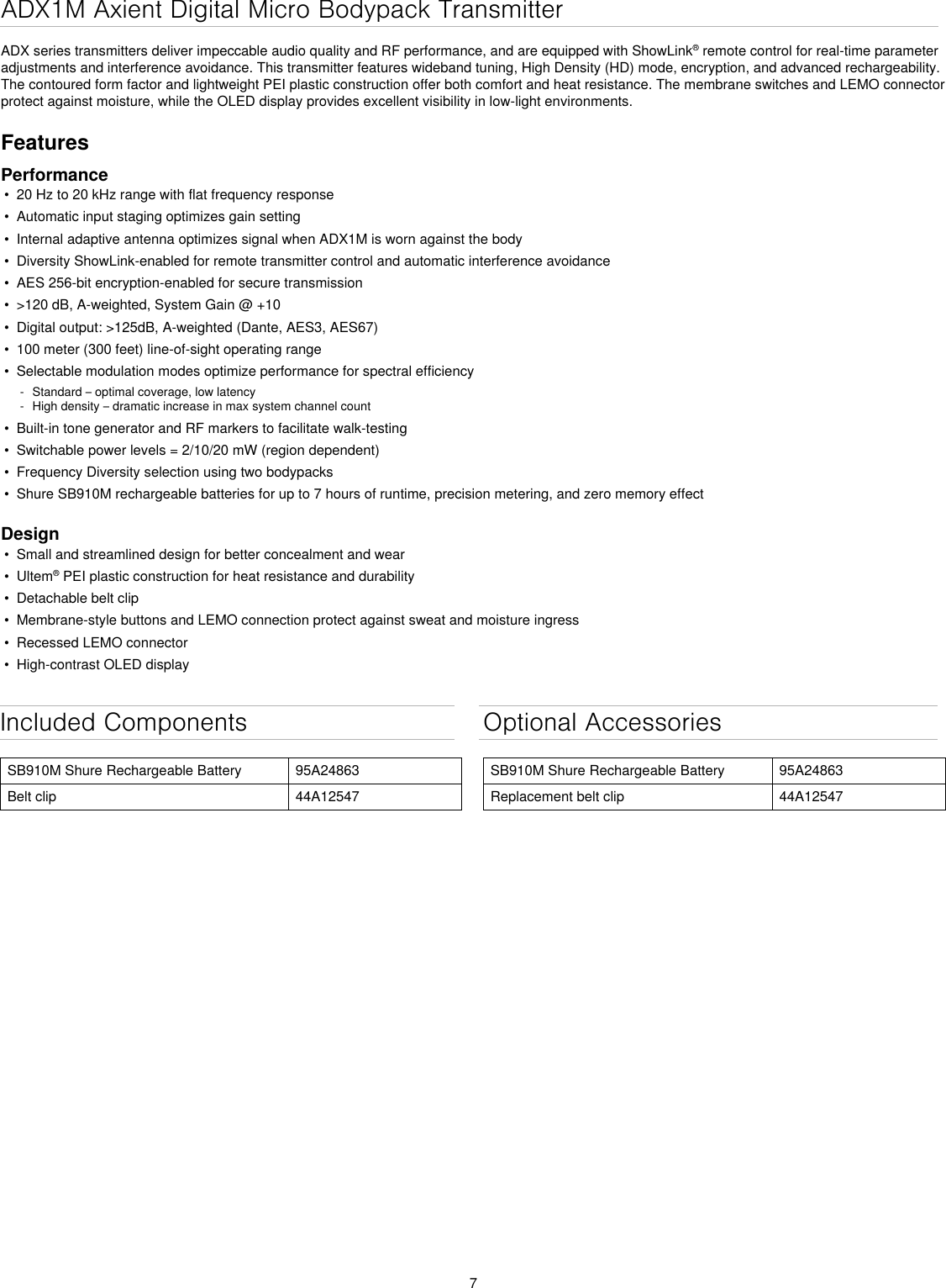 7Included ComponentsSB910M Shure Rechargeable Battery 95A24863Belt clip 44A12547Optional AccessoriesSB910M Shure Rechargeable Battery 95A24863Replacement belt clip 44A12547ADX1M Axient Digital Micro Bodypack TransmitterADX series transmitters deliver impeccable audio quality and RF performance, and are equipped with ShowLink® remote control for real-time parameter adjustments and interference avoidance. This transmitter features wideband tuning, High Density (HD) mode, encryption, and advanced rechargeability. The contoured form factor and lightweight PEI plastic construction offer both comfort and heat resistance. The membrane switches and LEMO connector protect against moisture, while the OLED display provides excellent visibility in low-light environments.FeaturesPerformance•  20 Hz to 20 kHz range with flat frequency response•  Automatic input staging optimizes gain setting•  Internal adaptive antenna optimizes signal when ADX1M is worn against the body•  Diversity ShowLink-enabled for remote transmitter control and automatic interference avoidance•  AES 256-bit encryption-enabled for secure transmission•  &gt;120 dB, A-weighted, System Gain @ +10•  Digital output: &gt;125dB, A-weighted (Dante, AES3, AES67)•  100 meter (300 feet) line-of-sight operating range•  Selectable modulation modes optimize performance for spectral efficiency - Standard – optimal coverage, low latency - High density – dramatic increase in max system channel count•  Built-in tone generator and RF markers to facilitate walk-testing•  Switchable power levels = 2/10/20 mW (region dependent)•  Frequency Diversity selection using two bodypacks•  Shure SB910M rechargeable batteries for up to 7 hours of runtime, precision metering, and zero memory effectDesign•  Small and streamlined design for better concealment and wear•  Ultem® PEI plastic construction for heat resistance and durability•  Detachable belt clip•  Membrane-style buttons and LEMO connection protect against sweat and moisture ingress•  Recessed LEMO connector•  High-contrast OLED display