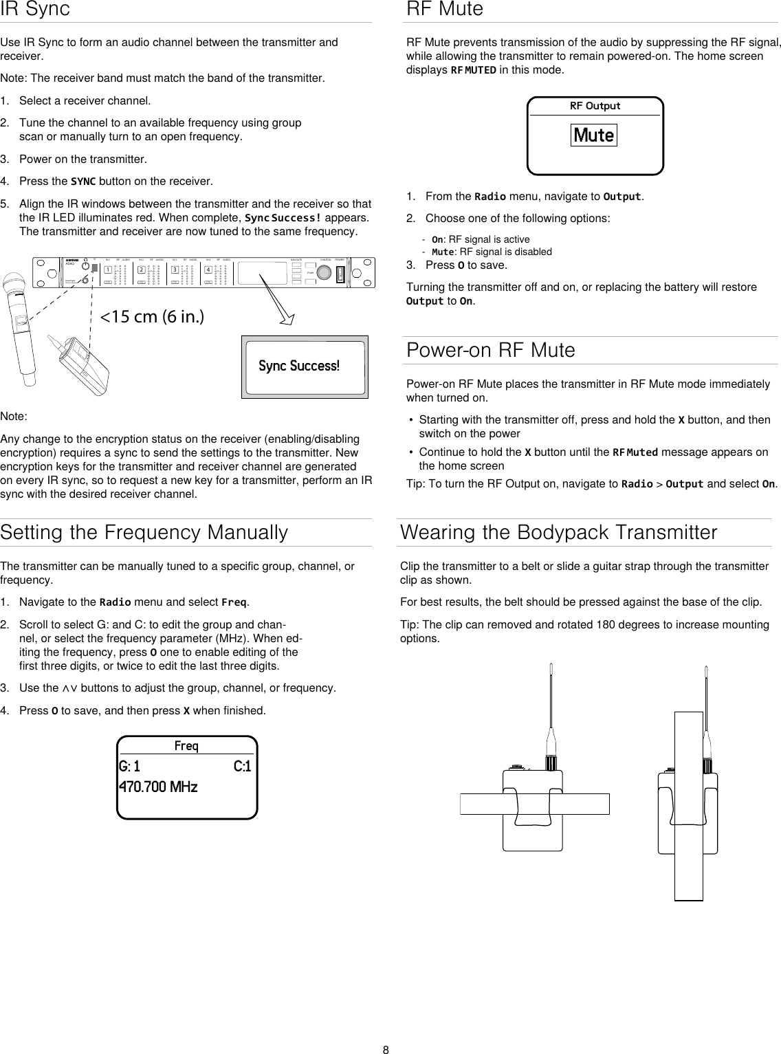 8IR SyncUse IR Sync to form an audio channel between the transmitter and receiver.Note: The receiver band must match the band of the transmitter.1.  Select a receiver channel.2.  Tune the channel to an available frequency using group scan or manually turn to an open frequency.3.  Power on the transmitter.4.  Press the SYNC button on the receiver.5.  Align the IR windows between the transmitter and the receiver so that the IR LED illuminates red. When complete, Sync Success! appears. The transmitter and receiver are now tuned to the same frequency.&lt;15 cm (6 in.) AD4QAxient Digital Wireless ReceiverPOWERPUSHCONTROLNAVIGATEIR RFA BOLAUDIOSYNC4RX 4RFA BOLAUDIOSYNC3RX 3RFA BOLAUDIOSYNC2RX 2RFA BOLAUDIOSYNC1RX 1ULXD4Digital Wireless ReceiversyncSync Success!Note: Any change to the encryption status on the receiver (enabling/disabling encryption) requires a sync to send the settings to the transmitter. New encryption keys for the transmitter and receiver channel are generated on every IR sync, so to request a new key for a transmitter, perform an IR sync with the desired receiver channel.Wearing the Bodypack TransmitterClip the transmitter to a belt or slide a guitar strap through the transmitter clip as shown. For best results, the belt should be pressed against the base of the clip. Tip: The clip can removed and rotated 180 degrees to increase mounting options.RF MuteRF Mute prevents transmission of the audio by suppressing the RF signal, while allowing the transmitter to remain powered-on. The home screen displays RF MUTED in this mode.RF OutputMute1.  From the Radio menu, navigate to Output.2.  Choose one of the following options: - On: RF signal is active - Mute: RF signal is disabled3.  Press O to save.Turning the transmitter off and on, or replacing the battery will restore Output to On.Power-on RF MutePower-on RF Mute places the transmitter in RF Mute mode immediately when turned on.•  Starting with the transmitter off, press and hold the X button, and then switch on the power•  Continue to hold the X button until the RF Muted message appears on the home screenTip: To turn the RF Output on, navigate to Radio &gt; Output and select On.Setting the Frequency ManuallyThe transmitter can be manually tuned to a specific group, channel, or frequency. 1.  Navigate to the Radio menu and select Freq. 2.  Scroll to select G: and C: to edit the group and chan-nel, or select the frequency parameter (MHz). When ed-iting the frequency, press O one to enable editing of the first three digits, or twice to edit the last three digits.3.  Use the ∧∨ buttons to adjust the group, channel, or frequency.4.  Press O to save, and then press X when finished.FreqG: 1                         C:1470.700 MHz